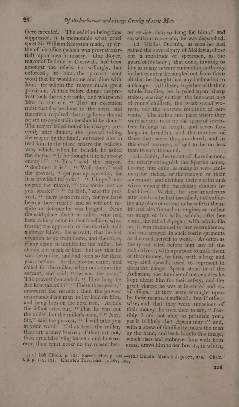 there executed. The sedition being thus suppressed, it is memorable what cruel tue of his office (which was provost mar-, tial) upon men in misery. One Boyer, mayor of Bodmin in Cornwall, had been amongst the rebels, not willingly, but euforced; to him.the provost sent word that he would come and dine with him, for whom the mayor made great provision. A little before dinner the pro- vost took the mayoraside, and whispered him in the ear, “* That an execution must that day be done in the town, and therefore required that a gallows should be set wp against dinner should be done.” The mayor failed not of his charge ; pre- sently after dinner, the provost taking the mayor by the hand, entreated him to lead him to the place where the gallows was, which, when he beheld, he asked the mayor, ‘* If he thought it to be strong enough: “Yes,” said the mayor, «« doubtless it is.”’. ** Well, then,’’ said the provost, ‘* get you up speedily, for it is provided for you.” &lt;‘* 1 hope,” an- swered the mayor, ** you mean not as you speak?’ - * Jn faith,”) said the pro- vost, “* there isnoremedy, for you have spite or defence he was hanged. Near the said place dwelt a miller, who had been a busy actor in that rebellion, who, fearing the approach of the martial, told a sturdy fellow, his servant, that he had ‘occasion to go from home, and therefore, if any came to inquire for the miller, he should not speak of him, but say \that he was the miller, and had been so for three years before. So the provost came, and called for the miller, when out comes the servant, and said, ‘* he was the mam” ‘The provost demanded, ‘¢ How long he had keptthe mill ?”’ «¢ These three years,” answered the servant: then the provost commanded his men to lay Hold on him, and hang him on the next tree. At this the fellow cried out, “That he was not Sir,” said the provost, “* I will take you at your word. If thou beest the miller, thou art a busy knave; if thou art not, thou art a false lying knave: and howso- ever, thou canst never do thy master bet- ter service than to hang for him ;” and so, without more ado, he was dispatched. 12, Uladus Dracula, as soon he had gained the sovereignty of Moldavia, chose out a multitude of spearmen, as the guard of his body ; that done, inviting to in that country, he singled out from them all that he thought had any inclination to achange. All these, together with their whole families, he impaled upon sharp stakes, sparing neither the innocent age of young children, the weak sex of wo- men, nor the obscure condition of ser- vants. ‘The stakes and place where they were set up, took up the space of seven- teen furlongs in length, and seven fur- longs in breadth; and the number of those that were thus murdered, and in this cruel manner, is said to be no less than twenty thousand. 13. Nabis, the tyrant of Lacedemon, did utterly extinguish the Spartan name, forcing, into exile as many as were emi- nent for riches, or the renown of their ancestors; and dividing their wealth and wives among the mercenary soldiers he had hired. Withal, be sent murderers after such as he had banished, not suffer- ing any place of retreat to be safe to them.. He had also framed an engine, or rather an image of his wife, which, after her name, he called Apega: with. admirable art it was fashioned to her resemblance, and was arrayed in such costly garments as she used herself to wear... As often as the tyrant cited before him any of the of their money, he first, with a long and very civil speech, used to represent to them the danger Sparta stood in of the Acheans, the number of mercenaries he kept about him for their safety, and the great charge he was at in sacred and ci- vil affairs. If they were wrought upon wise, and that they were tenacious of their money, he used then to-say, ‘* Pos- sibly J am not able to persuade you; yet it is likely that Apega may :’? and, with a shew of familiarity, takes the man by the hand, and leads him to this image, which rises and embraces him with both arms, draws him to her breasts, in which, and