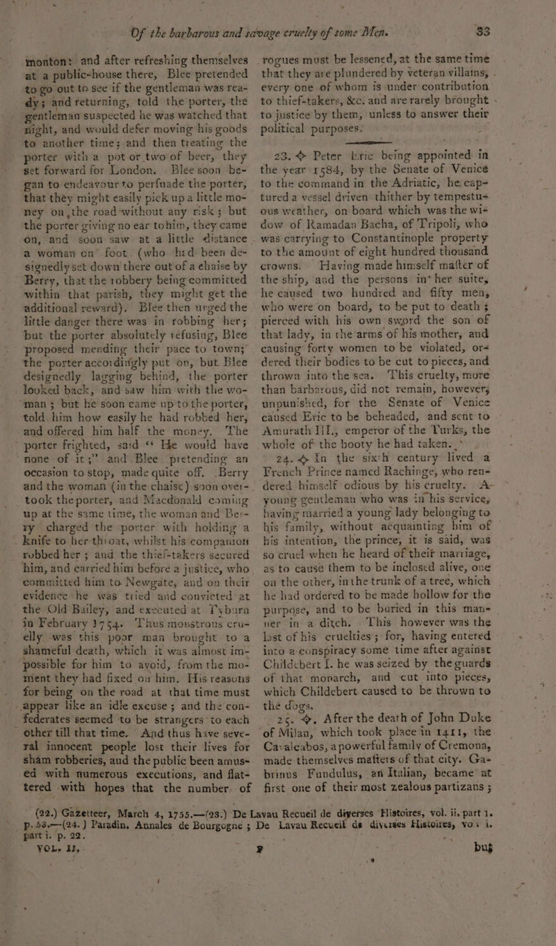 monton? and after refreshing themselves at a public-house there, Blee pretended to go out tesee if the gentleman was rea- dy; and returning, told the porter, the gentleman suspected he was watched that night, and would defer moving his goods to another time; and then treating the porter with a pot or two of beer, they set forward for London. Blee soon be- ‘gan to endeavour to perfuade the porter, that they might easily pick upa little mo- ney on,the road-without any risk; but the porter giving no ear tohim, they came on, and soon saw at a little distance a woman cn’ foot. (who hid: been de- signedly set down there out of a ehaise by Berry, that the robbery being committed within that parish, they might get the additional reward). Blee then urged the little danger there was in robbing her; but the porter absolutely refusing, Blee - proposed mending their pace to town;’ the porter accordingly put on, but Blee designedly lagging behind, the porter - looked back, and saw him with the wo- “man 5 but he soon came up to the porter, told. him how easily he had robbed her, and offered him half the money. The porter frighted, said &lt;* He would have ‘none-of it; and Blee pretending an occasion to stop, made quite off, Berry took theporter, and Macdonald coming up at the same time, the woman and Ber- ry charged the porter with holding a _ knife to herthioat, whilst his companion robbed her ; and the thie/-takers secured him, and carried him before a justice, who committed hum to. Newgate, and on their evidence he was tried avd convicted at the Old Bailey, and executed at Tybura in February 3754. Thus monstrous cru- elly was this poor man brought to a shameful death, which it was almost im- ‘possible for him to avoid, fromthe mo- ment they had fixed ou him. His reasons for being on the road at that time must appear like an idle excuse; and the con- _ federates seemed to be strangers io each other till that time. And thus have seve- ral innocent people lost their lives for sham robberies, aud the public been amus- ed with numerous executions, and flat- tered with hopes that the number. of - 33 that they are plundered by veteran villains, . every one of whom is under contribution to thief-takers, &amp;c. and are rarely brought - to justice by them, unless to answer their political purposes: | . 23. Peter ric being appointed in the year 1584, by the Senate of Venicé to the command in the Adriatic, he cap- tured a vessel driven thither by tempestu= ous weather, on board which was the wi- dow of Ramadan Bacha, of Tripoli, who to the amount of eight hundred thousand crowns. Having made himself matter of the ship, and the persons in* her suite, he caused two hundred and fifty men, who were on board, to be put to death 3 pierced with his own sword the son of that lady, in the’arms of his mother, and causing forty women to be violated, or- dered their bodies to be cut to pieces, and thrown into the sea. This cruelty, more than barbarous, did not remain, however; unpunished, for the Senate of Venice caused Eric to be beheaded, and sent to Amurath IIT, emperor of the Turks, the whole of the booty he had taken. _° 24.&lt;&gt; In the sixth century lived a French Prince named Rachinge, who ren- dered himself odious by his cruelty. A young gentleman who was in his service, having married a young lady belonging to his family, without acquainting him of his intention, the prince, it is said, was so cruel when he heard of theit marriage, as to cause them to be inclosed alive, one on the other, inthe trunk of a tree, which he had ordered to be made hollow for the purpose, and to be baried in this man- ner in a ditch. . This however was the last of his cruelties’; for, having entered into a- conspiracy some time after against Chiidebert [. he was seized by the guards of that monarch, and cut into pieces, which Childebert. caused to be thrown to the dogs, 26. , After the death of John Duke of Milan, which took placein 1411, the Cavaicabos, a powerful family of Cremona, made themselves mafters of that city. Ga- brinus Fundulus, an Italian, became’ at first one of their most zealous partizans ; ‘parti. p. 22, VOls il, . Ce