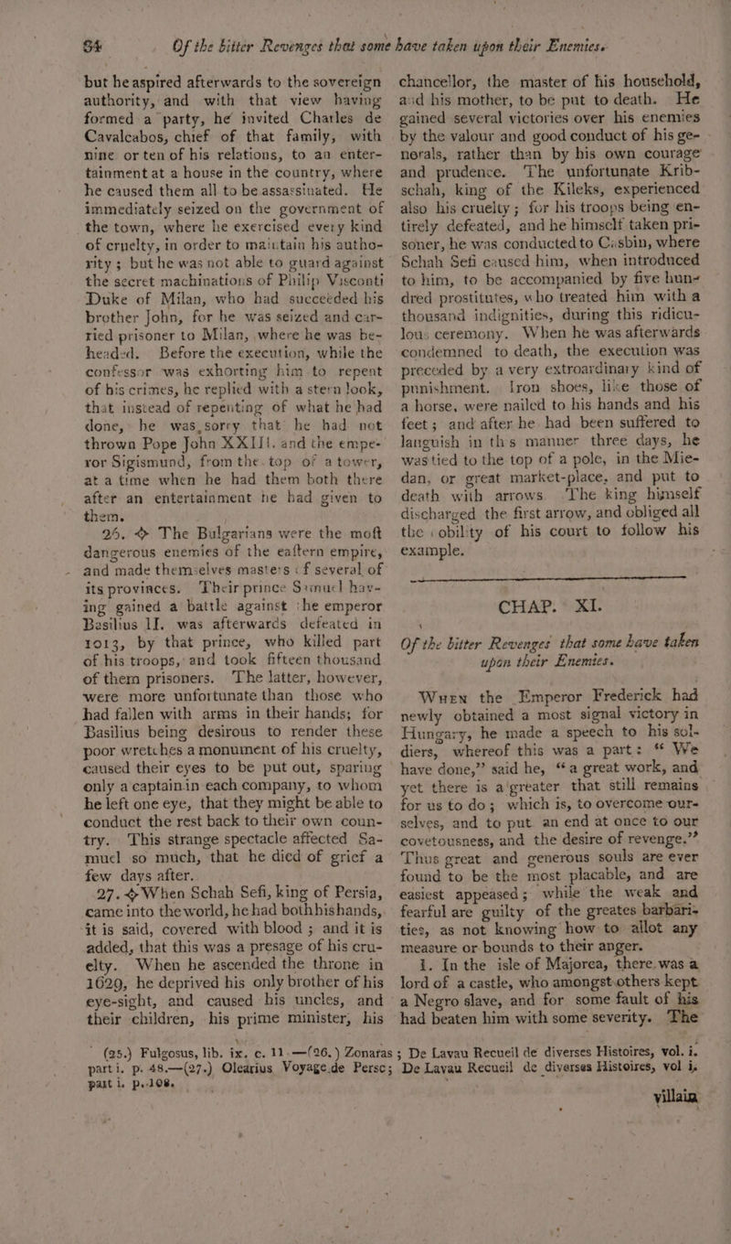 S4 * but he aspired afterwards to the sovereign authority, and with that wew having formed a party, he invited Charles de Cavalcabos, chief of that family, with nine or ten of his relations, to an enter- tainment at a house in the country, where he caused them all to be assassinated. He immediately seized on the government of the town, where he exercised every kind of cruelty, in order to maiutain his autho- rity ; but he was not able to guard against the secret machinations of Philip Visconti Duke of Milan, who had succeeded his brother John, for he was seized and car- ried prisoner to Milan, where he was be- headed. Before the execution, while the confessor was exhorting him to repent of his crimes, he replied with a stern look, that instead of repenting of what he had done,’ he was,sorry that he had not thrown Pope John XXIII. and the empe- ror Sigismund, from the.top of a tower, at atime when he had them both there after an entertainment he had given to them. 25. &gt; The Bulgarians were the moft dangerous enemies of the eaftern empire, and made themselves masters « f several of its provinces. Their prince Stinucl hav- ing gained a battle against ‘he emperor Basilius LI. was afterwards defeated in 1013, by that prince, who killed part of his troops,’ and took fifteen thousand of ther prisoners. ‘The latter, however, were more unfortunate than those who had fallen with arms in their hands; for Basilius being desirous to render these poor wretches a monument of his cruelty, caused their eyes to be put out, sparing only a captainin each company, to whom he left one eye, that they might be able to conduct the rest back to their own coun- try. This strange spectacle affected Sa- mucl so much, that he died of gricf a few days after. 27.&lt;When Schah Sefi, king of Persia, came into the world, he had bothhishands,. ‘Gt is said, covered with blood ; and it is added, that this was a presage of his cru- elty. When he ascended the throne in 1629, he deprived his only brother of his eye-sight, and caused his uncles, and their children, his prime minister, his chancellor, the master of his household, aid his mother, to be put to death. He gained several victories over his enemies by the valour and good conduct of his ge- nerals, rather than by his own courage and prudence. The unfortunate Krib- schah, king of the Kileks, experienced also his cruelty; for his troops being en- tirely defeated, and he himself taken pri- soner, he was conducted to Ciasbin, where Schah Sefi caused him, when introduced to him, to be accompanied by five hun- dred prostitutes, who treated him with a thousand indignities, during this ridicu- lous ceremony. When he was afterwards condemned to death, the execution was preceded by avery extroardinary kind of punishment. [ron shoes, lixe those of a horse, were nailed to his hands and his feet; and after he had been suffered to languish in ths manner three days, he was tied to the top of a pole, in the Mie- dan, or great market-place, and put to death with arrows. ‘The king himself discharged the first arrow, and obliged all the .obility of his court to follow his example. Ae Ws OE a ene eee nec CHAP: * XI. Of the bitter Revenges that some have taken upon their Enemies. Wen the Emperor Frederick had newly obtained a most signal victory in Hungary, he made a speech to his sol. diers, whereof this was a part: ** We have done,” said he, “a great work, and yet there is a'greater that still remains for us to do; which is, to overcome our- selves, and to put an end at once to our covetousness, and the desire of revenge.”” Thus great and generous souls are ever found to be the most placable, and are easiest appeased; while the weak and fearful are guilty of the greates barbar- ties, as not knowing how to allot any measure or bounds to their anger. i. Inthe isle of Majorea, there. was a lord of a castle, who amongst.others kept a Negro slave, and for some fault of his had beaten him with some severity. The part i. po 108. * villain