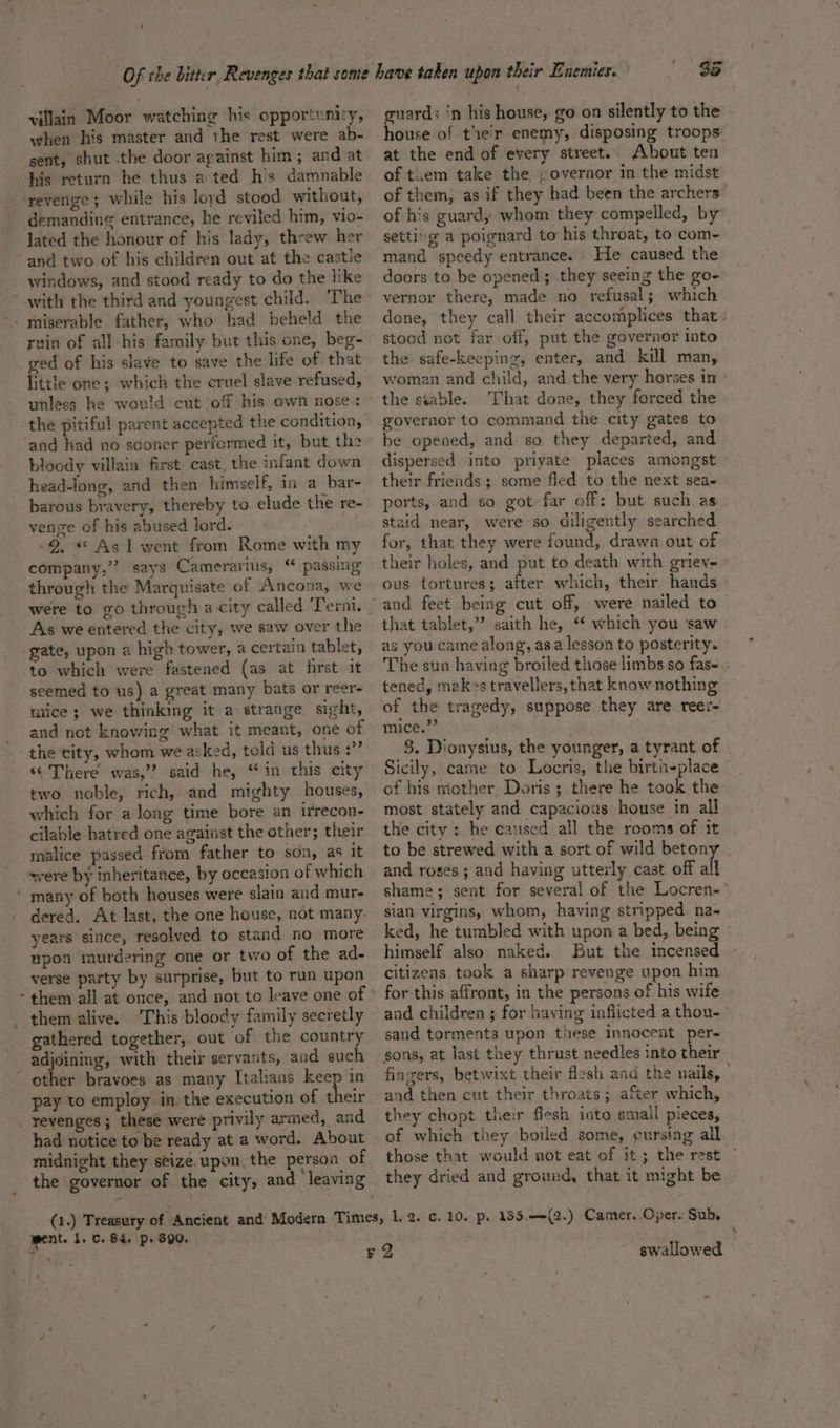 villain Moor watching his opportunity, when his master and the rest were ab- his return he thus a ted his damnable ‘ demanding entrance, he reviled him, vio-~ lated the honour of his lady, threw her and two of his children out at the castle ruin of all -his family but this one, beg- ged of his slave to save the life of. that little one; which the cruel slave refused, unless he would cut off his own nose: the pitiful parent accepted the condition, and had no sconer periermed it, but the bloody villain first cast, the infant down head-long, and then himself, in a bar- barous bravery, thereby to elude the re- venge of his abused lord. 2, *« Asiwent from Rome with my company,’ says ‘Camerarius, passing through the Marquisate of Ancona, we were to go through a city called ‘Terni. As we entered the city, we saw over the gate, upon a high tower, a certain tablet, to which were fastened (as at first it seemed to us) a great many bats or reer- mice ; we thinking it a strange sight, and not knowing what it meant, one of the city, whom we asked, told us thus :” “© There was,”? said he, “in this city two noble, rich, and mighty houses, which for along time bore an irrecon- cilable hatred one against the other; their malice passed from father to son, as it were by inheritance, by occasion of which dered. At last, the one house, not many. years since, resolved to stand no more upon murdering one or two of the ad- verse party by surprise, but to run upon them all at once, and not to leave one of them alive. This bloody family secretly gathered together, out of the country adjoining, with their servants, and such other bravoes as many Italians keep in pay to employ in the execution of their revenges; these were privily armed, and had notice to be ready at a word. About midnight they seize. upon the person of the governor of the city, and leaving 35 guards ‘n his house, go on silently to the house of tier enemy, disposing troops: at the end of every street. About ten of tiem take the covernor in the midst of them, as if they had been the archers” of his guardy whom they compelled, by setting a poignard to his throat, to com- mand speedy entrance. He caused the doors to be opened; they seeing the go- vernor there, made no refusal; which done, they call their accomplices that. stood not far off, put the governor into the safe-keeping, enter, and kill man, woman and child, and the very horses in: the stable. That done, they forced the governor to command the city gates to be opened, and so they departed, and dispersed into priyate places amongst their friends; some fled to the next sea- ports, and so got far off: but such.as staid near, were so diligently searched for, that they were found, drawn out of their holes, and put to death with griev- ous tortures; after which, their hands that tablet,” saith he, ‘ which you ‘saw as you came along, asa lesson to posterity. The sun having broiled those limbs so fas-. tened, makes travellers, that know nothing of the tragedy, suppose they are reer- MIcey? 3 3. Dionysius, the younger, a tyrant of Sicily, came to Locris, the birtn-place of his mother Doris; there he took the most stately and capacious house in all the city: he caused all the rooms of it to be strewed with a sort of wild betony _ and roses ; and having utterly cast off all shame; sent for several of the Locren- sian. virgins, whom, having stripped na- ked, he tumbled with upon a bed, being © himself also naked. But the incensed citizens took a sharp revenge upon him for this affront, in the persons of his wife and children ; for having inflicted a thou- sand torments upon these innocent per- sons, at last they thrust needles into their fingers, betwixt their flesh and the nails, — and then cut their throats; after which, they chopt the:r flesh into small pieces, of which they ‘boiled some, cursing all those that would not eat of it; the rest © they dried and ground, that it might be went. 1. . 84. p. $90. swallowed