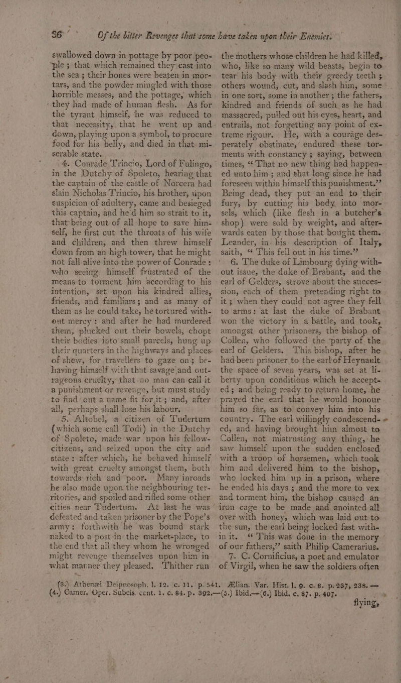 S65 yas swallowed down in pottage by poor peo- ‘ple 5 that which remained they cast into the sea; their bones were beaten in mor- tars, and the powder mingled with those horrible messes, and the pottage, which ‘they had made of human flesh. | As for the tyrant himself, ‘he was reduced to that necessity,. that he went up and down, playing upon a symbol, to procure food for his belly, and died in that- mi- serable state. . 4 4. Conrade Trincio, Lord of Fulingo, in the Dutchy of Spoleto, hearing that the captain of the castle of Norcera had slain Nicholas 'T'rincio, his brother, upon suspicion of adultery, came and besieged this captain, and he'd him so strait to it, that being out of all hope to save him: self, he first cut the throats of his wife and children, and then threw himself down from an high tower, that he might not fall alive into the power of Conrade : who seeing himself frustrated of the means to torment him according to his intention, set upon his kindred allies, friends, and familiars; and as many of them as he could take, he tortured with- out mercy: and after he had murdered them, plucked out their bowels, chopt their bodies into small parcels, hung up of shew, for travellers to gaze on} be- having himself with that savage and out- rageous cruelty, that 0 man can call it a punishment or revenge, but must study to find cut a name fit for.it;'and, after all, perhaps shall lose his labour, {which some call Todi) in the Dutchy of Spoleto, made war upon his fellow- citizens, and seized upon the city and state: after which, he behaved himself with great cruelty amongst them, both towards rich and “poor. Many inroads he also made upon the neighbouring ter- -ritories, and spoiled and rifled some other cities near Tudertum. defeated and taken prisoner by the Pope’s army: forthwith he was bound. stark naked to a postin the market-place, to the end that ali they whom he wronged might revenge themselves upon him in what marner they pleased. ‘Thither run . the mothers whose children he had killed, who, like so many wild beasts, begin to tear his body with their greedy teeth 5 others wound, cut, and slash him, some in one sort, some in another ; the fathers, kindred and friends of such as he had massacred, pulled out his eyes, heart, and entrails, not forgetting any point of ex- treme rigour. He, with a courage des- perately obstinate,’ endured these tor- ments with constancy ; saying, between ed unto him ; and that long since he had foreseen within himself this punishment,”” Being dead, they put an end to their fury, by cutting his body into mor- sels; which (like fiesh im a butcher’s. shop) were sold by weight, and after- Leander, in- his description of Italy, saith, ** This fell out in his time.” 6. The duke of Limbourg dying with- out issue, the duke of Brabant, and the earl af Gelders, strove about the succes- sion, each of them pretending right to it; when they could not agree they fell to arms: at last the duke of Brabant won the victory in a battle, and took, amongst other prisoners, the bishop of Collen, who followed the ‘party of the earl of Gelders. This bishop, after he had-been prisoner to the earl of Heynault the space of seven years, was set at li-, berty upon conditions which he accept- ed; and being ready to return home, he prayed the earl that he would honour him so far, as to convey him into his ed, and having brought hin almost to Collen, not mistrusting any thing, he saw himself upon the sudden enclosed with a troop of horsemen, which took him and delivered him to the bishop, whe locked him up in a prison, where he ended his days ; and the more to vex and torment him, the bishop caused an iron cage to be made and anointed all over with honey, which was laid out to the sun, the eari being locked fast with- 1n it. of our fathers,” saith Philip Camerarius. 7. C. Cornificius, a poet and emulator of Virgil, when he saw the soldiers often flying,