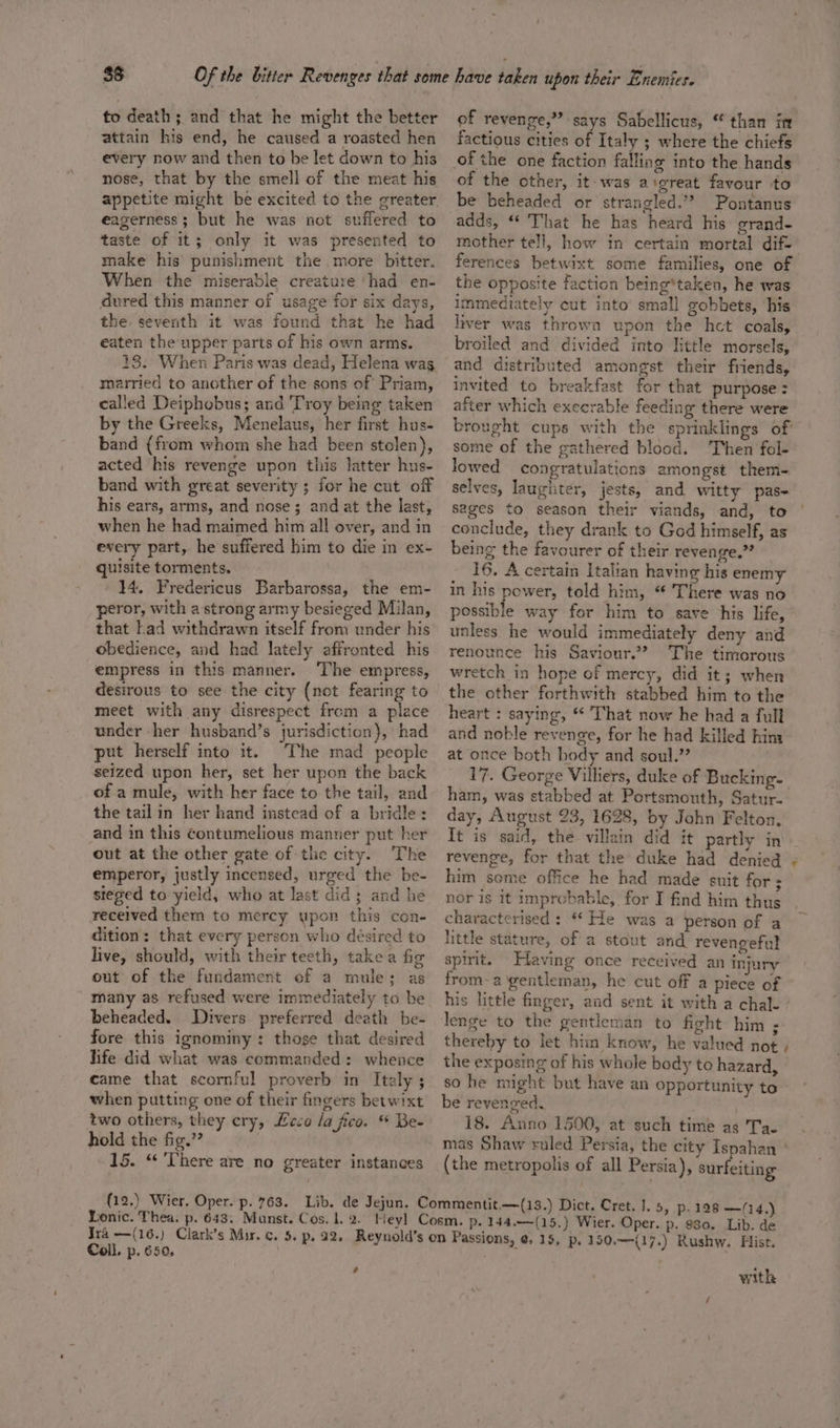 to death; and that he might the better attain his end, he caused a roasted hen every now and then to be let down to his nose, that by the smell of the meat his eagerness; but he was not suffered to taste of it; only it was presented to make his’ punishment the more bitter. When the miserable creature ‘had en- dured this manner of usage for six days, the seventh it was found that he had eaten the upper parts of his own arms. 13. When Paris was dead, Helena wag married to another of the sons of Priam, called Deiphobus; and Troy being taken by the Greeks, Menelaus, her first hus- band {from whom she had been stolen), acted his revenge upon this latter hns- band with great severity ; for he cut off his ears, arms, and nose; and at the last, when he had maimed him all over, and in every part, he suffered him to die in ex- quisite torments. 14. Fredericus Barbarossa, the em- peror, with a strong army besieged Milan, that Lad withdrawn itself from under his obedience, and had lately affronted his empress in this manner. ‘The empress, desirous to see the city (not fearing to meet with any disrespect from a place under her husband’s jurisdiction}, had put herself into it. The mad people seized upon her, set her upon the back ofa mule, with her face to the tail, and the tailin her hand instead of a bridle: and in this Contumelious manner put her out at the other gate of the city. The emperor, justly incensed, urged the be- steged to yield, who at last did; and he received them to mercy upon this con- dition: that every person who désired to live, should, with their teeth, takea fig out of the fundament ef a mule; as many as refused were immediately to be beheaded. Divers preferred death be- fore this ignominy: those that desired hife did what was commanded: whence came that scornful proverb in Italy ; when putting one of their fingers betwixt two others, they ery, Leco /a fico. * Be- hold the fig.” : : 15. ‘ ‘There are no greater instances of revenge,” says Sabellicus, “ than itt factious cities of Italy ; where the chiefs of the one faction falling into the hands of the other, it: was a'great favour to be beheaded or strangled.” Pontanus adds, “* That he has heard his erand- mother tell, how in certain mortal dif.’ ferences betwixt some families, one of the opposite faction being*taken, he was immedtately cut into’ small gobbets, his liver was thrown upon the hct coals, broiled and divided into little morsels, and distributed amongst their friends, invited to breakfast for that purpose : after which execrable feeding there were brought cups with the sprinklings of some of the gathered blood. Then fol- lowed congratulations amongst them- selves, laughter, jests, and Witty pase sages to season their viands, and, to conclude, they drank to God himself, as being the favourer of their revenge.” 16. A certain Italian having his enemy in his power, told him, “ There was no possible way for him to save his life, unless he would immediately deny and renounce his Saviour.” The timorous wretch in hope of mercy, did it; when the other forthwith stabbed him to the heart : saying, * That now he had a full and noble revenge, for he had killed hina at once both body and soul.”’ 17. George Villiers, duke of Bucking- ham, was stabbed at Portsmouth, Satur- day, August 23, 1628, by John Felton. It is said, the villain did it partly in revenge, for that the duke had denied - him some office he had made suit for; nor is it improbable, for I find him thus characterised : “* He was a person of a little stature, of a stout and revengeful spirit. Having once received an injury from-a gentleman, he cut off a piece of his little finger, and sent it with a chal- ' lenge to the gentleman to fight him ; thereby to let hin know, he valued not , the exposing of his whole body to hazard, so he might but have an opportunity to be revenged. 18. Anno 1500, at such time as Tae mas Shaw ruled Persia, the city Ispahan ° (the metropolis of all Persia), surfeiting Coll. p. 650. Ed with