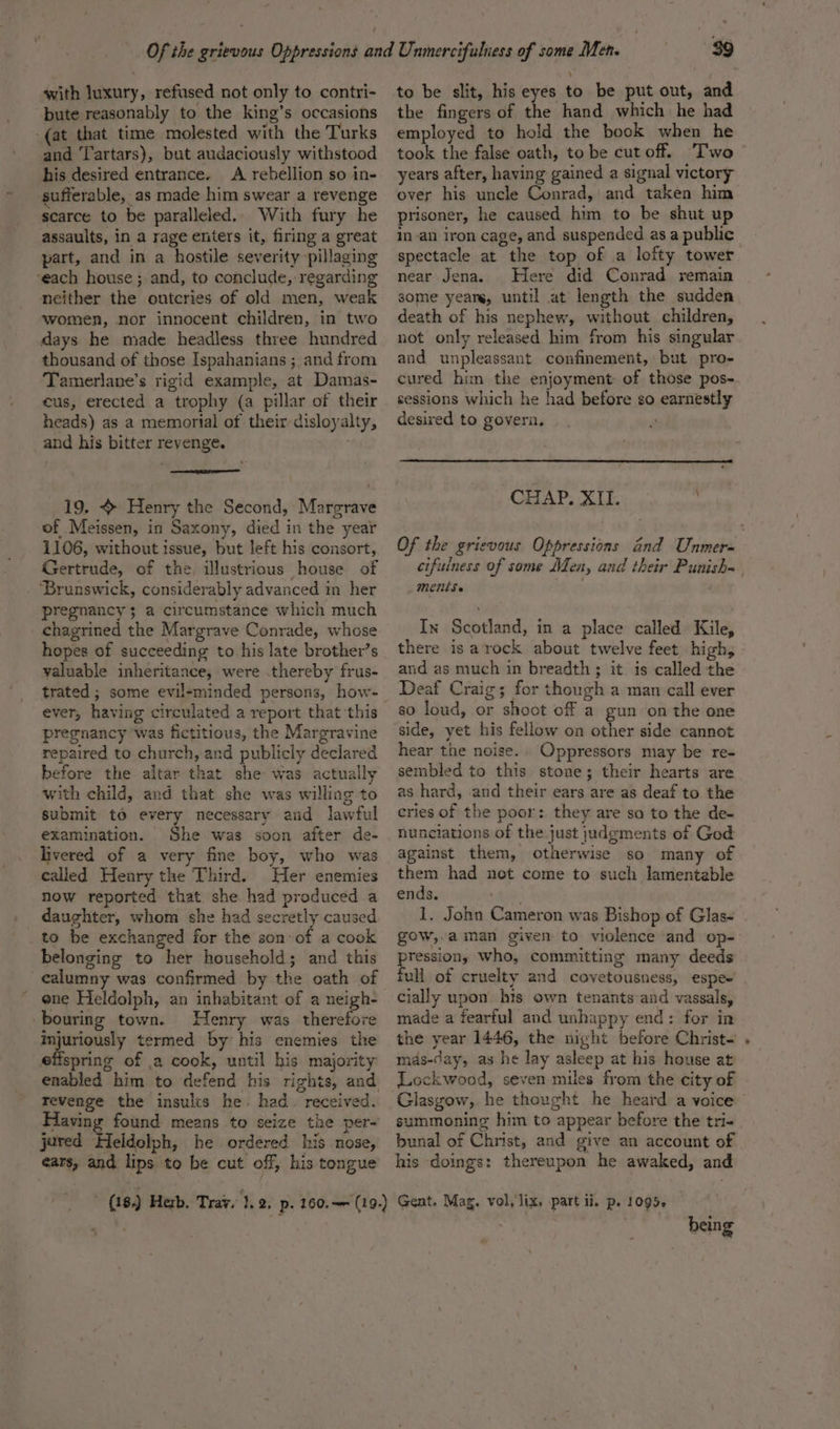 with luxury, refused not only to contri- bute reasonably to the king’s occasions (at that time molested with the Turks and Tartars), but audaciously withstood his desired entrance. A rebellion so in- sufferable, as made him swear a revenge scarce to be paralleled.. With fury he assaults, in a rage enters it, firing a great part, and in a hostile severity pillaging ‘each house ; and, to conclude, regarding neither the outcries of old men, weak women, nor innocent children, in two days he made headless three hundred thousand of those Ispahanians ;, and from Tamerlane’s rigid example, at Damas- cus, erected a trophy (a pillar of their heads) as a memorial of their disloyalty, and his bitter revenge. 19. + Henry the Second, Margrave of Meissen, in Saxony, died in the year 1106, without issue, but left his consort, Gertrude, of the. illustrious house of _ Brunswick, considerably advanced in her pregnancy; a circumstance which much chagrined the Margrave Conrade, whose hopes of succeeding to his late brother’s valuable inheritance, were .thereby frus- ever, having circulated a report that this pregnancy ‘was fictitious, the Margravine repaired to church, and publicly declared before the altar that she was actually with child, and that she was willing to submit to every necessary and lawful examination. She was soon after de- livered of a very fine boy, who was called Henry the Third. Her enemies now reported that she had produced a daughter, whom she had secretly caused to be exchanged for the son: of a cook belonging to her household; and this calumny was confirmed by the oath of ene Heldolph, an inhabitant of a neigh- -bouring town. Henry was therefore manigtey termed by his enemies the efispring of .2 cook, until his majority enabled him to defend his rights, and revenge the insulcs he. had. received. Having jered Heldolph, he ordered his nose, ears, and lips to be cut off, his tongue 39 to be slit, his eyes to be put out, and the fingers of the hand which he had employed to hold the book when he took the false oath, to be cutoff. T'wo years after, having gained a signal victory over his uncle Conrad, and taken him prisoner, he caused him to be shut up in-an iron cage, and suspended as a public. spectacle at the top of a lofty tower near Jena. Here did Conrad remain some yeare, until at length the sudden death of his nephew, without children, not only released him from his singular and unpleassant confinement, but pro- cured him the enjoyment of those pos- sessions which he had before so earnestly desired to govern, CHAP. XII. Of the grievous Oppressions and Unmere« cifulness of some Men, and their Punish~ ments. In Scotland, in a place called Kile, there is arock about twelve feet high, and as much in breadth; it is called the Deaf Craig; for though a man call ever so loud, or shoot of a gun on the one side, yet his fellow on other side cannot hear the noise.. Oppressors may be re- sembled to this stone; their hearts are as hard, and their ears are as deaf to the eries of the poor: they are sa to the de- nunciations of the just judgments of God against them, otherwise so many of them had net come to such lamentable ends. + 1. John Cameron was Bishop of Glas- gow, a man given to violence and op- pression, who, committing many deeds full of cruelty and covetousness, espe’ cially upon’ his own tenants and vassals, made a fearful and unhappy end: for in the year 1446, the night before Christ- mds-day, as he lay asleep at his house at Lockwood, seven miles from the city of Glasgow, he thought he heard a voice’ summoning him to appear before the tri- bunal of Christ, and give an account of his doings: thereupon he awaked, and being