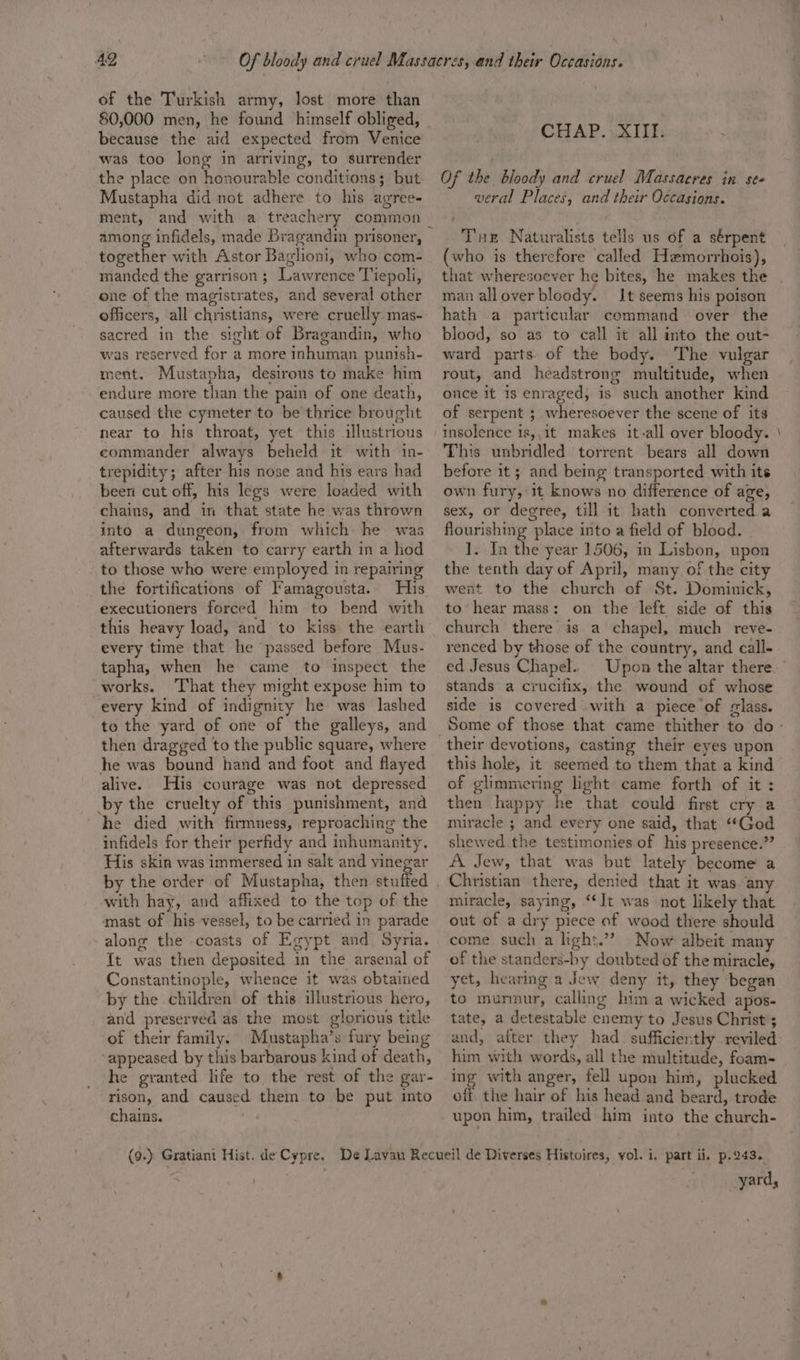 of the Turkish army, lost more than 80,000 men, he found himself obliged, because the aid expected from Venice was too long in arriving, to surrender the place on honourable conditions; but Mustapha did not adhere to his agree- ment, and with a treachery common among infidels, made Bragandin prisoner, together with Astor Baglioni, who com- manded the garrison ; Lawrence Tiepoli, one of the magistrates, and several other officers, all christians, were cruelly mas- sacred in the sight of Bragandin, who was reserved for a more inhuman punish- ment. Mustapha, desirous to make him endure more than the pain of one death, caused the cymeter to be thrice brought near to his throat, yet this illustrious commander always beheld it with in- trepidity; after his nose and his ears had been cut off, his legs were loaded with chains, and in that state he was thrown into a dungeon, from which he was afterwards taken to carry earth in a hod to those who were employed in repairing the fortifications of Famagousta. His executioners forced him to bend with this heavy load, and to kiss the earth every time that he passed before Mus- tapha, when he came to inspect the works. That they might expose him to every kind of indignity he was lashed to the yard of one of the galleys, and then dragged to the public square, where he was bound hand and foot and flayed alive. His courage was not depressed by the cruelty of this punishment, and he died with firmness, reproaching the infidels for their perfidy and inhumanity. His skin was immersed in salt and vinegar by the order of Mustapha, then stuffed with hay, and affixed to the top of the mast of his vessel, to be carried in parade along the coasts of Egypt and Syria. {t was then deposited in the arsenal of Constantinople, whence it was obtained by the children of this illustrious hero, and preserved as the most glorious title of their family. Mustapha’s fury being ‘appeased by this barbarous kind of death, he granted life to the rest of the gar- rison, and caused them to be put into chains. ~ CHAP. XIII. . Of the bloody and cruel Massacres in se« veral Places, and their Occasions. Tue Naturalists tells us of a sérpent (who is therefore ‘called Hemorrhois), that wheresoever he bites, he makes the man allover bloody. It seems his poison hath a particular command over the blood, so as to call it all into the out- ward parts. of the body. The vulgar rout, and headstrong multitude, when once it 1s enraged, is such another kind of serpent ; wheresoever the scene of its insolence is,,it makes it-all over bloody. This unbridled torrent bears all down before it; and being transported with its own fury, it knows no difference of age, sex, or degree, till it hath converted a flourishing place into a field of blood. ]. In the year 1506, in Lisbon, upon the tenth day of April, many of the city went to the church of St. Dominick, to’ hear mass: on the left side of this church there is a chapel, much reve- renced by those of the country, and call- ed Jesus Chapel. stands a crucifix, the wound of whose side is covered with a piece of glass. their devotions, casting their eyes upon this hole, it seemed to them that a kind of glimmering light came forth of it : then happy he that could first cry a miracle ; and every one said, that “God shewed the testimonies of his presence.” A Jew, that was but lately become a miracle, saying, ‘It was not likely that out of a dry piece of wood there should come such a hgh:.’? Now albeit many of the standers-by doubted of the miracle, yet, hearing a Jew deny it, they began to murmur, calling him a wicked apos- tate, a detestable enemy to Jesus Christ ; and, after they had. sufficiently reviled him with words, all the niultitude, foam- ing with anger, fell upon him, plucked off. the hair of his head and beard, trode upon him, trailed him into the church- yard, =