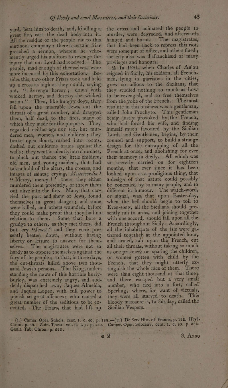 ‘ yard, beat him to death, and, kindling a great fire, cast the dead body into it. All the residue of the people ran to this mutinous company: there a certain. friar preached a sermon, wherein he- vehe- mently urged his auditors to revenge the injury that our Lord had received. The people, mad enough of themselves, were more incensed by this exhortations Be- sides this, two other Friars took and held up across as high as they could, crying out, “ Revenge heresy ; down with nation.”? ‘Then, like hungry dogs, they fell upon the miserable Jews, cut the throats, of a great number, and dragged them, half dead, to the fires, many of which they made for the purpose. They regarded neither age nor sex, but mur- dered men, women, and children; they broke open doors, rushed into rooms, dashed out childrens brains against the walls: they went insolently into churches, to pluck out thence the little children, old men, and young maidens, that had images of saints; crying, AZ:iericordia ! «“ Merey, mercy !”? there they either murdered them presently, or threw them out aliye into the fire. Many that car- ried the port and shew of Jews, found themselves in great danger; and some were killed, and others wounded, before they could make proof that they had no relation to them. Some that bore a grudge to others, as they met them, did but cry “Jews!” and they were pre- sently beaten down, without having liberty or leisure to answer for them- selves. The magistrates were not so fury of the people ; so that, in three days, the cut-throats killed above two thou- sand Jewish persons. The King, under- standing the news of this horrible hurly- burley, was extremely angry, and sud- denly dispatched away Jaques Almeida, punish so great offences; who caused a great number of the seditious to be ex- ecuted. ~The Friars, that had lift up the cross and animated’ the people to murder, were degraded, and afterwards hanged and burnt. The magistrates, that had been slack to repress this riot, were some put of office, and others fined ; the city also was disfranchised of many privileges and honours. 2. In 1281, when Charles a6 Anjou men, lying in garrisons in the cities, grew so odious to the Sicilians, that to be revenged, and to free themselves from the yoke of the French. The most resolute in this business was a gentleman, called John Prochyto. This gentleman being justly provoked by,the French, who had forced his wife, and finding himself much favoured by the Sicilian Lords and Gentlemen, begins, by their counsel and support, to.build a strange design for the entrapping of all the French at once, and abolishing for ever their memory in Sicily. All which was so. secretly carried on for eighteen months, that ever since it has been looked upon as a prodigious thing, that adesiga of that nature could possibly be concealed by so many people, and so different in humour. ‘The watch-word, or signal, was, that upon LEaster-day, when the bell should begin to toll to Even-song, all the Sicilians should pre- sently run to arms, and joining together with one accord, should fall upon all the French throughout Sicily. Accordingly, all the inhabitants of the isle were ga- thered together at the appointed hour, and armed, 'ran upon the French, cut all their throats, without taking so much as one prisoner) or sparing the children, or. women gotten with child by the French, that they might utterly ex- tinguish the whole race of them. ‘There were slain eight thousand at that time $3 and there escaped but a very small number, who fied into a fort, called Sperling, where, for want of victuals, they were all starved to death. This bloody massacre is, to this day, called the Sicilian Vespers. 7 Gault. Tab. Chron. p. 683. 3, Anno