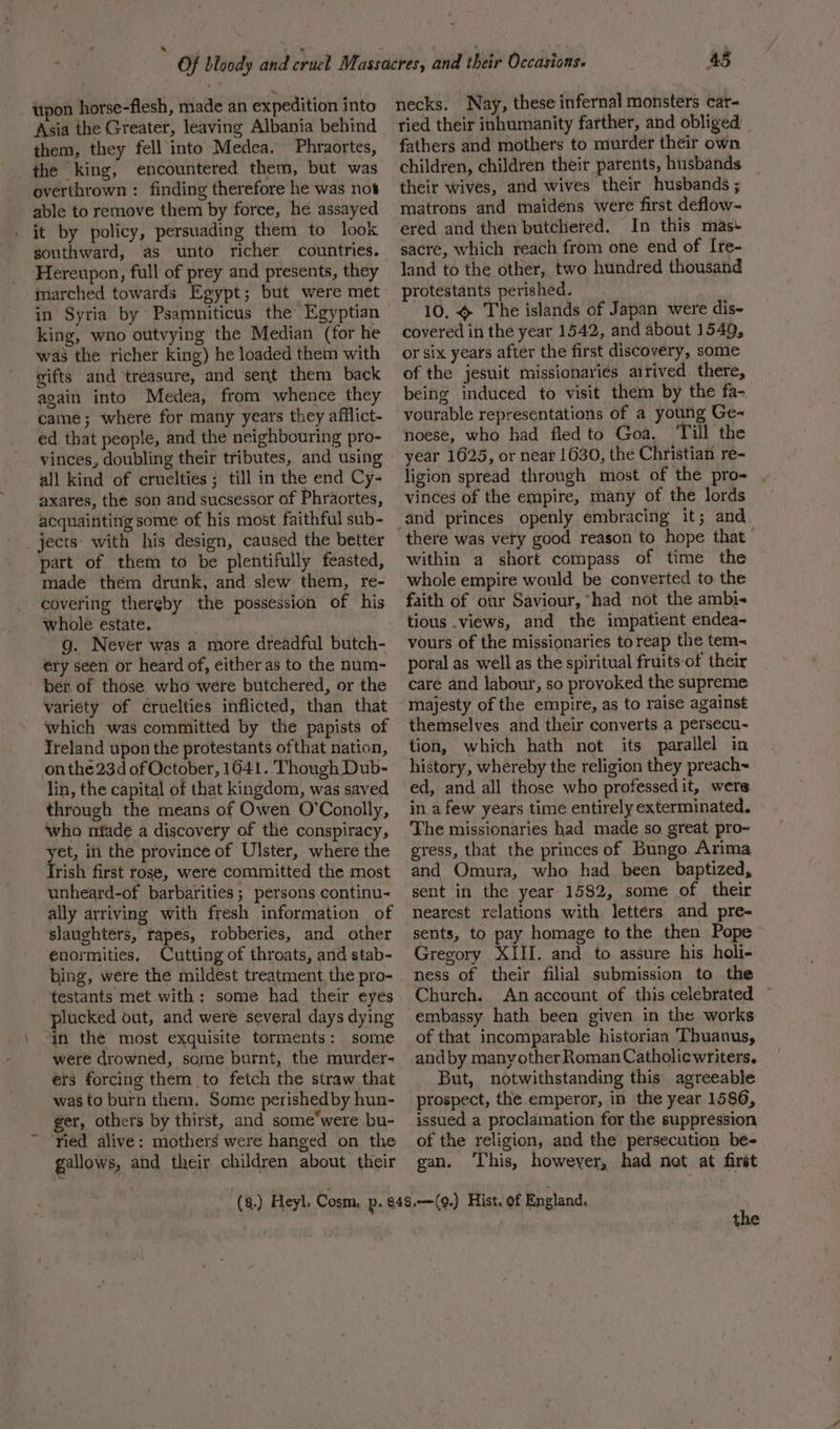 upon horse-flesh, made an expedition into Asia the Greater, leaving Albania behind them, they fell into Medea. Phraortes, the king, encountered them, but was overthrown : finding therefore he was not able to remove them by force, he assayed . it by policy, persuading them to look southward, Hereupon, full of prey and presents, they marched towards Egypt; but were met in Syria by Psamniticus the Egyptian king, wno outvying the Median (for he was the richer king) he loaded them with gifts and treasure, and sent them back again into Medea, from whence they came; where for many years they afflict- ed that people, and the neighbouring pro- vinces, doubling their tributes, and using all kind of cruelties ; till in the end Cy- axares, the son and sucsessor of Phraortes, acquainting some of his most faithful sub- jects with his design, caused the better part of them to be plentifully feasted, made them drunk, and slew them, re- covering thereby the possession of his whole estate. wit g. Never was a more dreadful butch- ery seen or heard of, either as to the num- ber of those who were butchered, or the variety of cruelties inflicted, than that which was committed by the papists of Ireland upon the protestants ofthat nation, on the 23d of October, 1641. ‘Though Dub- lin, the capital of that kingdom, was saved through the means of Owen O’Conolly, who nfade a discovery of the conspiracy, yet, in the province of Ulster, where the frish first rose, were committed the most unheard-of barbarities; persons continu- ally arriving with fresh information of slaughters, rapes, robberies, and other enormities, Cutting of throats, and stab- bing, were the mildest treatment the pro- testants met with: some had their eyes plucked out, and were several days dying in the most exquisite torments: some were drowned, some burnt, the murder- ers forcing them to fetch the straw that was to burn them. Some perishedby hun- ger, others by thirst, and some*were bu- ried alive: mothers were hanged on the gallows, and their children about their 45 necks. Nay, these infernal monsters car- ried their inhumanity farther, and obliged’ | fathers and mothers to murder their own children, children their parents, husbands their wives, and wives their husbands ; matrons and maidens were first deflow~- ered and then butchered. In this mas+ sacre, which reach from one end of I[re- land to the other, two hundred thousand protestants perished. 10. The islands of Japan were dis- covered in the year 1542, and about 1549, or six years after the first discovery, some of the jesuit missionaries arrived there, being induced to visit them by the fa- vourable representations of a young Ge- noese, who had fled to Goa. ‘Till the year 1625, or near 1630, the Christian re- ligion spread through most of the pro vinces of the empire, many of the lords there was very good reason to hope that” within a short compass of time the whole empire would be converted to the faith of our Saviour, “had not the ambi tious .views, and the impatient endea- vours of the missionaries toreap the tem~ poral as well as the spiritual fruits-of their care and labour, so provoked the supreme majesty of the empire, as to raise against themselves and their converts a persecu- tion, which hath not its parallel in history, whereby the religion they preach~ ed, and all those who professed it, were in afew years time entirely exterminated. The missionaries had made so great pro~ gress, that the princes of Bungo Arima and Omura, who had been baptized, sent in the year 1582, some of their nearest relations with letters and pre- sents, to pay homage to the then Pope Gregory XIII. and to assure his holi- ness of their filial submission to the Church. An account of this celebrated © embassy hath been given in the works of that incomparable historian Thuanus, andby many other Roman Catholicwriters. But, notwithstanding this agreeable prospect, the emperor, in the year 1586, issued a proclamation for the suppression of the religion, and the persecution be- gan. ‘his, however, had not at first the