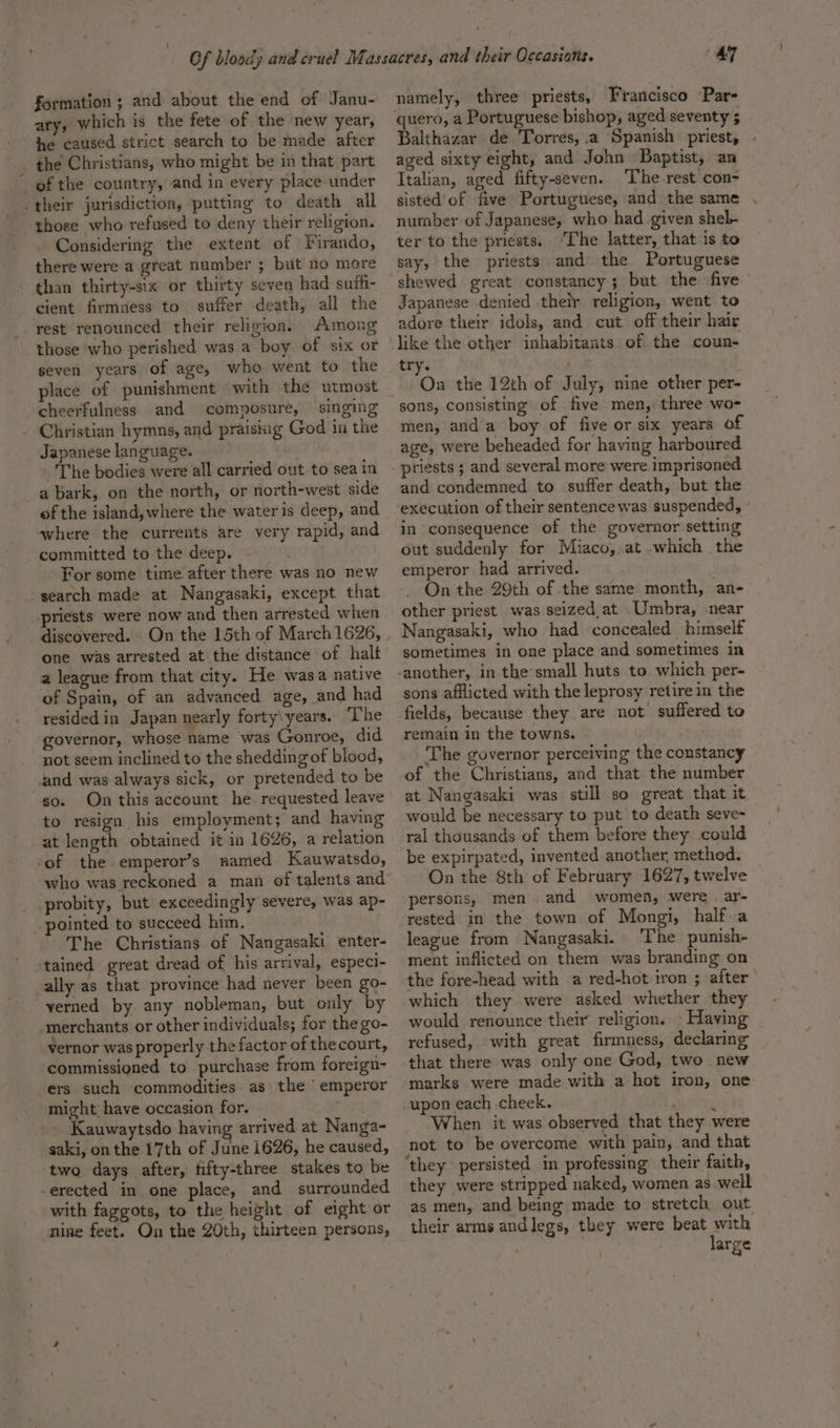 formation ; and about the end of Janu- ary, which is the fete of the new year, he caused strict search to be made after _ the Christians, who might be in that part _ef the country, and in every place under -their jurisdiction, ‘putting to death all those who refused to deny their religion. Considering the extent of Firando, there were a great number ; but no more than thirty-six or thirty seven had suffi- cient firmness to suffer death, all the rest renounced their religion, Among those who perished was a boy of six or seven years of age, who went to the place of punishment with the utmost cheerfulness and composure, singing . Christian hymns, and praising God in the Japanese language. The bodies were all carried out to sea in a bark, on the north, or north-west side of the island, where the water is deep, and “where the currents are very rapid, and - committed to the deep. . For some time after there was no new search made at Nangasaki, except that priests were now and then arrested when discovered. On the 15th of March 1626, one was arrested at the distance of halt a league from that city. He wasa native of Spain, of an advanced age, and had resided in Japan nearly forty\years. ‘The governor, whose name was Gonroe, did not seem inclined to the shedding of blood, and was always sick, or pretended to be so. On this account he. requested leave to resign his employment; and having at length obtained it in 1626, a relation of the emperor’s named Kauwatsdo, who was reckoned a man of talents and probity, but exceedingly severe, was ap- pointed to succeed him. The Christians of Nangasaki enter- stained great dread of his arrival, especi- ally as that province had never been go- yerned by any nobleman, but only by ‘merchants or other individuals; for the go- vernor was properly the factor of thecourt, commissioned to purchase from foreign- ers such commodities. as\ the ‘emperor might: have occasion for. ; Kauwaytsdo having arrived at Nanga- saki, on the 17th of June 1626, he caused, two days after, fifty-three stakes to be -erected in one place, and surrounded with faggots, to the height of eight or nine feet. On the 20th, thirteen persons, 47 namely, three priests, Francisco Par- quero, a Portuguese bishop, aged seventy 5 Balthazar de Torres, .a Spanish priest, aged sixty eight, and John Baptist, an Italian, aged fifty-seven. The rest con- sisted of five Portuguese, and the same number of Japanese, who had given shel- ter to the priests. ‘The latter, that is to say, the priests and’ the Portuguese shewed great constancy; but the five Japanese denied their religion, went to adore their idols, and cut off their hair try. | . On the 12th of July, nine other per- sons, consisting of five men, three wo- men, anda boy of five or six years of age, were beheaded for having harboured priests ; and several more were imprisoned and condemned to suffer death, but the execution of their sentence was suspended, | in consequence of the governor setting out suddenly for Miaco, at .which the emperor had arrived. On the 29th of the same month, an- other priest was seized,at Umbra, near Nangasaki, who had concealed _ himself sometimes in one place and sometimes in sons afflicted with the leprosy retire in the fields, because they are not suffered to remain in the towns. The governor perceiving the constancy of the Christians, and that. the number at Nangasaki was still so great that it. would be necessary to put to death seve- ral thousands of them before they .could be expirpated, invented another method. On the 8th of February 1627, twelve persons, men and women, were ar- rested in the town of Mongi, half a league from Nangasaki. The punish- ment inflicted on them was branding on the fore-head with a red-hot iron ; after would renounce their religion. Having refused, with great firmness, declaring that there was only one God, two new marks were made with a hot iron, one upon each cheek. ‘ When it was observed that they were not to be overcome with pain, and that they were stripped naked, women as well as men, and being made to stretch out their arms andlegs, they were beat with large