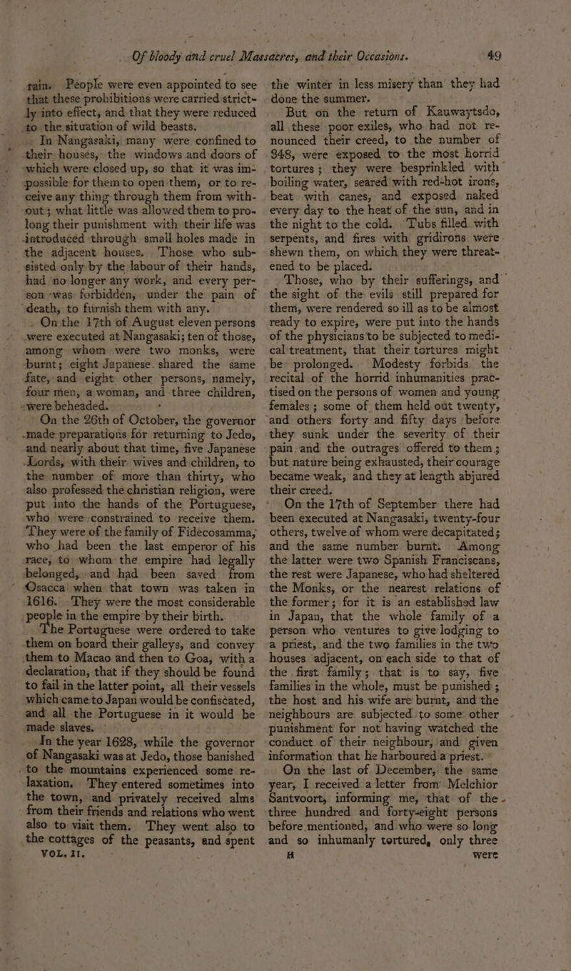 - Of bloody and cruel Massacres, and their Occasions. 49 rain. People were even appointed to see the winter in less misery than they had that these prohibitions were carried strict- done the summer. ly into effect, and that they were reduced But on the return of Kauwaytsdo, to the.situation of wild beasts. all these poor exiles, who had not re- j In Nangasaki, many were confinedto nounced their cteed, to the number of their houses, the windows and doors of .348, were exposed to the most horrid which were closed up, so that it was im- tortures; they were besprinkled with . possible for themto open'them, or to re- boiling water, seared with red-hot irons, ceive any thing through them from with- beat with canes, and exposed naked out} what little was allowedthemto pro. every day to the heat of the sun, and in long their punishment with their life was the night to the cold. Tubs filled with introduced through small holes made in serpents, and fires with gridirons were the adjacent houses. Those who sub- shewn them, on which they were threat~ sisted only by the labour of their hands, ened to be placed. . : had ‘no longer any work, and every per- . Those, who by their sufferings, and son ‘was forbidden, under the pain of the sight of the evils still prepared for death, to furnish them with any. — them, were rendered so ill as to be almost . On the 17th of August eleven persons ready to expire, were put into the hands were executed at Nangasaki;tenof those, of the physicians to be subjected to medi- among whom were two monks, were cal'treatment, that their tortures might burnt; eight Japanese. shared the same be~ prolonged. Modesty forbids the fate, and eight other persons, namely, recital of the horrid inhumanities prac- four men, a woman, and three children, tised on the persons of women and young “were beheaded. , females ; some of them held out twenty, On the 26th of October, the governor ‘and others forty and fifty days | before -made preparations for returning to Jedo, they sunk under the severity of their and nearly about that time, five Japanese pain and the outrages offered to them ; Lords, with their wives and children, to but nature being exhausted, their courage the number of more than thirty, who became weak, and they at length abjured also professed the christian religion, were their creed. : put into the hands of the Portuguese, © On the 17th of September there had who were constrained to receive them. been executed at Nangasaki, twenty-four They were of the family of Fidecosamma; others, twelve of whom were decapitated ; who had been the last emperor of his and the same number burnt. Among race, to whom the empire had legally the latter were two Spanish Franciscans, belonged, and had been saved from the rest were Japanese, who had sheltered ‘ Osacca' when that town was taken in the Monks, or the nearest relations of 1616. They were the most considerable the former; for it is an established law people in the empire by their birth.. in Japan, that the whole family of a he Portuguese were ordered to take person who ventures to give lodging to them on board their galleys, and convey a priest, and the two families in the two ‘them to Macao and then to Goa, witha houses ‘adjacent, on each side to that of declaration, that if they should be found the first family; that is to say, five _ to fail in the latter point, all their vessels families in the whole, must be punished ; which came to Japan would be confiscated, the host and his wife are burnt, and the and all the Portuguese in it would be neighbours are subjected to some: other made slaves. ~ _ punishment for not having watched the In the year 1628, while the governor conduct of their neighbour, and given of Nangasaki was at Jedo, those banished information that he harboured a priest. * to the mountains experienced some re- On the last of December, the same laxation. They entered sometimes into year, I received a letter fram Melchior the town, and privately received alms Santvoort, informing me, that of the - from their friends and relations who went three hundred and forty-eight persons also to visit them. They went also to before mentioned, and who were so long the cottages of the peasants, and spent and so inhumanly tortured, only three VOL, II, Hi were