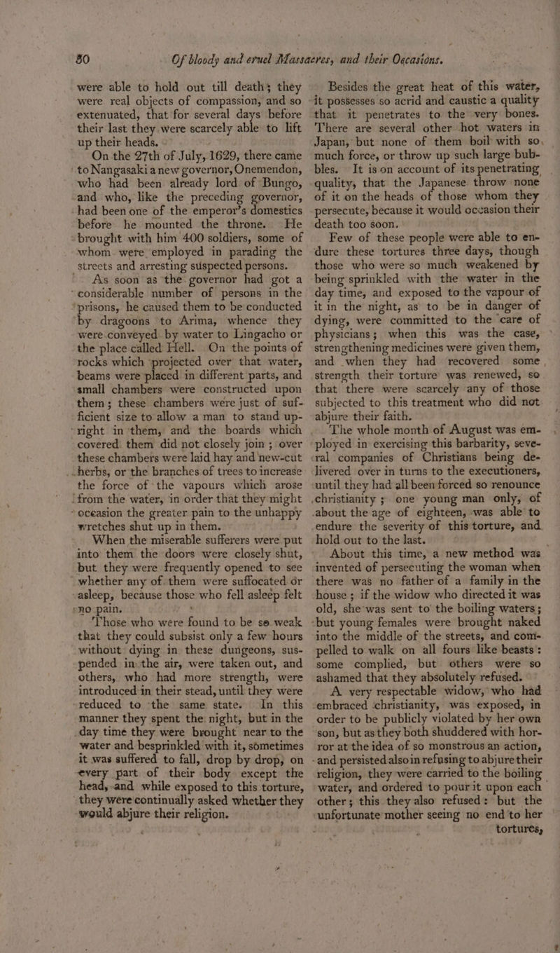 were able to hold out till deaths they were real objects of compassion, and so extenuated, that for several days before their last they were scarcely able to lift _up their heads. ; On the 27th of July, 1629, there came to Nangasaki a new governor, Onemendon, who had been already lord of Bungo, and who, like the preceding governor, had been one of the emperor’s domestics before he mounted the throne. He brought with him 400 soldiers, some of whom were employed in parading the streets and arresting suspected persons. As soon as the: governor had got a ‘considerable number of persons in the ‘prisons, he caused them to be conducted by dragoons to Arima, whence they were conveyed by water to Lingacho or the place called Hell. On the points of rocks which ‘projected over that water, beams were placed in different parts, and small chambers were constructed upon them; these chambers were just of suf- ficient size to allow a man to stand up- covered. them did not closely join ; over these chambers were laid hay and new-cut _. herbs, or the branches of trees to increase the force of ‘the vapours which arose ‘from the water, in order that they might ~ oceasion the greater pain to the unhappy wretches shut up in them. : When the miserable sufferers were put into them the doors were closely shut, but they were frequently opened to see whether any of. them were suffocated dr -asleep, because those who fell asleep felt nO pain. Those who were found to be se. weak that they could subsist only a few hours without: dying in these dungeons, sus- pended inthe air, were taken out, and others, who had more strength, were introduced in their stead, until they were ‘reduced to the same state. In this manner they spent the night, but in the day time they were brought near to the water and besprinkled with it, sometimes it was suffered to fall, drop by drop, on every part of their body except the head, and while exposed to this torture, they were continually asked whether they would abjure their religion. Uys Besides the great heat of this water, that it penetrates to the very bones. There are several other hot waters in Japan, but none of them boil with so, | much force, or throw up such large bub- bles. It is on account of its penetrating quality, that the Japanese throw none of it on the heads of those whom they persecute, because it would occasion their death too soon. | mq Few of these people were able to en- those who were so much weakened by being sprinkled with the water in the day time, and exposed to the vapour of it in the night, as to be in danger of dying, were committed to the ‘care of physicians; when this was the case, strengthening medicines were given them, and when they had recovered some strength their torture was renewed, so. that there were scarcely any of those subjected to this treatment who did not abjure their faith. The whole month of August was em- ployed in exercising this barbarity, seve- livered over in turns to the executioners, until they had all been forced so renounce hold out to the last. : About this time, a new method was invented of persecuting the woman when there was no father of a family in the house ; if the widow who directed it was old, she'was sent to’ the boiling waters ; into the middle of the streets, and com- pelled to walk on all fours like beasts : some complied, but others were so ashamed that they absolutely refused. A. very respectable widow, who had order to be publicly violated by her own son, but as they both shuddered with hor- ror at the idea of so monstrous an action, religion, they ‘were carried to the boiling water, and ordered to pourit upon each &gt; other; this they also refused: but the unfortunate mother seeing no end to her tortures,