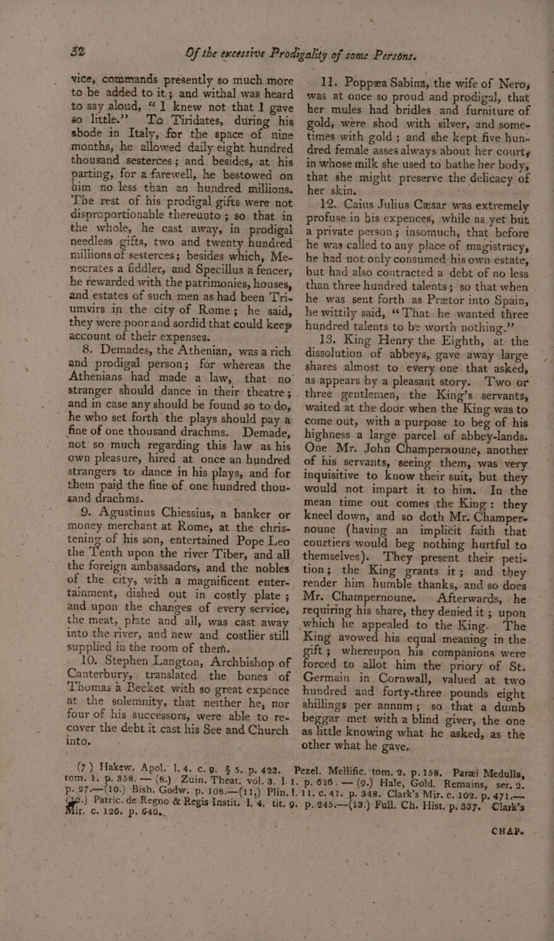 vice, commands presently so much more to be added to it; and withal was heard to say aloud, “1 knew not that 1 gave so little’? Tro Tiridates, during his ‘abode in Italy, for the space of nine months, he allowed daily eight hundred thousand sesterces; and besides, \at. his parting, for afarewell, he bestowed on bim no less than an hundred millions. The rest of his prodigal gifts were not disprcportionable thereunto ; so that in the whole, he cast away, in prodigal needless gifts, two and twenty hundred millions of sesterces; besides which, Me- necrates a fiddler, and Specillus a fencer, he rewarded with the patrimonies, houses, and estates of such men as had been Tri« umvirs in the city of Rome; he said, they were poorand sordid that could keep account of their expenses. , 8. Demades, the Athenian, was a rich and prodigal person; for whereas the Athenians had made a law, that no’ stranger should dance in their theatre ; and in case any should be found go to do, he who set forth the plays should pay a fine of one thousand drachms. Demade, not so much regarding this law as his own pleasure, hired at once an hundred strangers to dance in his plays, and for them paid the fine of one hundred thou- sand drachms. 9. Agustinus Chiessius, a banker or money merchant at Rome, at the chris- tening of his son, entertained Pope Leo the Tenth upon the river Tiber, and all the foreign ambassadors, and the nobles tainment, dished out in costly plate ; and upon the changes of every service, the meat, phate and all, was cast away into the river, and new and costlier still supplied in the room of them. 10, Stephen Langton, Archbishop of Canterbury, translated the bones of Thomas a Becket. with so great expence at the solemnity, that neither he, nor four of his successors, were able to re- cover the debt it cast his See and Church into. (7) Hakew. Apol.' 1.4. c.9. § 5. p. 423. p- 27.—(10.) ‘Bish, Godw.. p. 108.—(11,) _- 11. Poppza Sabina, the wife of Nero, was at once.so proud and prodigal, that her mules had bridles and furniture of gold, were shod with silver, and some- times with gold; and she kept five hun- dred female asses always about her courts in whose milk she used to bathe her body, that she might preserve the delicacy of her skin. , 12. Caius Julius Cesar was extremely profuse in his expences, while as yet but a private person; insomuch, that before ~ he was called to any place of magistracy, he had not only consumed his own estate, but had also contracted a debt of no less - than three hundred talents; so that when he was sent forth as Pretor into Spain, he wittily said, “That he wanted three hundred talents to be worth nothing.” 13. King Henry the Eighth, at- the dissolution of abbeys, gave away large shares almost to every one that asked, as appears by a pleasant story. T’'wo or . three gentlemen, the King’s servants, waited at the door when the King was to come out, with a purpose to beg of his highness a large parcel of abbey-lands. One Mr. John Champersoune, another of his servants, seeing them, was ‘very inquisitive to know their suit, but they would not impart it to him. In the mean time out comes the King: they kneel down, and so doth Mr. Champer- noune (having an implicit faith that courtiers would beg nothing hurtful to themselves). They present their peti- tion; the King grants it; and they render him humble thanks, and so does Mr. Champernoune. Afterwards, he requiring his share, they denied it ; upon which he appealed to the King. The King avowed his equal meaning in the gift ; whereupon his companions were forced to allot him the priory of St. Germain in Cornwall, valued at two hundred and forty-three pounds eight shillings per annnm; so that a dumb beggar met with a blind giver, the one as little knowing what he asked, as the other what he gave, p.158. Parsi Medulla, p. 626.— (9.) Hale, Gold. Remains, ser. 2, pe 471.—~ Pezel. Mellific. tom. 2. ; ee, 126. p. 646, CHAP.