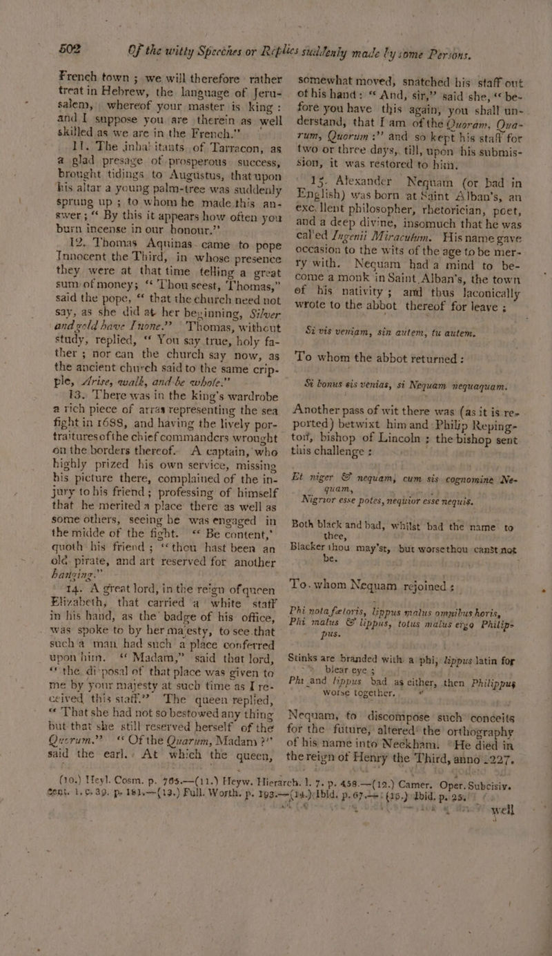 French town ; we will therefore rather treat in Hebrew, the language of Jeru- salem, _ whereof your master is king : and I suppose you are therein as well skilled as we are in the French.” Il. The jinha! itants of Tarracon, as a glad presage of prosperous success, brought tidings to Augustus, that upon his altar a young palm-tree was suddenly sprung up ; to whom he made this an- swer ; “ By this it appears how often you burn incense in our honout.’’ 12. Thomas Aquinas. came to pope Innocent the Third, in whose presence they were at thattime telling a great sum/of money; ‘* Thou seest, ‘[‘homas,” said the pope, ‘‘ that the church need not say, as she did at her beyinning, Silver and geld have Tnone.”? Thomas, without study, replied, ‘* You say true, holy fa- ther ; nor can the church say now, as the ancient church said to the same crip- ple, Arise, walk, and be whole.” 13. There was in the king’s wardrobe a rich piece of arras representing the sea fight in 1688, and having the lively por- traitures ofthe chief commanders wrought on the borders thereof. A captain, who highly prized his own service, missing his picture there, complained of the in- jury to his friend ; professing of himself that he merited a place there as well as some others, seeing he was engaged in the midde of the fight. &lt;“* Be content, quoth his friend ; ‘thou hast been an old pirate, and art reserved for another hatizing.” 14. A great lord, in the reign of queen Elizabeth, that carried a white staff in his hand, as the’ badge of his office, . was spoke to by her maesty, to see.that such a man had such a place conferred upon him. Madam,” said that lord, “the di-posal of that place was given ta me by your majesty at such time as I re- ceived this staff’? The queen replied, “« ‘That she had not so bestowed any thing but that she still reserved herself of the Querum.” ‘* Of the Quarum, Madam ?”’ said the earl.: At which the queen, somewhat moved, snatched his staff out ot his hand: “ And, sir,” said she, ‘be- fore you have this again, you shall un-. derstand, that f am of the Quoram, Qua- rum, Quorum: and so kept his staf for two or three days, till, upon his submis- sion, it was restored to hin, 15. Alexander Neguam (or bad in English) was born at Saint Alban’s, an exc, llent philosopher, rhetorician, poet, and a deep divine, insomuch that he was cal'ed Jagenii Miracufum. Wis name gave occasion to the wits of the age to be mer- ry with. Necuam hada mind to be- come a monk in Saint Alban’s, the town ef his nativity; amd thus Jaconically wrote to the abbot thereof for leave ; Si vis veniam, sin autem, tu autem. To whom the abbot returned : Si bonus sis venias, si Nequam nequaquam. Another pass of wit there was (as it is re- ported) betwixt him and Philip Reping- tor, bishop of Lincoln ; the bishop sent this challenge : Et niger &amp; nequam, cum sis cognomine Ne- quam, wr Nigrior esse potes, nequior esse NeEquis. Both black and bad, whilst bad the name to thee, Blacker thou may’st, but worsethou canst not be. 9 &gt; To.whom Nequam rejoined ;_ Phi nota fetoris, lippus malus omnibus horis, Phi malus &amp;f lippus, totus malus erg Philip- pus. Stinks are branded with a phi, lippus latin for oy lear eye ; . Phi and lippus bad as either, then Philippug Wotse together, nd . Nequam, to discompose such conceite for the future, altered’ the orthography of his name into Neckham. °He died in the reign of Henry the Third, anno 1227. : 4 ne well 3