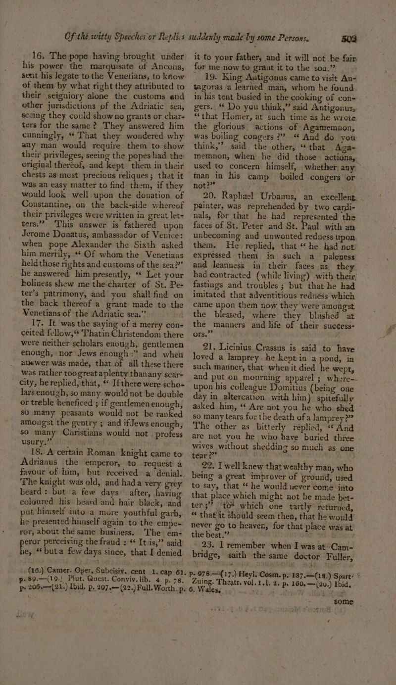 16, The pope having brought under his power the marquisate of Ancona, sent his legate tothe Venetians, to kAow of them by what right they attributed to their seigniory alone the customs and other jurisdictions of the Adriatic sea, seeing they could show no grants or char- ters or the same? They answered him cunningly, “ That they wondered why any man would require them to show their privileges, seeing the popes had the original thereof, and kept them in their _ chests as most precious reliques; that it was an easy matter to find them, if they would look well upon the donation, of Constantine, on the back-side whereof their privileges were Written in great let- ters.” ‘This answer. is fathered upon Jerome Donatus, ambassador of Venice: when pope Alexander the Sixth asked him merrily, *¢ Of whom the Venetians heldthose rights and customs of the sea?” he answered him presently, “ Let your holiness shew me the'charter of St. Pe- ter’s patrimony, and you shall find on the back thereof a grant made to the Venetians of the Adriatic sea.” 17. It was the saying of a merry con- ceited fellow,“ Thatin Christendom there were neither scholars enough, gentlemen enough, nor Jews enough :” and when alm wer was made, that of all these there was rather toogreat aplenty thanany scar- city, he replied, that, « Ifthere were scho-« lars enough, so many would not be double or treble beneficed ; if gentlemen enough, sO many peasants would not be ranked amongst the gentry ; and if Jews enough, so many Caristians would not . profess usury ation eae a 18. A certain Roman knight came to Adrianus the emperor, to request’ a The knight was old, and hada very grey beard: but a few days after, having coloured his beard and hair black, and put himself into.a more youthful garb, he presented himself again to the empe~ ror, about the same business. The em- peror perceiving the fraud : “ It.is,” said he, “‘buta few days since, that I denied _ (16.) Camer. Oper, Subcisiv. cent. 1. cap 61 p-89.—(19.) Plut. Quest. Conviv.lib. 4. p. 78, 503 it to your father, and it will not be fair for me now to graut it to the soa.” 19. King Autigonus came to visit An- tagoras a learned man, whom he found in his tent busied in the cooking of cvon- gers. Do you think,” said Antigonus, “that Homer, at such time as he wrote the glorious actions of Agamemnon, was boiling congers ?”? “ And do you think,” said the other, “ that Aga- memnon, when he did those actions, used to concern himself, . whether: any man in his camp boiled congers or not?” = ‘ 20. Raphael Urbanus, an excelleng, - painter, was reprehended by two cardi- nals, for that he had represented the faces of St. Peter and St. Paul with an. unbecoming and unwonted redness upon. them. He replied, that ‘he had not expressed them in such a paleness and leanness in’ their faces as they had contracted (while living) with their’ fastings and troubles ; but that he had imitated that adventitious redness which came upon them now they were amongst the blessed, where’ they blushed at the manners and life of their suecess- ors.”’ 21. Licinius Crassus is said to have loved a lamprey. he kept in a pond, in such manner, that when it died he wept, and put on mourning apparel ; where- upon his colleague Domitius {being one day in altercation with him) spitefully asked him, “ Are not you he who shed ~ so many tears forthe death of a lanrprey &gt;” The other as bitterly replied, “ And are not you he who have buried three wives without shedding so much as one tear?” ‘nf , 22. I well knew that wealthy man, who being a great improver of growid, used to say, that ‘* he would uever come into that place which might not be made bet- ter;”? ‘to* which one tartly returned, “ that it should seem then, that he would’ never go to heaven, for that place was at the best.” 23. 1 remember when I was at Cam- bridge, saith the same doctor Fuller, p--076.—(17.) Heyl, Cosin. p, 187.=+(18,) Spart’ ° Zuing. Theatr. vol.1.1. 2. p- 160, —({20.) Ibid, 6. Wales, ry Wy i ¢ some _ mag ‘