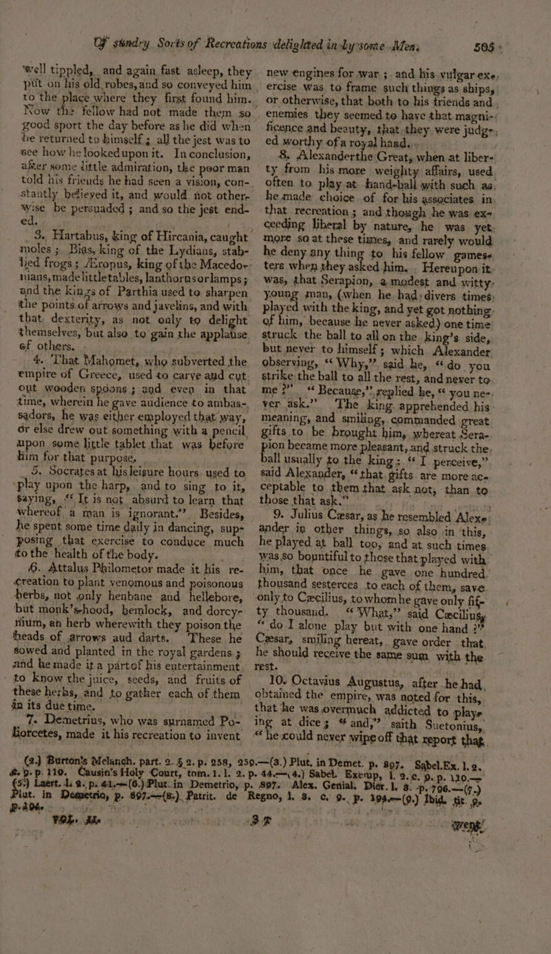 ‘well tippled, and again fast asleep, they Now th2 fellow had not made them so good sport the day before as he did when he returned to himself 5 all the jest was to eee how he lookedupon it. In conclusion, after some little admiration, the poor man told his friends he had seen a vision, con- stantly believed it, and would not other- wise be persuaded ; and so the jest end- ed, moles ; Bias, king of the Lydians, stab- nians, made littletalles, lanthorns orlamps; and the kinzs of Parthia used to sharpen the points.of arrows and javelins, and with that, dexterity, as not only to delight ef others. 4.. That Mahomet, who subverted the Out wooden spoons ; end even in that upon some little tablet that was before him for that purpose, : ; 5. Socrates at his leisure hours. used to ‘play upon the harp, and to sing to it, saying, “ It is not absurd to learn that he spent some time daily in dancing, sup- posing that exercise to conduce much tothe health of the body. | 6. Attalus Philometor made it his re- ¢reation to plant venomous and poisonous herbs, not only henbane and _hellebore, ‘but monk’sehood, hemlock, and dorcy- nium, an herb wherewith they poison the heads of arrows aud darts. These he sowed and planted in the royal gardens 3 and he made ita partof his entertainment to Know the juice, seeds, and fruits of these herbs, and to gather each of them anitsduetime. ‘ 7 Demetrius, who was surnamed Po- (2.) Burton} &amp;. 9. p. 110. 505 » new engines for war ;. and his vulgar exe, ercise was. to frame such things as ships, or otherwise, that both to his friends and . enemies they seemed to haye that magni-: ficence and beauty, that they. were judg-, ed worthy ofaroyalhard.. 8, Alexanderthe Great, when at liber- often to play.at hand-ball with such ag. he made choice of for his associates in. that recreation ; and though he was ex-. ceeding liberal by nature, he was yet: more so at these times, and rarely would he deny any thing to his fellow gamese ters when they asked him, . Hereupon it. was, that Serapion, a modest and witty, young gman, (when he had: divers times: played with the king, and yet got nothing of him, because he never asked) one time struck the ball to all on the king’s side, but never to himself; which Alexander observing, ** Why,” said he, “do you strike the ball to all the rest, and never to me ;’ “ Because,”? replied he, “ you ne-. ver ask.’ The king. apprehended his: meaning, and smiling, commanded great gifts to be brought him, whereat Sera- pion became more pleasant, and struck the, ball usually to the king; ‘ I perceive,” said Alexander, “ that. gifts are more aca ceptable to them that ask not, than to those that ask.” . ere 9. Julius Cesar, as he resembled Alexe: ander in other things, so also in ‘this, he played at ball too, and at such times was so bountiful to those that played with him, that once he gave one hundred, thousand sesterces to each of them, save only to Czcilius, to whom he gave only fif- ty thousand, “ What,’ said Cacilins “ do I alone play but with one hand 3” Cesar, smiling hereat, gave order that. he should receive the same sum with the rest. 10. Octavius Augustus, after .he had. obtained the empire, was noted for this, that he was.overmuch addicted to plays ing at dices * and,” saith Suetonius, 1. 2.0. 9. p. 120.— Plat. in . PaO VOI The Poe