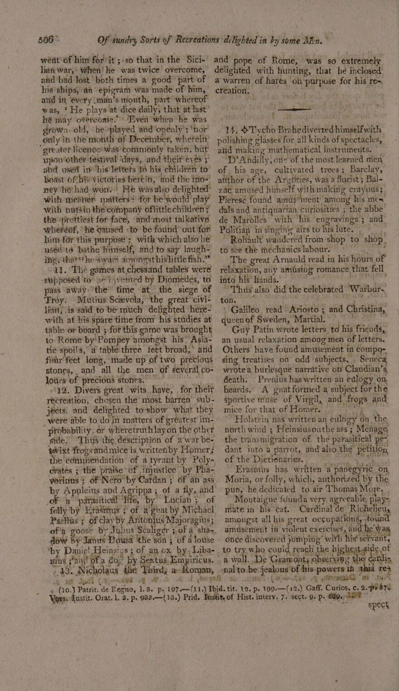 weit of him for’ it ;-so that in the Sici- lian war,’ When! he was twice overcome, andhad lost both times a good’ part of his ships, ah epigram was made of him, and in @very (man’s mouth, part’ whereof was, ‘ He plays at dice daily, that at last’ hé may ‘overconie.”” Even when he was drown. old, -heplayed aid openly’; *nor’ only in the month of Decémmber, wherein. greater licence: was’conimonly taken. but upon other festival ‘days, and theit' eves 5’ ahd used inhis lettets to his children to’ boast of hwvictories hereiti, and the mo-! ney he had won.) He wasalso delighted’ with meaner matters for he would play With nutsin the’company oflittle children ¥ the ‘prettiest for face, ‘and’ most talkative wheréof, ‘he caused :to’ be fotind’ out ‘for’ him for this purpose’; with which also he usec'té bathe hiniself, and to say laugh- ine; that *he-swari amongst hislittle fish.” 41. The games at chessand tables were ‘supposed to ve iivented by Diomedes, to pass away’the”’ fime at the siege of ‘Froy. Mutius: Scavola, the great civi- Han, is said to be much delighted here- with at his.spare time from his studies at table or board ; for this game was brought to Rome by’ Pompey amongst his Asia- tic spoils, ad table three feet broad,” ahd feur'feet long, made up of two precious stones, and all the men of several co- loiirs of precious stones. -12. Divers great wits have, for their ré¢reation, chosen the most barrén sub- jects, and delighted to-show what they probability, or wheretruthlayon the other side? ThuS the déscription of awar be- tavixt frogs and mice is written by Homer; the edmmiendation of a tyrant by Poly- erates ; the praise cf injustice by Pha- by Apuleius and Agrippa; of a fly, and ea a parasitical “life, by ~ Lucian 3 of folly by Etats / of a’ghat by Michael Pselus ; of clay by Antonius Majoragius ; oose By Julius Scaligér 5. of a ‘sha-, by Danie! Heinsiys ; of anox by, Liba- HIUS } ait Of a do,’ by Sextus, Empiricus. 43. Nicholaus he Third, a-Aoman, q h 9% Judd LQ)-~aet ov and pope of Rome, was so extremely delighted with hunting, that he inclosed a warren of harés on purpose for his re-. creation. aan ie od . 14, &amp;Tycho Brahediverred himself with polishmg glasses for all kinds of spectacles, and Hiukisls mathematical instruments. | ‘D’Andiily, one of the most learned men, of. his age, cultivated trees; Barclay, attthor of the Argoties, was a florist; Bal- zac amused himself with making crayons; Pieresé found amus*twent' among his mes. dals and antiquarian curiosities ; the abbe de Marolles with his engravings 5 and Politian i singin airstohislute. ~ Rohault’ waudered from shop to shop. to see the mechanics labour. © Cae a. The great Arnauld read in his hours of rélaxation, any amusing romance that fell into his Hands. - eae i re Thu also’ did the celebrated “Warbur.. ton, A, - ; eS ‘ ,} p 7 : | ' Galileo read Ariosto ; and Christina, queen of Sweden, Martial. (9 Guy Patin wrote letters, to his friends, an usual relaxation among meh of letters. Others have found amusement in comipo- sing treatises on odd ‘subjects, , Seneca wrote a burlesque narrative on Claudian’s, death. Prenius has written an evlogy on, beards. A gnat formed a subject for the gportive muse of Virgil, and frogs and mice for that of Homer. WW ae’ Holstein nas written an eulogy on the north wind ; Heinsiusonthe ass ; Menage the transmigration of the parasitical pe-, dant into a parrot, andalso the petition of the Dictiénaries, Erasmus has written a panegyric_ on Moria, or folly, which, authorized by the pun, he dedicated to sir Thomas More. “Montaigne founda very agreeable, abt mate in bis’ Cat. Cardinal de’ Richelieu, amongst all his great occupations, found amusement in violent exercises, and he was once discovered jumping” with his‘ se ‘vant, to try who coul reach the bi i eof a wall. De Gramont; 0 2h an ardis nal'to be jealous of his-powers in this re&gt; al) (Ber Ree Gq siege “mi tu. ~ spect