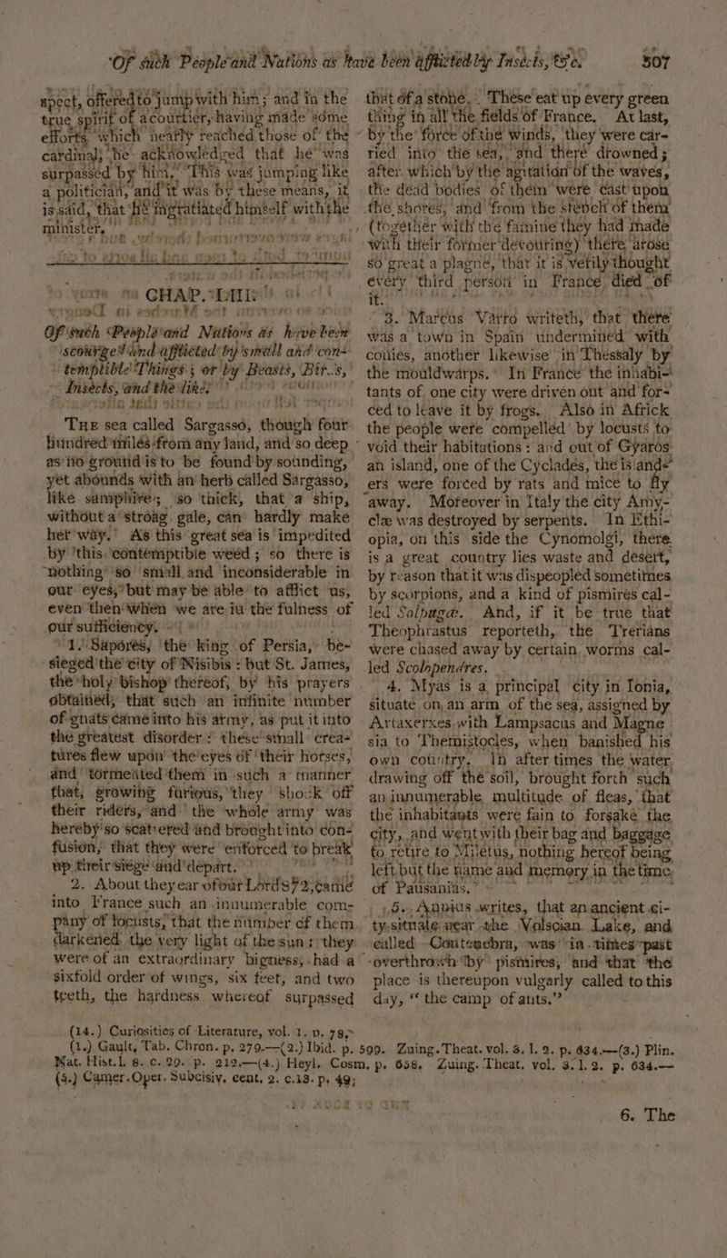 true s spirit oO acourtier, havi made” acme efforts, whic neatly reached those of the cardinal; ‘he: acktowled ed that hé- was surpassed by hint,” his was jumping like a politicialy, ‘and’ it was by these means, it is, said, ‘th that Heats himself with the minister, spect, pic jamp' with him ; and fa the | f. TiRlihe eit) - i i y - 4 x 5 &gt; tO esi Oa lle bine 19875 bo f, find TMT ‘yoite ou GHAR. L an alt no ai eodoer - . of inBh Pespléand Muni as have bese ‘scourge? dnd: affticted’ by smell ahd cons rt} Coe Git} ~ Ansects, and the: Wika? be vertofle $6 sities sel 10% eA ise Tue sea balled Sveisdl though font as 110 groutid isto be found’by sounding, yet abounds with an herb called Sargasso, like samphivé-; ‘so thick, that a ship, ~ without a’ stroag. gale, can hardly make het way.’ As this great sea is impedited ‘nothing’ so’ small and inconsiderable in our eyes, but may be able to afflict us, even then when we are iu the fulness of our ‘sufficiency. he 1 Saperes, the: king df Pavia: hee sieged the city of Nisibis : but St. James, the “holy: bishop’ thereof, by his prayers obtained, that such an infinite ‘number of gnats came into his atmy, as put it into the greatest disorder : these'stnall crea- tures flew upon’ ‘the'eyes of ‘their horses, and ‘tormeiited them in stich a manner that, srowihg farious, they © shock off their riders, and’ the whole army was hereby'so scatrered and brought into con- fusion, that they were eriforced to rei up their siége ‘and depart. r 2. About they ear ofout Lards¥2, cathe into France such an innumerable com- pany ‘of Yoctists!' that the nimber cf them kened the very light of the sun :/they: sixfold order of wings, six feet, and two _ teeth, the hardness. whereof surpassed (14.) Curiosities of Literature, vol. 1. p. 73. (1.) Gault, Tab. Chron. p, 279.— 507 that ofa ean ‘Thése'eat up every green thing in all Hh fields’ Of: France, At last, tied into the sea, and theré drowned ; after. which by the aguation: ‘Of the waves, the dead bodies of théin ‘were. cast’ upon the. shotes, and’ from the stépeli of thena with their former devouring) ‘there arose so great'a plagné, ‘that it is Vvetily thought every third persoii in F tance, died | of it. hip tare Vaito writeth, that cere! was a town in Spain undermined with conies, another likewise in Thessaly by the mouldwarps. ° In France the inhabi-! tants of one city were driven out and for- ced to leave it by frogs. Also in Africk the people were compelled’ by locusts to void their habitations : and out of Gyaros an island, one of the Cyclades, the isian ers were forced by rats and mice to y away. Moreover in Italy the city Amy- cle was destroyed by serpents. In Ethi- opia, on this side the Cynomolgi, there. is a great country lies waste and desert, by reason that it was dispeopled sometitnes by scorpions, and a kind of pismires cal- led Salptg@. And, if it be-true that were chased away by certain worms cal- led Fiban ti ha 4. Myas is a principal city in Ionia, situate on, an arm of the sea, assigned by Artaxerxes. with Lampsacus and Magne sia to ‘TL hemistocles, when banished his own country. Ih after times the water, drawing off thé soil, brought forth such an innumerable multitude of fleas, that the inhabitants were fain to forsake the city, cand went with { their bag and bageag ge fo retire to} Miletus, nothing hereof being left. but the name and memory, in ‘the time, of Pausanias.” » De Anais writes, iat an.ancient Gi- ty,sitnate wear the Volscian. Lake, and ealled GCoutenebra, owas’ in -tithes “past place is thereupon vulgarly called to this day, “ the camp of ants.” p. 634.—-(3.) Plin. (3) Camer.Oper. Subcisiy, cent, 2. ¢.13- ps 49; 6. The