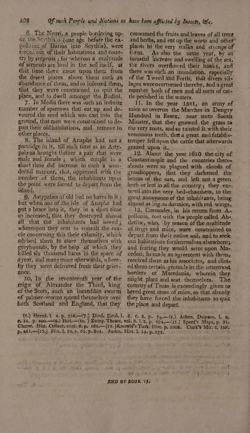 503 6. The Neuri, a. people bordering up- on the Seythiais (one age before the éx- pedition of Darius into Scythia), were forced out of their habitations and coun- try by serpents ; for ‘whereas a multitude of serpents are bred in the soil itself, at that time there came upon them from the desert places above them such an abundance of them, and so infested them, that they were constrained to quit the place, and to dwell amongst the Budini, 7. In Media there was such an infinite number of sparrows that eat up and de- voured the seed which was cast into the ground, that men were constrained to de- part their oldhabitations, and remove to other places. Ny $. The island of Anaphe had nota partridge in it, till such time as an Asty- palean brought thither a pair that were male and female; which couple in a short time did increase in such a won- derful manner, that, oppressed. with the number of them, the inhabitants upop. the point were forced to depart from the island. | 9, Astypalea of old had no hares in it : but when one of the isle of Anaphe had put a brace into it, they in a short time so increased, that they destroyed almost all that the inhabitants had sowed; whereupon they sent to consult the ora- _ cle concerning this their calamity, which adyised them to store themsélves with greyhounds, by the help of which they killed six thousand hares in the space of ayear, and many more afterwards, where- by they were delivered from their griev- ance. ee 10, In the seventeenth year of the reign of Alexander the Third, king of the Scots, such an incredible swarm ef palmer-worms spread themselves over both Scotland and England, that they consumed the fruits and leaves of all trees and herbs, and eat up the worts and other* A. f , ‘ : ’ plants to the very stalks and stumps of them. As also the same year, by an Upusiial isictease and swelling of the sea, the tivers overflowed their bd4aks, and there was stich aii inundation, especially of the Tweed atid Forth, that divets vil- lages wereoverturned thereby, and a great number both of men and all sorts of cat- tle perished in the waters. , 11. In the year 1581, aii atmy of mice so overrun the Marches in Dengry Hundred in Essex, near unto South Minster, that they gnawed the grass to the very roots, and so tainted it with their venomous teeth, thata great and fataldis- temper fell upon the cattle that afterwards grazed upon it. Heyy 12, About the year 1610 the city of | Constantinople and the countries theres. abouts were so. plagued with clouds of grasshoppers, that they darkened the beams of the sun, and left not a green, herb or leat in all the country; they en*; tered into the very bed-chambers, to the great annoyance of the inhabitants, being almost as big,as dermice, with red wings.. 13. Cassander, in his return from A- pollonia, met with the people called Ab-, derite, who, by reason of the multitude of frogs and mice, were. constrained to depart from their native soil, and to. seek out habitations forthemselves elsewhere;. and, fearing they would seize upon Ma- cedon, hemade.an agreement with them, received them as his associates, and allot ed them certain grounds in the. uttermost, borders ot Macedonia, wherein they might plant and seat themselves.. The country of Troas is exceedingly given to breed great store of mice, so that already they have forced the.inhabitants to quiz the place and depart. ye ‘ ave ee : + : Bey t