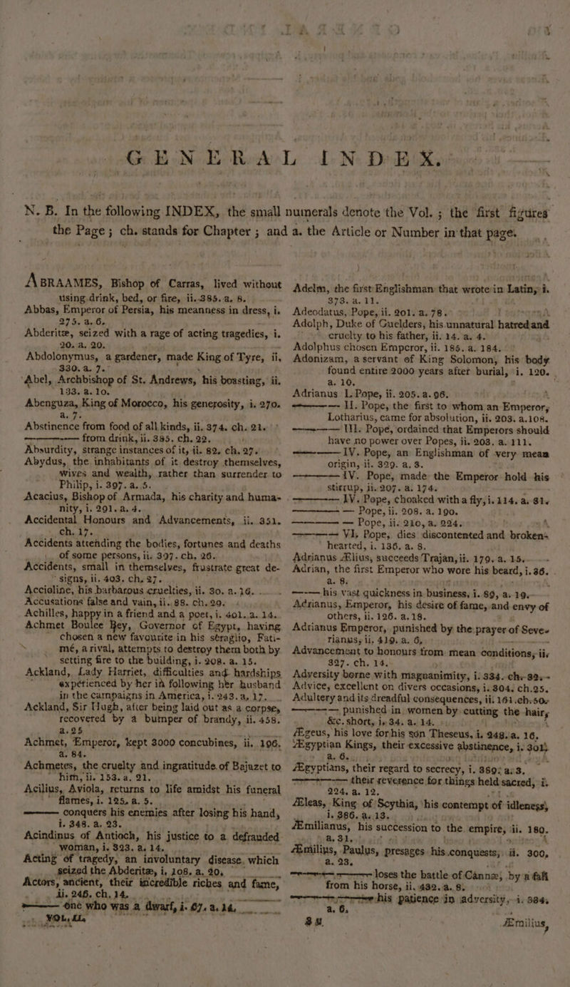 GE ae LN DEX. ABRAAMES, Bishop of Carras, lived without using drink, bed, or fire, ii..385.-a. 6. Abbas, Emperor of Persia, his meanness in dress, i. 275. 4.6, Abderitz, seized with a rage of acting tragedies, i i. 20. a. 20. Abdolonymus, a gardener, made King of Tyre, ii, 330.4. 7.° ‘Abel, Archbishop of St. Andrews, his boasting, ii, 133. a.10. Abenguza, King of Morocco, his generosity, i. 270. et}: Abstinence from food of all kinds, ii, 374. ch. 21. --—— from drink, ii. 385. ch. 22. Absurdity, strange instances of it, ii. 82. ch. 27. Abydus, the inhabitants of it destroy themselves, wives and wealth, rather than surrender to Phinpy 1. 897..4.i55;. Acacius, Bishop of Armada, his charity and huma- nity, i. 291.4. 4. Accidental Honours and Advancements, ii. 351. ae) me Accidents attending the bodies, fortunes and deaths of some persons, ii. 397. ch, 26. Accidents, small in themselves, frustrate great de- signs, li, 403, ch, 27. Accioline, his barbarous cruelties, ii. 30, a. 16. Accusations false and vain, ii..88. ch.29. Achilles, happy in a friend and a poet, i, 401,,a. 14. Achmet Boulee Rey, Governor of Egypt, having  chosen a new favourite in his séraglio, Fati- ~ mé, arival, attempts to destroy thera both by * setting fire to the building, i. 208. a 15. Ackland, Lady Harriet, difficulties and. hardships = ete experienced by her ia following htr husband in the Campaigns in America, 1.243.a, 17. Ackland, Sir Hugh, afier being laid out as a corpse, recovered by a bumper of brandy, ii. 458. a. 25 fee ea Achmet, Emperor, kept 3000 concubines, ii, 1096. a. 84. Achmetes, the cruelty and ingratitude. of Bajazet to mith, i. 153. a. 91, Acilius, Aviola, returns to life amidst his funeral flames, i. 125. a. 5. conquers his enemies after losing his hand 5 i. 348. a. 23. Acindinus of Antioch, his justice to a defrauded woman, i. 323. a. 14. Acting of tragedy, an involuntary disease. which seized the Abderita, i, 108. a. 20, Actors, ancient, their ceiane. fiches ms fame, di. 246, ch, 14, awe. cyohtte Adelm, the first ash dias that wrote in n Latin, i. S78.0.01. Adeodatus, Pope, ii. 201..a.78.° - Adolph, Duke of Guelders, his unnatural batredand cruelty to his father, i ii. 14.a. 4, Adolphus chosen Emperor, ii. 185. a. 184. Adonizam, a servant of King Solomon, his body found entire 2000 years after burial, i, 120. a. 10, Adrianus L. Pope, ii. 205. a. 96. -————-—- II. Pope, the first to whom an Emperor; Lotharius, came for absolution, ii. 203. a.108. a — UL. Pope, ordained that Emperors should have no power over Popes, ii. 203. a. 111. LV. Pope, an Englishman of very mean origin, ii. 329. a. 3. {V. Pope, made. the Emperor hold his stitrup, ji. 207. a. 174. | heme — Pope, ii. 208. a. 190. ——-———— — Pope, iis 210, a, 224, A ~~ VI; Pope,. dies discontented ath er chen ’ hearted, i. 136..a. 8. Adrianus Alius, succeeds Trajan, ii. 179. a. 15. Adrian, the first Emperor who wore his beard, i. 36. . a. 8: —-— his vast quickness in Ph ae i. 89, a. 19. Aérianus, Emperor, his desire of fame, and envy of others, ii. 126. a.18. Adrtianus Emperor, punished by the prayer of Seve- Tianusy li. 419, a. 6, Advancement to honours cm mean conditions; iiv 327. ch. 14. Adversity berne with magnanimity, i. 334. chy 89. Advice, excellent on divers occasions, i. 304. ch.25, Adultery and its dreadful consequences, iii 161.ch:50« ~——--— punished in. women by cutting the hairs &amp;c. short, in 34. a. 14. ‘ fEgeus, his love forhis son Theseus, i. 248. a. 16, Bgyptian Kings, their aoraceri Gyelinane, i. gon a, 6. eyptians, their regard to secTeRy ¥ 3689: ars —&gt;--&gt;-—--- their reverence for things held sacred, f 224. a. 12. 4Eleas, King of Scythia, his contempt of idleness i. 386. a..13. milianus, his succession to the empire, ii. 189. : ha SI, Emiliys, Paulus, presages his conquests, i. oo, a. 23, mramn-a— == Loses the battle of Cannee, by a fahl from his horse, ii.432.a.8. © a. 6. :