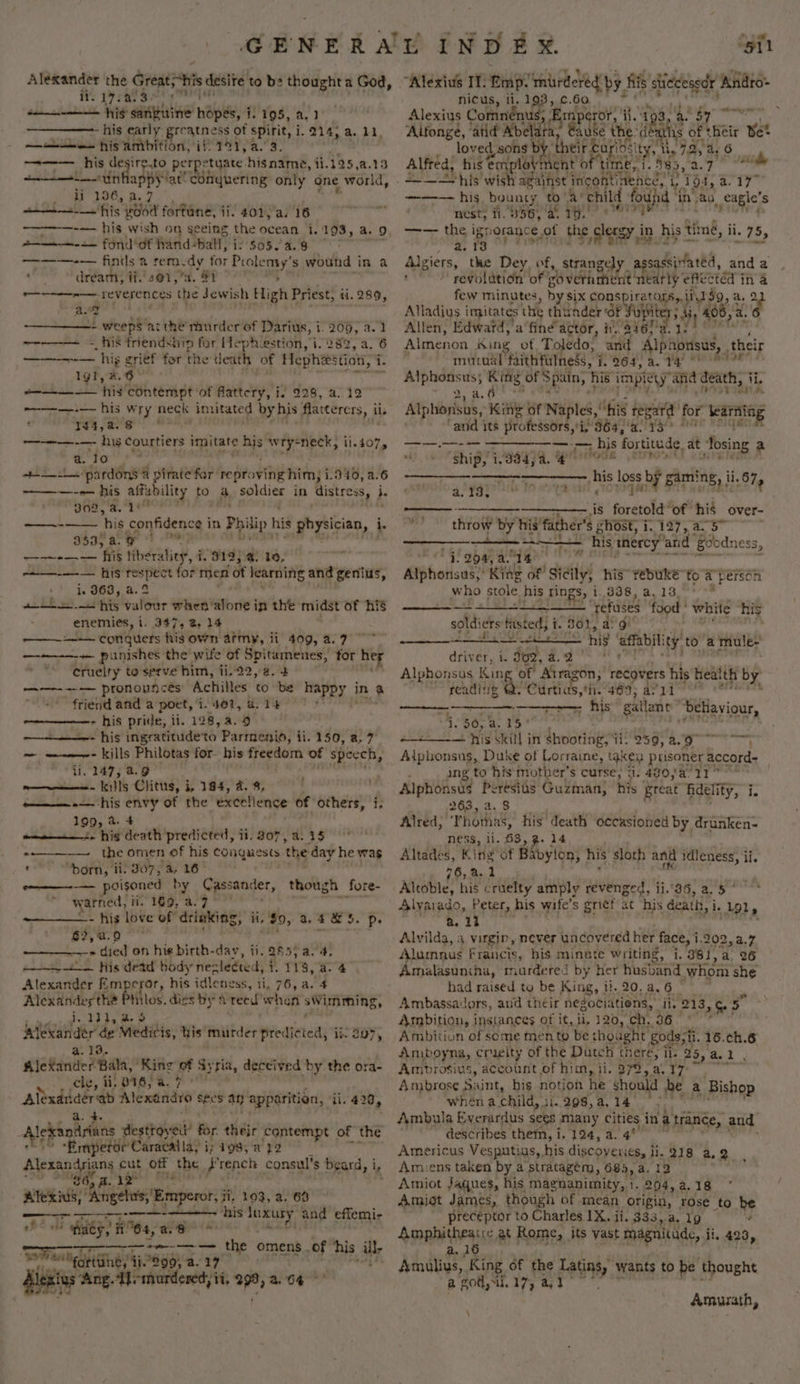 Kings the Greats*his desire to be thought a God, - 17.4. Ss cmape mn aL! 8 eenphine’ hopes, i. 195, a, 1° - his early greatness of spirit, i. 214, a. 11, —— Se his ambition, if. 191, a. 3. ~=-—-— his desire.to perpetyate his name, ti. 125,a.13 ee tinhappy fat conquering only one world, st EO. aa wilt cifits pOod fortane, ii. 401,/a. 16 ————-— his wish 9n seeing the ocean 1.193, a. 9 Aaa mee fol! of hand-ball, j i: 505. 4..8 ———-—— fintls a remedy for Poy, s wound in a or dream, if. 401,a. 91 ~~ reverences the Jewish High Priest, ii. 289, a. 4 ¥ - verehcL gi &gt; weeps ‘atth® murder of Darius, 1.209, a.1 —--—— - his triendship for Heph.estion, i. 289, a. 6 ———--— hig griéf for the death of Hephiestion, i i. 191, a.6 ——-—-—— his contempt of flattery, i. 928, a. 12 r———.— his wry neck imitated by his flattercrs, i ii. 144,a.8 ' ———-— his courtiers imitate his ad a ae 1.4075 a. ‘To \ apo: pardons @ pirate far repro oving him, i 340, 2.6 ———--— his affability to 3. soldier in Aistress, i. vo2, a. ye ss ‘his confidence in Philip | his ghysivian, i. sha8 ao 1 He Fa Nien aM Te his liberality, i i. 9195.4: 10, ——-—— his respect for men of learning and genius, uh. i gGes &amp;. 2 ee ee valour when ‘alone in the midst of his enemies, i. 347, 2, 14 ——-—--—— conquers his own army, ii 409, 8.7 © + punishes the wife of Spitamenes, for her cruelty to serve him, ii.22,-a. 4 ; ——-—-— pronounces Achilles to be happy 3 in a friend and a poet, i401, 8.1400 * &gt; his pride, ii. 128,a.9 ~- his ingratitudeto Parmenio, ii. 150, a, 7 ~— —-—-- kills Philotas for- his esdorti of speech, , i, 147; 4.9 enn Keil!5 Clits, i, 194, 4. 9, his envy of the excellence of others, i, 199, a. 4 amet. hig death predicted, it. 307, a. 15 + the omen of his eeaqeests the day he was - 0 horn, i: 307, a. 16 e———~-— poisoned by Cassander, though fore- warned, Nn. 169, 379°? ~—__——- his love of drinking, ii, $0, 2.4 &amp;5. p. 6%,4.9 ~ hips ay &gt; died on hie birth-day, ii. 285, a. 4, = His dead’ body nezleéted, 1. 118, a. Alexander Em cror, his idleness, li, 76, a. 4 nmi Pitloe, dies by A reed when sWimming, ~ 121, 4.9 ieitvaridir’de Medicis, his murder predicted, ii: Sa7, a. 13. Alexander Bala, ‘King of Syria, deccived by the ora- cle, li, 816,54. 7 ° Aleadiaere Alexandro sees at apparition, 11.428, — ? a. 4. Alekandrinns destrovew’ for their contempt of the ‘Empetor Caracalla, i ip 198, a y2 Alprangaent s oe off the F rench consul’ 3 beard, is 86. a - ai ‘rho Brper Ni, 103, a. 68 Renae his phi ah and: effemi- whe old ee? 64, ene ———-—*~-—-— the omens. of his ill- ee SeoettnBy 479905 a. 17 Fi ne - Mlexius ‘Ang. Te murdered, ii. 39, 264° nicus, ii, Hide c.60. ‘ Alexius Comnén u erie ii. tah — ‘Alfonge, ‘atid Abelara ra, Cause the: dé Bae a af Heir wit loved, sons by ‘their barios cy ily 7.2, 4. 6 Alfred, his emplovment o time, 1. 585, 2.7 ad ainst incontinene’, i 194, a. 17° found i in’ aa. eagle's ag Serperomn tts | bouncy to af child nest; ii. 356, ‘ay 70.' ’ —— the ignorance of the clergy i in his tig, ii. 75, , arg Algiers, the Dey of, strangely a sassivfatéd, anda +! segolation of goverment nearly eg in @ few minutes, by six Papraae. ey 19, a, 2 Alladius imitates the thunder of Fupit } di, 406, 2 a. nig Allen, Edwatd,'a fine” actor, fr. 846)'a. wi Almenon King ot, Toledo, and Alpnonsus, their mutual faithfulness, ¥. 207, 2. ta 0m a che King of Spain, f hié fad and death, fie gg Ga ) pi its Poteet e eb a. 13 a an a ames Ais Tortitede, at pea 2 th eo Shipy 1,08) 8. a Tia ae les of gaming, 1,67, — -————_- Lis forerole of his over- ale throw by his’ father’s ghost; 1.197, a. 5” bem his inercy and ‘Boodness, eet ‘¢! 204, a. ny ig? Alphonsus,’ Kids of Sicily; his” rebuke to a person who stole, his Tings, i. HE Mocha AeA SALES refuses food white his soldiers fasted, i. 301, a' 9! ei hig affabili ity! to a mule- driver, i. 302, a. 2° Alphonsus rave Atragon, recovers his health by reading Csr #68; avi “e* - his gallant” “behaviour, _—_— i. 50, a4 — his skill in shooting; ii; 259, a. cM am Aiginnte Duke of Lorraine, taken prisoner : accord- ing to his mother’s curse, ti. 480,47 11” Alphonsus Peresias Guzman, his great Adelity, i. 2638, a. 8 Alred; ‘Thomas, his’ a occasioned by drunken- ne: ny li, HS, We ie Altades, King of Babylon, his sloth and mae ii. 76,8. 1 Altoble, his cruelty amply revenged, ii.°36, a. 5 ° Alvarado, Peter, his wife’ s griefat his death, i. Lgl, a 14 Alvilda, a virgin, never uncovered her face, i 1,202, 4.7 Alumnus Francis, his minute writing, 1. 3981, a, 26 Amalasuniha, mardeted by her husband whom she had raised tg be King, 1!. 20. a, 6 | Ambassadors, and their negociatiens, ii. 213 2 Se ie Ambition, instances of it, ii, 120, ch, 36. Ambition of some mento be thoaght’ gods, ii. 16.¢ch.6 Amboyna, craeity of the Dutch there, ils 25, al, Amprosius, account of him, ii. 278, a. 17° tis Ambrose Saint, big notion he should he a Bishop whéna child,. ii 298,a,14 ° Ambula Everardus segs many cities in a trance, and describes them, i. 124, a. 4°” Americus Vesputius,, his discoveries, li, 218 a. 2 Amiens taken by a stratagem, 685, a. 12 Amiot Jaques, his magnanimity, 1. 204, a.18 Amijot James, though of mean origin, rose to be preceptor to Charles 1X. ii. 333,.a. 19 “ Amphitheatre at Rome, its vast magnitude, i li, 423, a. 16 Amulius, King of the Peay wants to be thought a ‘got, i. Wy a Amurzath, \
