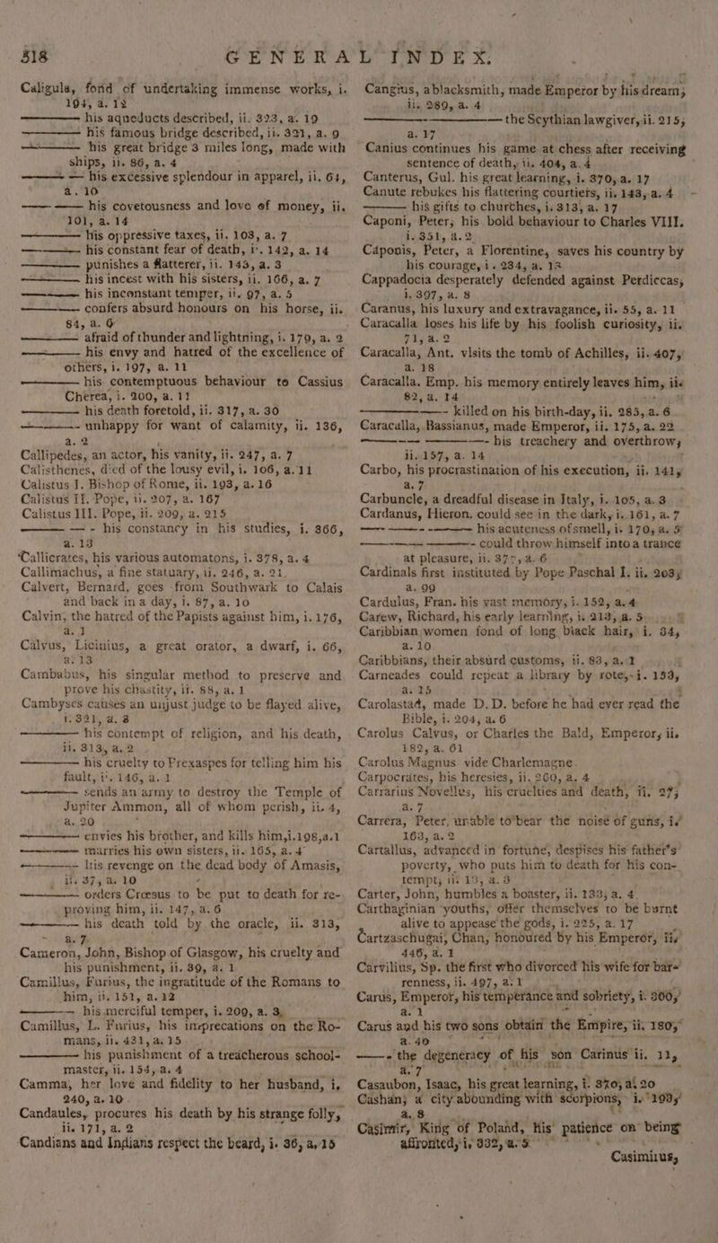 Caligula, forid of undertaking immense works, i. 194, 4.12 his aqueducts described, ii. 323, a. 19 his famous bridge described, ii. 321, a. 9 ———— his great bridge 3 miles long, made with ships, ii. 86, a. 4 ——— — his excessive splendour in apparel, ii. 64, a. 10 ——— —— his covetousness and love of money, ii. 101, a. 14 his oppressive taxes, ii. 103, a.°7 —-—— his constant fear of death, i. 142, a. 14 punishes a @atterer, ii. 143, a. 3 -—————. his incest with his sisters, ii. 166, a. 7 —-~—— his incenstant temper, 11. 97, a. 5 84, a. &amp; afraid of thunder and lightning, i. 170, a. 2 his envy and hatred of the excellence of others, i. 197, a. 11 his contemptuous behaviour to Cassius Cherea, i. 200, a. 1! his death foretold, ii. 317, a. 30 - unhappy for want of calamity, li. 136, .2 Callipedss, an actor, his vanity, i. 247, a. 7 Calisthenes, died of the lousy evil, i. 106, a.11 Calistus J. Bishop of Rome, ii. 193, a. 16 Calistus If. Pine: i. 207, a. 167 Calistus III. Pope, ii. 209, a. 215 — - his constancy in his studies, i. 366, a.13 Tallicrates, his various automatons, i. 378, a. 4 Callimachus, a fine Statuary, 11. 246, a. 21. Calvert, Bernard, goes -from Southwark to Calais and back in a day, 1. 87, a. 10 Calvin, the hatred of the Papists against him, i.176, —_——— a. J Calvus, Licinius, a great orator, a dwarf, i. 66, a.13 Cambabus, his singular method to preserve and prove his chastity, if. 68, a. 1 Cambyses causes an unjust judge to be flayed alive, 1931,.4, 3 his women in of religion, and his death, il, 313, a.2 his cruelt y to Frexaspes for telling him his fault, i’. 146, a... Jupi ter «Ammon, all of whom perish, ii. 4, a. 20 ————— envies his brother, and kills him,i.198,a.1 marries his own sisters, li. 165, a. + —+——.- lris revenge on the dead body of Amasis, $375 a 10 - orders Croesus to be put to death for re- proving him, il. 147, a.6 his death told by the oracle, ii, 313, * a. % Cameron, John, Bishop of Glasgow, his cruelty and his punishment, 1i. 89, a, 1 Camillus, Furius, the ingratitude of the Romans to Aim th 51,; 2.22 — his. merciful temper, i. 209, a. 3, Camillus, L. Furius, his ineprecations on the Ro- mans, ii. 431, a.15 his punishment of a treacherous school- master, ii. 154, a. 4 ; Camma, her love and fidelity to her husband, i, 240, 2.10. Candaules, eae his death by his strange folly, li, 171, a. 2 Candians and Indians respect the beard, i. 36, ad sa Cangius, ablacksmith, made Emperor '¥ his dream; ii. 289, 4. 4 as 27 — the Scythian lawgiver, ii. 215; sentence of death, ii. 404, a Canterus, Gul. his great learning, i, 370,.a. 17 Canute rebukes his flattering courtiers, ii, 143,.a. 4 his gifts to churches, i, 313, a. 17 Caponi, Peter; his bold behaviour to Charles VIII. 1oSSL, 4.9) Céponis, Peter, a Florentine, saves his country by his courage, i. 234, a. 13 Cappadocia desperately defended against Perdiccas, 1.397, a. 8 Caranus, his luxury and extravagance, ile 55, ari. Caracalla loses his life by his foolish curiosity, ii. Pigas 2 Caracalla; Ant. visits the tomb of Achilles, ii. 407, a. 18 Caracalla. Emp. his memory entirely leaves Rinty ite 82,4. r4 ——- killed on his birth-day, ii. 285, a. 6 Caracalla, Bassianus, made Emperor, ii. 175, a. 22 -——- his treachery and Seer heowy ii..157, a. 14 Carbo, his procrastination of his execution, ii. 141, a.7 8 Carbuncle, a dreadful disease in Italy, i. 105, a. 3 Cardanus, Hieron, could see in the dark, i..161, a. 7 his acuteness ofsmell, i. 170, a. 5° - could throw himself intoa trance at pleasure, ii. 377, a. 6 ; Cardinals first instituted by Pope Paschal I. ii, 203, a. 99 Cardulus, Fran. his yast memory, i. 152, a.4 Carew, Richard, his early learning, i, 213, a. 5 Caribbian women fond of long. biack hair, .. 34, a.10 Caribbians, their absurd customs, i. $3, a. 1 : Carneades could repeat a library by rote,~i. asi a.15 Carolastad, made D.D. before he had ever read the Bible, ds 204; a6 Carolus Calvus, or Charles the Bald, Emperor, ii. 182, a. 61 Carolus Magnus. vide Charlemagne. Carpocrates, his heresies, ii, 260, a. 4 | Carrarius Novellvs, his cruelties and death, fi. 27; re Carrera, Peter, unable to’bear the noise of guns, i,’ 163, a.2 Cartallus, advanced in fortune, despises his father’s poverty, who puts him to death for his con- tempt; ii. 13, 4.3 Carter, Jobn, humbles a boaster, ii. 133; a. 4. Carthaginian ‘youths, offer themsclves to be burnt ‘alive to appease the gods, i. 225,.a. 17 Cartzaschugai, Chan, honoured by his _Emperor, liv 446, a. 3 Carvilius, Sp. the first who divorced his wife for bare renness, ii. 497, a. 1 Carus, Emperor, his temperance: and sobriety, i i. 300, ee se oe a. 1 Carus and his two sons obtain the Empire, ii, 18057 Slip ha vi ———- the degeneracy * his son Carinus i li, 1hy Ly rh Casaubon, Isaac, his cai: Searetcik, i. 8%0,;al20 | Cashan} a city abounding with s orpions, #193, a. 8s Casimir, King of se pel Ais’ patience on’ being” Casimitus,