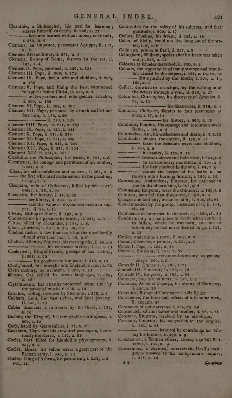 + Cleanthes, a Philosopher, his zeal for learning ; —————. becomes learned without money or friends, i. 385, a. 4 Clemens, an impostor, persorates Agrippa, ii. 1!7, a. $3 Clemens Alexandrinus, ii, 271, a. 5 Clement, Bishop of Rome, thrown in the sea, ii, 197, a.4 Clement II. Pope, poisoned, ii. 206, a. 154 Clement III. Pope, ii. 208, a. 179 Clement IV. Pope, had a wife and children, ii. 208, a. 188 Clement V. Pope, and Philip the Fair, summoned _ to appear before Christ, ii. 416, a. 3 makes pardons and indulgencies saleable, li, 209, a. 199 Clement VI. Pope, di..208, a. 202 Clement VII. Pope, poisoned by a torch cartied be- fore him, f. 112, 2.20 cm — ii. 210, a. 295 Clement VIII: Pope, ii. 211, a. 237 Clement IX. Pope, ii. 211, a. 244 Clement X. Pope, ii. 211, a. 245 Clement XI. Pope, ii. 21t, a. 249 Clement XII. Pope, ii. 211, a. 252 Clement XIII. Pope, ii. 211, a. 254 Clement XIV. ii. 211, a. 255 Cleobulus the Philosopher, his tenets, ii, 251, 2.6 _ Cleomenes, the courage and ee of his mottier, i231, a.3 Cleon, his self-confidence and success, i. 361, a. 6 ~—— the first who used declamation in his pleading, ii. 498, a. 5 Cleopatra, wife of Cyricenus, killed by her sister's order, ii. 25, a. 10 Cleopatra, her beauty, i, 45. a. 20 her library, ii. 324, a.3 eats the value of 60,000 sesterces at a sup- per, ii 55, a. 12 Cletus, Bishop of Rome, ii. 107, a 3 Clinias calms his passions by music, ji. 233, a. 3 Clitus, killed by Alexander, i. 784, a. 8. Clocks, curious, i. 381, a. 28, 29, 30 Clodion makes a jaw that none but the royal family should wear their hair, i. 33, a.6 Clodius, Albinus, Emperor, his vast appetite, ii. 56,a.5 his expensive luxury, ii.57, a. 13 Clodoveus, King of France, presage of his victory, 11.301, a. 29 — his goodness to the poor, i. 313, a. 18 Cloth,*bread, first brought into England, ii.499, a. 22 Cloth. making, its invention, i. 373, a. 12 Slusius, Car, skilled im seven fanguages; i 369, “a. 16° — Clytemnestra, her chastity preserved some time by the power of music, ii. 235, a. 14 Coaches, sailing, invented by Stevinius, 1.373, a. 4 Cobham, Lord, his vast riches, and final poverty, ii. 338, a. 13 Cobler discovers a murder er by his shoes, i. 132, * %@. 16 Cochin, the King of, his remarkable faithfulness, i. 264, a. 10 Cock, hated by’ Germanicus, i. 17, a. 23 “Cockeran, Capt. and his crew and passengers, barba- rously murdered, i. 142, a. 25 Cocles, bart. killed for his skill in physiognomy, ii. 237, a. 5 Cocles, Horat. his valour saves a great part of the Roman army, i. 346, a. 11 Codrus King of Athens, his patriotism, i. gies a.2 VOL» a4. - 521 Codrus dies for the safety of his subjects, and thei Celius, Rhodius, his dream, ii. 294, a, 18 Colan, of Sicily, could not live long out of the wae ter, 1.2, a8 Colin:eus, printer at Basil, ii. 257, a.2 Colingborn, William, speaks after his heart was taken out, ii-343, a. 1} Colossus at Rhodes described, ii. 320, a. 4 Colours, the appearance of many strange and beauti- ful, caused by distempers, i, 161, a. 14, 15, 16 distinguished by the touch, i. 164, a. 1; 165,a, 3 Collier, drowned i in a coal-pit, by the Pushing i in of the waters through a Vein, fi. $83, a. 2 Columbus, Christopher, his discovery | of America, ii. 74, a 11° his discoveries, ii. 218, a. 4 Comines, Philip de, dictates to four secretaries at once, i. 87, a. 14 — his history, ii. 995, a. 35 Cominius, Pontius, his courage and resolution saves Rome, i. 352, a 5 Commodus, Ant. his wickedness and death, ii. 3, 2.10 Commodus obtains the empire, ii 179, a. 18 -- taxes the Senators wives and children, ie 103, a. 8 &lt;9 &gt; agmmomeiees his vanity, ii. 125, a. 14 ~———--— hisimprudence and indecency, i. 2964,4a-5 ————-; an extraordinary marksman, ii. 255, a 3 ——~---— his hair glorious in the sun, i. 84, a. 6 ———---- causes the keeper of his baths to be thrown into a burning furnace, i. 185, a. 10 Comneaus, Andronicus, Emperor, his patienge in the midst of torments, i, 541, 4. 2 Comnenus, Emperor, taxes the chimnies; ii. 103,a.9 Compass, nautical, first discovered, i. 873, a. 3 Compassion and pity, instances of it, i. 209, ch. 21 Condemnation by the guilty, instances of it, ii. 144, ~ ch, 46 Confidence of seme men in themselves, i. 360, ch. 39 Confinement ; a man pines to death when confined to Milan, where he was born, and out of which city he had never desired to go, i. 192, a. 13 Conies, undermine a town, ii. 507, a.3 Conon, Cleoneus, a painter, ii. 239, 4.3 Gonon [. Pope, ii. 202, a. 84 Conrade, Emperor, ii. 182, a. 65 ~ overcomes his enemy by generg: . sityyi 269, a.3 Ceonrade Il. Emperor, ii. 183, a. 71 Conrade ff. Emperor, ii. 183, a. 76 Conrade LV. Emperor, ii. 185, a. 82 Conrades, two fist printers, ii. 257, a: 4 Conradus, Abbot of Usperga, his history of Germany, ii. 226, a, 30 Conradus,’ Bishop of Constance 3 vide Spider Conscience, the force and effects of it ia some men, ii. 490, ch. 47 — Constancy of some persons, 1. 354, ch. 38 Constandel, kills his father and mother, ik 36, a. 11 Constans, Emperor, ceceived by an astrologer, Constans, Emperor, his sucgession tc the empire, il. 181, a, 44 aa haunted by anger for kill- ing his brother, ii, 49a, a. Constantine, a ‘Roman. bfficer, attempts £0 kill Beli- sarius, i. 165, a.]1 Constantine, a chymist, unravels the Devil’ 's arabi- guous answer to “his compinion’s INQimity, li, 315, a, +8 co 2 Constame