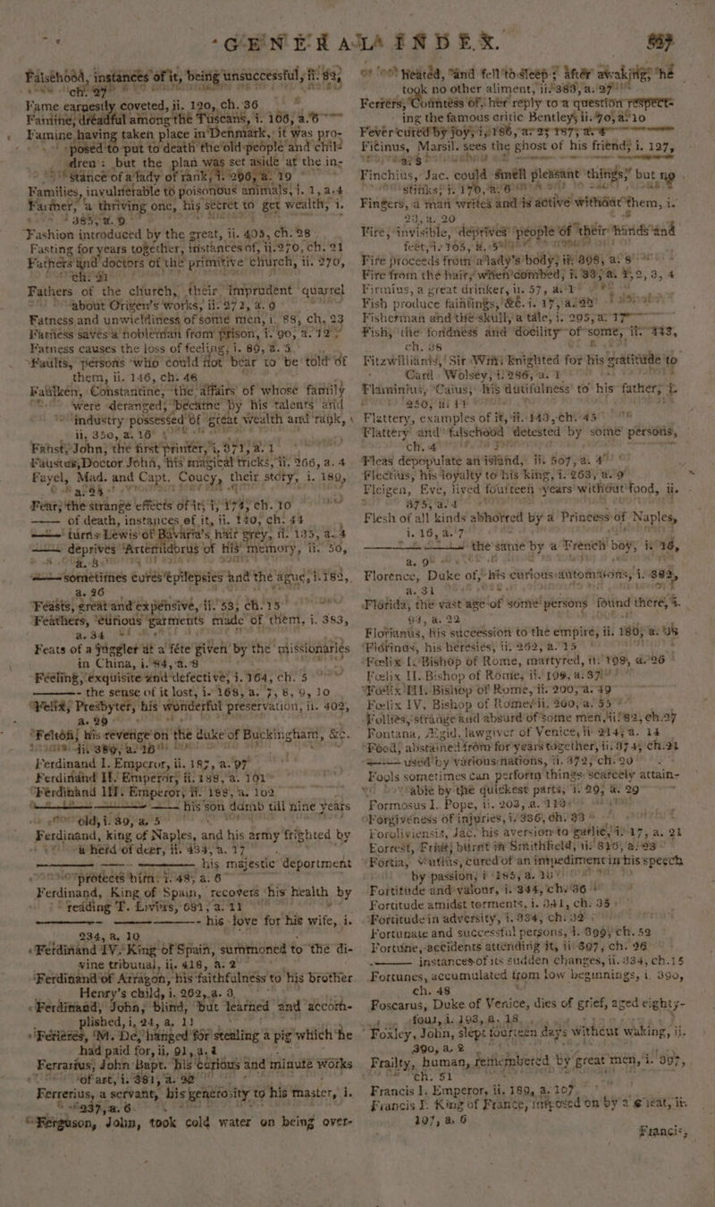 ‘CEN Falsehood ae af it, being unsuccessful , it 83, , 4 ee tg BART OIIAT Fame earpestt coveted, j i. 120,, ch. a s Faniine, Re ‘among the Tuscans, 7. 106, ase i a having taken hey in ihchntials ‘it Was pro- - | posed 'to-put to death the’old:people and chil- : dren: but the plan w or asidé at the in- 5 Stance'of a'lady of rank, 1. 206, a. 19 Families, invulerable to Sascha an mals, 1.1, a4 Farther, a thriving one, his secret to get wealth; i. #385) 2.9 na ‘Fashion introduced by the great, ii. 495, ch. 28: Fasting Silene eid instances of, bade ch. 21 Fathers 1 Cte ch: 1 Fathers of the ctfartih’ their’ eee quarrel ‘about Otiven’s works, i ii: 272, a. 9 Fatness and unwieldiness of some men, i. 88, ch, 2 Fariiess saves a nobletian from prison, i. 90, 2. 7 Yd a Fatness causes the loss of feeli Ag; i. 89, 2.5 Faults, petsons ‘who could tot bear to be told of them, ti. 146, ch. 46 Baulken, Cohstantine, ‘the ‘affairs’ of yarioRe family were deranged; “became by his talents’ and industry: possessed oF preat wealth and ‘raik, ii, 350, a. 16” \ Fatsty John, the first’ printer, Aches + op by + Faustus, Doctor Joha, his magical tricks, ii, 266, a. 4 Eoyet, Mad. and Capt. Coucy, t ea Story, i, 189, Bala! ‘ Feat; the atringe effects ofits i ay: 1 Pla «ad ar of death, instances ef it, ii. 140, ch. 44 + turns Lewis of Baviria’s hait ey, fi. 135, 4.4 —— deprives’ ‘Artemidorus of His! “Memory, pega oF eA x3 mY 33 VIA mailer ted cures‘epilepsies and the ague, 1,782 ‘Feasts, Sen and'expehsive, PSS! OG APSF ete Feathers, ‘eUrious ’ garments made ‘of them, i. 383, as 34 (84 Be! Feats of a jagger dt a féte given by the missionariés in China, i i. 84,'4.°8 be Féeling, exquisite and ‘defecti v2} ;. 164, Ce or - the sense of it lost, i 168, a. 7, 8, 9, 10 “Velix, Presbyter, his wonderful preservation, ii. 402, Bi Bh O04 shir or 18. i 39, al 1b!) bot: deeded ¢ Empcror, i ii. 187, a. ‘oy Ferdindhd If! Emperor, fi.138,/3. 101 “Ferdinand In. Emperor, ii. 1s, a. 102 epee —~ his’son damb till hine years old,i. 89;a. 5° || “Suniiaat king of Naples, afd his army fri¢hted by tay a herd of deer, Hi. 454, a. 17. i his majestic deportment 7 preeee te 1.48; a. 6 Ferdinand King of Spain, recovers ‘his health by redding T. Liviys, 681, 4.11 0” - his - love for his wife, i. ——a 234, a. 10 | Feldinand 1V. King of Spain, surnmoned to the di- vine tribunal, ii. 418, a. 2 ‘Ferdinand of Arfagon, “his faithfalness to his brother Henry’s child, i, 262,.a. 3, « Ferdinand, Joba, ‘Hlind, ‘but learhed and ‘accom lished, i, 24, a, 1) 'Perierés ,‘M. De banged’ for’ stealing’ a pig” which ‘he had paid for, ii, 91, Ferrasius, John Bapt. his eltious and minute i TO Sofart,' i. 381, a. a9 Ferrerius, a servant, his gendtosity to his mnaster, i, &amp; €937,a. 6 “Ferguson, ‘J ohn, took cold water on being over- \ 859 ook no other aliment, 11383, a..297! Restese ‘olinteéss OF, her reply toa question’ respect= ing the famous critic Bentleys ii.4o,a!10 Fever cured by joys i [AY areas TeTy ac rr Fitinus, Marsil. sees the ghost of his friend; i 1. 127, Yroprego’ td h : enone Eeee fy AA phe “stitiks; 1.1 Ba a aay saadibielty Fingers, a man writes and is active withdde them, i i.’ 9: 3 sas 90 Fire, ahalable: deprives! people of febt, 2 TOS, HE, See Vire proceeds from alady’s Ay iHi898) a8. , Fire from the hairy wihten’combed, 1. 33,8. Bo, 3,4 Firmius, a great drinker, il. 57, ad* » yee rig Fish p: oiluce faintings, &amp;€. i. 17, a. 1a basi ale Fisherthai and thé-skuill;'a tale, 1. 205,417 Fish, ‘the Haier and docility of” ngs ite S33, ch. ensicmi ‘and Card. Wolsey, i! 286, ‘ae Flaminius, ‘Caius, iis dutifulness to his fathers t 280, aia? | Flattery, examples of i, 9. #49, -Cn194 508 Flattery’ and false hood | detested by some persons, ch. 4 be ads Fleas depopulate an island, ii. 507, 2. aft 01 Flectius, his’ loyalty to ‘his king, i. 263, a. 9 Fleigen, Eve, lived foutteen years without! 00d, 375, a. +t J Flesh of all kinds a syne by a Prineess of Neos i. 16, 4.'7 —t the sane oy a ee boy, ig 36, ae. 9, OS” Florence, Duke of, “his curious: aitomiions, i. pAat Rstgite. ts Florida, the vast age-of evil person fotind ere 4. 94, a, 22- Fiotiantis, his succession to the empire, ti. 180 a. us ‘Pidtinus, his heresies, ii. 262, a.15 Feelix [. Bishop Of Rome, martyred, tt. 199 226 © Foelix I..Bishop of Romie, il. 199, a. 371” Woelix HL. Bishop of Rome, i, 20054. 49 Foelix 1V. Bishop of Romeyii. 200, a. 55° Follies, ‘strange and absurd of some men, 4if 82, ch M4 Fontana, Aizid. lawgiver of Venice, it 145a. 14 “Food, abstaine: 4 from for years together, 11.374, 'Ch.23 aL used by various nations, ii, 372,'ch. 20 Fools sometimes can perform things: scarcely attain- “Cc Sov Sable by the quickest parts, ‘i. 29; * 2 Formosus 1. Pope, i!. 203, a. 123; &gt; Ep PORR oF orgiveness of injuries, 1/336, ch. a a Foroliviensis, Jac. his aversion to gatlie) 4 47, a. 21 Eorrest, Fridt) burnt i Smithheld, 11.846; /a:03 © Fortin, v utias, cured of an impediment iris speech by passion, i 185, a. Fottitade and valour, i. 344, hs 36 - Fortitude amidst terments, i. 341, ch. 35) Fortitude in adversity, 1.334, ch: 32 | Fortunate and successful persons, 1. 899, ch. 52 Fortune, accidents atteriding it, ii:$07, ch. 96 instancesof its sudden changes, ti. 334, ch.15 Fortunes, accumulated trom low begmnings, i. 390, ch. 48 . Foscarus, Duke of Venice, dies of grief, aged ei ghty- » » -f0us,4.198,a,18. , “ . 390, a, 2 Fras, human, ride! Francis 1. Emperor, it, 189, @. 107. Francis I. King of France, ni Lea on by 2 @1eat, ib 107, a 6 Francis;