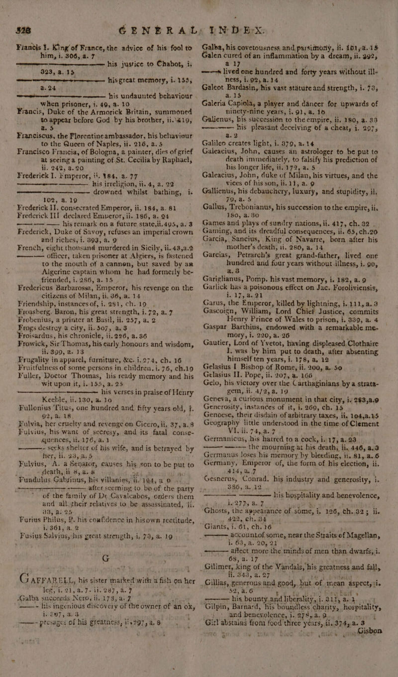 Fiantis 1. King’ of France, the advice of his fool to him, i. 306, 4. 7 —— his justice to Chabot, is S seeeeneeen meee 323, a.15 a -- hisgreat memory, i. 155, @.24 { ——— his undaunted behaviour when prisoner, 1. 49, 2. 10 Francis, Duke of the Armorick Britain, summoned to appear before God by his brother, ii..419, a5 Franciscus, the Florentineambassador, his behaviour to the Queen of Naples, ii. 216, a. 5 Francisco F ‘rancia, of Bologna, a painter, dies of grief e seeing a painting of St. Cecilia by Raphael, . 242, 4.20 Frederiek 1. Emperor, | ii, 984, 3.77 his irreligion, ii. 4, a, 22 —— drowned whilst bathing, i. 102, a.19 Frederick IT. consecrated Emperor, i li. 184, a. 81 Frederick III declared Emperor, ii. 186, a. 94 ~——- -— —— his remark on a future state,ii.495, a.3 Frederick, Duke of Savoy, refuses an imperial crown and riches, 1. 393, a. 9 French, eight thousand murdered in Sicily, ii. 43,a.2 — officer, taken prisoner at Algiers, is fastened to the mouth of a cannen, but saved by an Algerine captain whom he had formerly be- friended, i. 286, a.15. Fredericus Barbarossa, Emperor, his revenge on the citizens of Milan, ii, 36, a. 14 Friendship, instances of, i. 281, ch. 19. Froasberg. Baron, his great strength, i. 72, a. 7 Frobenius, a printer at Basil, ii. 257, a, 2 Frogs destray a city, ii. 507, a3 Froisardus, his chronicle, ii. 226, a. 36 Frowick, Sir Thomas, his early Henburs and wisdom, tig 399, a. 13 Frugality in apparel, furniture, &amp;c. 1.274, ch. 16 Fruitfulness of some persons in ehildren, i. 76, ch.19 Fuller, Doctor Thomas, his ready memory and his - Wit upon it, 1.155, a. 25 his verses in praise of Henry Keeble, ii. 130, a. lo Fullonius ‘Titus, one hundred and. fifty vears old, i. 92, a. 18 Fulvia, her cruelty and revenge on Cicero, ii, 37,/a.8 Fulvius, his want of secresy, and its fatal conse- quences, it. 176, a. - seeks shelter of his wife, and j is betrayed by her, tl. 285:8) 5 Fulyius, A. a Senator, causes his son to be put to death, ti 8, a. 8 Fundulus Gabsinus, his villanies, | i. 124, ao after seeming to be of the party of the family of De Cavalcabos, orders them and all. their relatives to be apecssinated, ji. 38, al Qh Furius Philus, P. his confidence’ in hisown rectitude, 1.361, a. 2 Fusius Salyius, his great strength, i. 79, a. 19 ———— ’ G G AFFARELL, his sister marked with a ett Ne her “Teg; f. 21, 4. 7. ii. 287, a. 7 -Galba succeeds Nero, ii. 173, a-7 ——-~ his ingenious discovery of the owner of an ox, 1207 a's ’ ——~ ptesages of his greatness, 114297, a « Galba, his covetousness, and parsinony, fi. 1b1ya.15 Galen cured of an inflammation by a dream, ii. 292, a17 -—~—* lived one hundred and forty years without ill- ness, i. 92, a.34 . . Galeot Banteay his vast statute and strength, i. 73, Galeria Capioll, a player and dancer for upwards of ninety-nine years, i. 9), a. 10 Galienus, bis successién to the empire, ii, 180, a. 33 ———— his pleasant deceiving of a cheat, i. 297, a. 2 Galileo creates light, i. 379, a. 14 Galeacius, John, causes an astrologer to be put to death im mediately, to falsify his prediction of his longer life, ii, 172, a. 5 Galeacius, John, duke of Milan, his vittues, and the vices of his son, li. 11, a. 9 Gallienus, his debauchery, luxury, and stupidity, ih Lg Be S Gallus, Trebonianus, his succession to the empire, ii, 180, a. 30 Games and plays of sundry nations, ii. 417, ch. 32 , Gaming, and its dreadful consequences, ii, 65, ch.20 Garcia, Sancius, King of Navarre, born after his mother’s death, ii. 280, a. 14 Garcias, Petrarch’s great grand-father, lived one hundred and four years without illness, i. 90, a.3 Gariglianus, Pomp. his vast memory, i. 182, a. 9 shri has a poisonous effect on Jac. F oroliviensis, o Lfs B31 Garus, Whe Emperor, killed by lightning, i. 111, a. 3 Gascoign, William, Lord Chief J ustice, commits Henry Prince of Wales to prison, i. 339, a. 4 Gaspar Barthius, endowed with a remarkable me- mory, i. 220, a. 26 Gautier, Lord of Yvetot, having displeased, Clothaire I. was by him put to death, after absenting himself ten years, i. 17 8, a. 12 Gelasius I Bishop of Rome, ii. 200, a. 50 Gelasius II. Pope, ii. 207, a, 166 Gelo, his victory over the Carthaginians bya strata- gem, ii. 4/2, a. 19 Geneva, a Curious monument in that city, i. 293;2/0 Generosity, instances of it, i. 269, ch. 15 Genoese, their disdain of arbitrary taxes, il, 104,a.15 Geography little understood in the time of Clement Vivah 74,.24.39 Germanicus, his hatred to a cock, i. 17, a. 29 —-— the: mourning at his ‘death, ii. 446, 3.3 Germanus loses his memory by bleeding, ii. 81, a..6 Germany, Emperor of, the form of his election, ii. 414,47 Gesnerus, Wonrad: his industry and generosity, i. 386, a.12 his Deep HAIAY and benevolence, l. 277, a. 7 Ghosts, the appearance of. some, i, 126, ch. 325 ile 422, ch. 34 accountof some, near the Straits of Magellan, i. 63, a. 20, 21 affect more the minds of men than dwarfs, i. OSS al? ii. 343, a. 27 52, 4.6 oe. jeri ihe bounty, and liberality, i. iT, a. , Se ae benevolence, i i. a7a,a. 9. _ Gisbon rv] ca » re ie Xe qQcste o