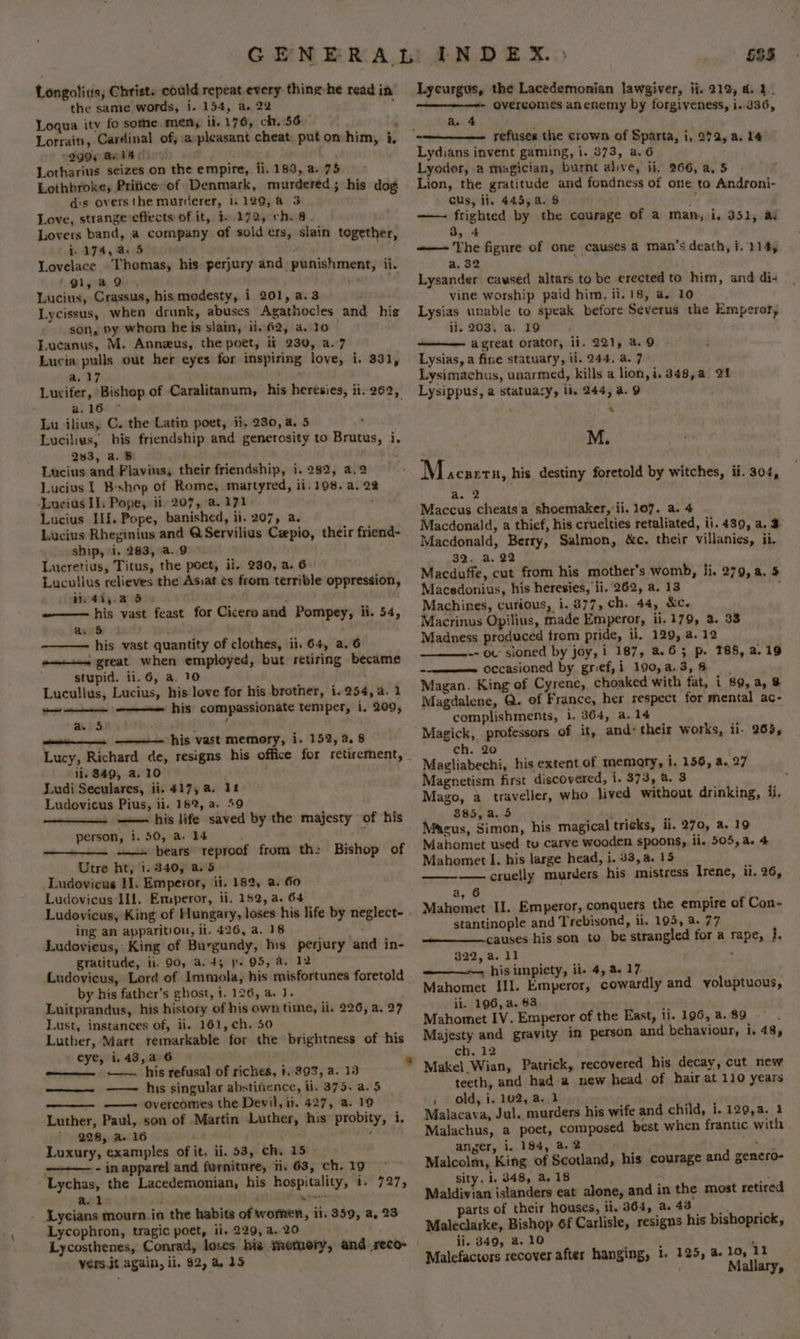 the same words, i. 154, a. 22 ; Loqua ity fo sothe men; ii. 176, ch. 56. : Lorrain, Cardinal of, :a- pleasant cheat: put on him, i, 299; @ol40. : A Lotharius seizes on the empire, fi. 183, a. 75 Lothbroke, Prifice of Denmark, murdered; his dog dis overs the murderer, i. 129,a 3 Love, strange effects of it, 1. 172, ch. 8. Lovers band, a company of solders, slain together, i. 174,45 . ; 4 Lovelace ‘Thomas, his perjury and punishment, ii. ‘gi, a9 Lucius, Crassus, his modesty, i 201, a.3 Lycissus, when drunk, abuses Agathocles and his son, by whom heis slain, ii. 62, a4. 10 Lucanus, M. Anneus, the poet, ii 230, a.7 Lucia pulls out her eyes for inspiring love, i. 331, a.17 ; meat Lucifer, Bishop of Caralitanum, his heresies, ii. 262, a. 16 Lu ‘ilius, C. the Latin poet, ii, 230, 4. 5 : Lucilius, his friendship and generosity to Brutus, i, 283, a. 8B Lucius and Flavius, their friendship, i. 282, a.2 Lucius 1 B:shop of Rome, martyred, ii. 198. a, 22 Lucius IT. Pope, ii. 207, a. 171 Lucius If. Pope, banished, ii. 207, a. Lucius Rheginius and Q Servilius Cepio, their friend- ship, i. 283, a..9 Lucretius, Titus, the poet, ii, 230, a. 6 Lucullus relieves the Asiat.cs from terrible oppression, vi. 41;.a 5 i ee ~—— his vast feast for Cicero and Pompey, ii. 54, Co a . . his vast quantity of clothes, ii. 64, a. 6 o—+~ great when employed, but retiring became stupid. 11.6, a. 10 Lucullus, Lucius, his love for his brother, i. 254, a. 1 =—— his compassionate temper, i. 209, - _ a. 5 his vast memory, i. 152, a. 8 Lucy, Richard de, resigns his office for retirernent, il. 849, a. 10 : Ludi Seculares, ii. 417, a. 12 Ludovicus Pius, ii. 18%, a. 59 —— his life saved by the majesty of his person, i. 50, a. 14 : —— bears reproof Utre ht, 1.340, a. 5 Ludovicus I]. Emperor, ii. 182, a. 60 Ludovicus Ill. Emperor, ii, 152, a. 64 Ludovicus, King of Hungary, loses his life by neglecte - ing an apparition, ii. 426, a. 18 Pe Ludovieus, King of Burgundy, his perjury and in- gratitude, iil. 90, 4.45 p- 95, a. 12 © Ludovicus, Lord of Immola, his misfortunes foretold by his father’s ghost, 1. 126, a. J. Luitprandus, his history of his own time, ii. 226, a. Lust, instances of, ii. 161, ch. 50 Luther, Mart remarkable for the brightness of his eye, i.43,a 6 . —— his refusal of riches, 1. 393, a. 13 —— his singular abstitence, ii. 375. a. $ ——- overcomes the Devil, ii. 427, a. 19 Luther, Paul, son of Martin Luther, his probity, i. 228, a. 16 : Wi bse Luxury, examples of it, ii. 53, ch. 15 ———— - in apparel and furniture, ti, 63, ch. 19 Lychas, the Lacedemonian, his hospitality, i- 727, al : i Lycians mourn in the habits of women, ii. 359, a, 23 Lycophron, tragic poet, ii. 229, a. 20 from th: Bishop of 7 oor vers it again, il. $2, a 35 585 - overcomes anenemy by forgiveness, i..336, a. 4 refuses the crown of Sparta, i, 272, a. 14 Lydians invent gaming, i. 873, a.6 Lyodor, a magician, burnt alive, ii, 266, a, 5 Lion, the gratitude and fondness of one to Androni- GUs, ii, 445, a. 8 z —— ftighted by the courage of a man, i. 351, ad 3, 4 —— The figure of one causes 4 man’s death, i. 114, a, 32 Lysander caused altars to be erected to him, and di- vine worship paid him, ii. 18, a. 10 Lysias unable to speak before Severus the Emperor, li, 203, a. 19 — agreat orator, il. 221, a. 9 Lysias, a fine statuary, ii. 244, a. 7 Lysimachus, unarmed, kills a lion, i. 348,a. 21 Lysippus, a statuary, lb. 244, a. 9 « M. M ACBETH, his destiny foretold by witches, ii. 304, a. 2 Maccus cheats a shoemaker, ii. 107. a. 4 Macdonald, a thief, his cruelties retaliated, ii. 489, a. 3 Macdonald, Berry, Salmon, &amp;c. their villanies, ii, 32. a. 22 . Macduffe, cut from his mother’s womb, li. 279, a. 5 Macedonius, his heresies, li. 262, a. 13 Machines, curious, i. 877, ch. 44, &amp;c. Macrinus Opilius, made Emperor, ii. 179, a. 33 Madness produced from pride, ii. 129, a. 12 -- ou sioned by joy, i 187, 4.63 p. 188, a.19 occasioned by grief,i 190,a.3,8 Magan. King of Cyrene, choaked with fat, i 89, a, 8 Magdalene, Q. of France, her respect for mental ac- complishments, i. 364, a. 14 Magick, professors of it, and: their works, il- 265, ch. 20 Magliabechi, his extent of memary, i. 156, a. 27 Magnetism first discovered, i. 373, a. 3 Mago, a traveller, who lived without drinking, ii. 885, a. 5 Macus, Simon, his magical tricks, ii. 270, a. 19 Mahomet used tu carve wooden spoons, ii. 505, a. 4 Mahomet I. his large head, i. 33, a. 15 — cruelly murders his mistress Irene, ii. 26, a, 6 Mahomet Il. Emperor, conquers the empire of Con- stantinople and Trebisond, ii. 195, a. 77 causes his son to be strangled for a 822, a. 11 . his impiety, ii- 4, a 17 Mahomet III. Emperor, cowardly and voluptuous, ii. 196, a. 83 Mahomet IV. Emperor of the East, ii. 196, a. 89 Majesty and gravity in person and behaviour, i. 48, ch. 12 Makel Wian, Patrick, recovered his decay, cut new teeth, and had a new head of hair at 110 years , old, i. 102, a..1 Malacava, Jul. murders his wife and child, i. 120,a. 2 Malachus, a poet, composed best when frantic with anger, i. 184, a. 2 Malcolm, King of Scotland, sity, 1. 348, a. 18 eS: Maldivian islanders eat’ alone, and in the most retired parts of their houses, ii, 364, a 48. Maleclarke, Bishop 6f Carlisle, resigns his bishoprick, ii. 349, a. 10 ’ Malefactors recover after hanging, 1. 125, 4 rape, i. his courage and genero- lo, 11 Mallary,