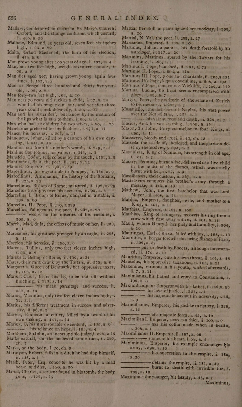 636 Mallary, condemned fo recant'in St. Mary’s Church, Oxford, and the strange confusion which ensued, il. 436, a..29 ; Mallone, Edmund, 19 years old, seven feet six inches high, i. 65, a. 29 Malta, Grand Master of, the form of his’ election, ii. 414, a. 6 . Man grows young after 100 years of age, i. 102,/a. 4 ‘Man, not two feet high, weiglis seventeen pounds, “ty 66, a. 8 Man dies aged 307, having grown young again four times, i. 102, a. 5 y Man at Bengal three hundred and thirty-five years old, i. 92, -a.2o Man forty-two feet high, 1.63, a. 16 Man near 70 years old suckles a child, i.97, a, 24 who had his tongue cut out; and yet after three years could speak distinctly, i:.30,a.31 Man and his sister deaf, but. know by the motion of the lips what is said to them, i, 30, a. 3 Man who had 72 children by two wives, i. $0, a. 25 Mandarine preferred for his Poldness, i. 271, a. 11 Manes, his heresies, ii. 961, a. 11 Manqueus, Johan, killed by a cannon of his own cast- ing, ii. 442,.a.13 ; Manilius cut from his mother’s womb, ii. 279, a.:5° Manlius Capitolinus, his valour, i. 345, a. 3 Mansfeld, Count, tells colours by the touch, 1.165, a.3 Mantuanus, Bapt. the poet, ti. 232, 4.21 - Manuel, Emperor, ti. 193, a. 59 Y : Marcellinus, his ingratitude to Pompey, ii. 150, a. 9. Marcellinus, Ammianus, his history of the Romans, ii. 225, a. 20 : | Marcellinus, Bishop of Rome, mastyred, ii. 198, a. 29 Marcellus triumphs over his accusers, ji. 90, a. 5. Marcellus I. Bishop of Rome, choaked in a stable, ii. we WIGS, 6. Be”. whe Marcellus Il. Pope, ii.210, a 229 Marcellus, Palingenius, the poet, ii. 232, a. 20 weeps for the miseries of his enemies, i. 209, a. 6 ; March, Mad. de Ja, the effects of music on her, ii. 2533, a. Marcianus, his greatness presaged by an eagle, li. 298, m2 ah Marcion, his heresies, ii. 260, a. 6 , of i Marcus, Tullius, only two feet eleven inches high, k 65, 2.2 ; Marcus I. Bishop of Rome, ti. 199, a.34 Mares, their milk drunk by the Tartars, ii. 3872, a. 6 Margaretia, Queen of Denmark, her oppressive taxes, ji, 103, a. 10 Marius, Caius, bears his leg to be cut off without flinching, 1, 343, a. 14 we —- his mean parentage and succéss, ii. 332, a. 14 63, a. il Marius, his different treatment in success and adver- sity, it. 96,a.2 Marius, Emperor, a cutler, killed by a sword of his own making, ii. 441, 3. 14 Marius, C. his unreasonable diseontent, ii: 136, a. 6 -- his relianeeon hope, i. 1905, a4 Markham, SirJohn, an incorruptible judge,i. $25, 4.19 Marks natural, on the bodies of some men, ii. 266, Fay 1b Marks, an the body, 1.20, ch. 8 ¢ Marmyon, Robert, falls in a ditch he had dug himself, ij, 498, aei2™ * Mar-h, Peter, Esq. conccits he was bit by a mad horse, and dies, i. 150, a. 20 Martel, Charles, a serpent found in his tomb, the bedy _ Bone, 1,122; a, 19 % a ‘ —_ Martia, her skill in painting and her modesty, i.-208,) a. 20 a) Martial, N. Valithe poet, it. 232, a..17 Martianus, Emperor. ii. 190, a.lo» Martinus, Johan. a painter, his death foretold by an astrologer, ii. 317,a &gt; 29 oy NG Gos Martinius, Martinus, spared by the: Tartars for his learning, i. 863, a. 1. rep Martinus I. ‘ ope, banished, ii..201, al 75 “Martinus If. Pope, ii. 235 a. 110. Martinus IT. Pope, p ous and charitable, ii. 205,a.131 Marunus, 1V. Pope, kept a concubine, ji. 208, a. 198 Martinus V.Pope, condesined Wickliffe, ii. 209, a. 112 Martius, Lucius, ‘bis head seems encompassed with’ Slory ssi Bdjonk7 2 Martyr, Peter, the gratitude of the senate of Zurich to bis memory, i288, a. 7 ries Masaniello, the ftsh-boy of Naples, his vast power over the Neapolitans, 1.267 a.3 -- his vast success and death, ii. 828, a. 2 Masius, And, his vast icarning, i. 369, a. 25 Masoa,’Sir John, Privy-counselJor to four Kings, ii. 390, a. 11 . Massacres, bloody. and cruel, ii. 43, ch. 13 Massada the castle of, besieged, and the garrison de2 stroy themselves, 1. 894, a..2 Massinissa, King of Numidia, his strength in old age, iy Vahey ee Massey, Perotine, burnt alive, delivered of a live child in the midst of the flames, which was cruelly burnt with herp ii 27, a9 Massilienses, theircustom, ii. 857, a. 4 Mastelzeres conquers his brother’s army through a mistake, ii, 443, a.13 © Mathew, John, the first batchelor that was Lord Mayor, ii. 498, a. 14 Matilda, Empress, daughter, wife, and mother toa King, ii. 403, a. 15 Matthias, Emperor, ii. 287, a. 100° Matthias, King of Hungary, recovers his ring from 4 crow which flew away withit, ii. 40l,a.11 Maud, wife to Henry J. her piety and humility, i. 304, a. 10 Mauringus, Earl of Brixa, killed with joy, i. 188, a. 13 Mauritius, a beggar foretells shis being Bishop of Paris, ii. 802, a. 37 put to death by Phocas, although forewarn- | ed, ii. 170, a. 10 , , Mauritius, Emperor, cuts his own throat, ii. 191,a. 18 Mausolus, his oppressive taxanons, ii. 105, a. 22 Maxentius, Virtuous in his youth, wicked afterwards, Maia ap te ed. ; : Maximianus, his hatred and envy to Constantine, i. 108,a 3 cna te Maximilian, joint Emperor with his father, ii.186,a. 95. — his love of justice, i. 821, a, 4 ~—— his majestic hehaviour in adversity, i. 49, a.9 : Maximilianus, Emperor, his dislike to flattery, i. 229, a.13 ' ——— ofa majestic form, i.45, a. 10 has his coflin made when in health, 1, 396,a.1 ; Maximilianus I]. Emperor, ii. 187, a. 98 ———— &gt;&gt; stones in his heart, i. 58, a. 4 Maximinius, Emperor,’ his example encourages his army, 1.398, a.19 °° fs : | ——-——— h.s succession to the empire, ii. 180 a. 26 t ps —~ obtains the empire, ii. 181, a. 49 —— burnt to deeth: with -invisible fire, i. 108, 4.18 ih f Maximinus the younger, his beauty, i,.45, a. 7 bs ot Abu Maximinus,