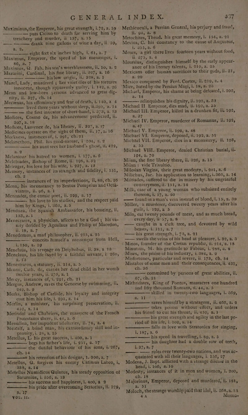 ——-— puts Cicino to death for serving him by treachery and murder, ii 157, a.15 drank nine gailons of wine a day, ii. 59, —-— a. 2. eight feet six inches high, i. 61, a. 7 Maximus, Emperor, the speed of his messenger, i. 86, a. 7 Maximus, Q. Fab. his son’s worrhlessness, ii. 10, a. 2 Mazarini, Cardinal, his fine library, il. 327, a. 16 —— hislow origin, li. 328, a. 1 Mazel, Lady, murdered ; ‘her valet dies of his tortures innocent, though apparently guilty, i. 142, a. 26 Mean and low-born persons advanced to great dig- nity, ii. 327, ch. 14 ; Meceenas, his effeminacy and fear of death, i.140,a. 4 lived three years without sleep, ii.do2, a. 14 — the first inventor of short-hand, i. 373, a. 13 Medices, Cosmo de, his advancement predicted, il. 307, a. 18 Medices, Laurence de, his library, ii. 327, a. 17 Medicines operate on the sight of them, ii. 17, a. 16 Meekuess, instances of, i. 291, ch-21 Melancthon, Phil. his good-nature, 1° 204, a. 2 —_—__—— his aunt sees her liusband’s ghost, it. 422, a, 2 . / Melanion? his hatred to women, 1. 177, a. 6 Melchiades, Bishop of Rome, ii. 198, a, 32 Meieager, his love for his wife, 1. 237, a. 13 Memory, instances of its strength and fidelity, i- 151, chs 2 instances of its imperfections, ii, 80, ch. 26 Mena, his inconstancy to Sextus Pompeius and Octa- vianus, il. 96, a. 1 ! Menander, the comic poet, ii. 229, a.17 - his love to his studies, and the respect paid him by Kings, 1. 863, a.5 et Mendoza, the Spanish Ambassador, his boasting, ii. 133, a.1 * Menecrates, a physician, affects to be a God ;_his va- nity derided by Agesilaus and Philip of Macedon, ihr 'S, as. 2 . _Menedemus, a mad philosopher, ti. 255, a. 25 —— conceits himselfa messenger from Hell, i. 150, a. 19 Menelaus, his revenge on Deiphobus, ii, 38, a 13 Menelaus, his life Sayed by a faithful servant, if 260, a. 13° Menestratus, a statuary, ii. 214, a. 5 Menne, Cath. de, carriés her dead child in her womb twelve years, 11. 276, a, 1 _Meicy, instances of, 1.291, ch. 21 ; Mergus, Andrew, saves the Genoese by swimming, ii. ' 249,a.9 Merks, Bishop of Carlisle, his loyaity and integrity cost him his life, i. 291, a. 14 ‘Merlin, a minister, his surprising preservation, il. 452, a.14 . Merindo! and Chabriers, the massacre of the French Protestants there, ii. 44, a. 6 Messalina, her impudent adulteries, ii. 78, a. 4 Meicalf, a-biind man, his extraordinary skill aad in- genuity, i. 28, a, 25 Metellus, L. his great success, i. 400, a. 1 begs his father’s life, i, 251, a. 17 ———— the dutiful behaviour of his sons, i. 267, ch. 14 — his retention of his designs, 1.390, a. 7 Metellus, Q. forgives his enemy Catinius Labeo, i, 338, a.14 Saturnius, i. 856, a. 13 ———— his success and happiness, i. 400, a 2 his pride after overcoming Sertorius, ii. 129, a, 7 VOL, Hi. \ $57 Methicuculi, a Persian General, his perjury and fraud, ii. O4, a. 8 SAE Metochites, Theod. his great memory, i. 154, a. 21 Mevius, C. his constancy to the cause of Augustus, i. 355, a. 6 : Meurs, a girl there lives fourteen years without food, ii. 375, a. 4 Meursius, distinguishes himself by the early appear- ance of his literary talents, 1. 219, a. 25 Mexicans offer human sacrifices to their gods, ii. 31, a. 20 yo Mexico conquered by Ferd, Cortes, ii. 219, 2. 4 Michael, Emperor, his shame at being defeated, i. 202, a. 14 —- relinquishes his dignity, ii. 192, 4.83 _ Michael II Emperor, dies mad, ii. 192, a. 35 Michael 111. Emperor, killed in a-drunken fit, ii 192, a. 37 a. 47 . Michael V. Emperor, ii. 192, a. 48 Michael VIL. Emperor, dies ina monastery, it. 193, a. 55 Michael VIII. Emperor, denied Christian burial, ii- 194, a. 70 | Miian, the fine library there, ii. 326, a.15 ‘ Milan : vide Trivultio. - Milesian Virgins, their great modesty, i. 201, a. 6 Milichus, Jac. his application to learning, i. 366, a. 14 Miltiades, suffered to die in misery by his ungrateful countrymen, ii. 151, a. 14 Milk, case of a young woman who subsisted entirely thereon, i. 17, a. 20 | ; —— found inaman’s vein instead of blood, 1.15, a. 39 Miller, a murderer, discovered twerity years after his guilt, i..129,a 5 Milo, eat twenty pounds of meat, and as much bread, every day, ii 57, a. 8 caught in a cleft tree, and devoured by wild beasts, i. 111, a.7 his great strength, i. 73, a. 21 swells the veins of his head at pleasure, i. 32, a. 5 Minutius, M. his gratitude to Fabius, i. 288, a. 8 Mises, the praise of his industry, i.384, a, 2 Misfortunes, particular and severe, ii. 173, ch, 54 Mistakes of some men and their consequences, ii. 431, ch. 36 — committed by persons of great abilities, it. 67, ch. 21 Mithridates, King of Pontus, massacres one hundre and fifty thousand Romans, ti. 44, a. 5 i — skilled’ in twenty-two languages, i. 369, as i] ‘ ——-———— saves himself by a stratagem, ii. 466, a. 2 —————- takes poison without effect, and orders his friend to cut his throat, ii.,4590, a.1&gt; . his great strength and agility in the last pe- riod of his life, i. 102, a. 14 — falls in love with Stratonica for singing, Wy 387, 2. 6 , ———-—— his speed in travelling, i. 89, a. 5 — his daughter had a double row of teeth, 1,87 207 ee quainted with all their languages, 1. 156, 27, Modena, J. Bapt. afflicted with a strange disease in the _ head, i. 106, a.10 Modesty, instances Qf it in men and women, i. 200, ch. 18 ie ae Oo) E Moloch, the strange worship paid that idol, ii. 868,a.13 4A , Momo-