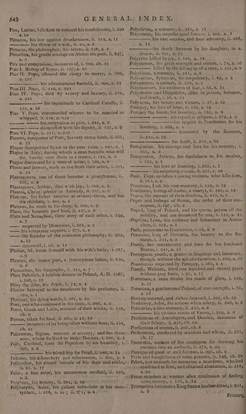 Piso, Lucius, killshirm to conceal his confederates, i.390 Polycletus, a statuary, ii, 245, a 12 . 2.10 Polycratus, his singular good fortune, i. 400, a. 5 Pittacus, his law against drunkenness, ii. 214, a.11 - his vast success, and final adversity, 11. 333, his shrew of a wife, ii. 25, a. 6 a. ‘T1 iy | Pittacus, the philosopher, his tenets, il. 250, a 4 --his death ‘foreseen by his daughter, in a — Pittachus, his gentle revenge on Alceus the poet, ii. 297, dream, li. 291, a. 32 a. 3 Polyerite killed byjoy, i. 188, a,.18 - Pity and compassion, instances of, 1. 209, ch. 21 Polydamus, his great strength and stature, i, 74,,a. 26 Pius I. Bishop of Rome, ii. 197, a. 10 i - kilied by the falling in of a cave, i. 111, a. Pius II. Pope, allowed the clergy to marry, ii. 209, Polydorus, astatuary, ii. 244, a, 8 a. 210 Polycuctus, Spheitius, his corpulency, i. 89, a 2 — his advancement foretold, ii. 300, a. 21 Polvgnotus, apainter, i. 239, a.5 2 Pius IIT. Pope, ii. 210, a. 221 Polymnesier, his swiftness of foot, i.86,a. 13 °- Pius IV. Pope, died by venery and luxury, ii. 210, Polystratus and Hippolides, alike in person, fortunes, a. 231 ; and ‘death, 1.56, a. 22 ----— his ingratitude to Cardinal Caraffa, ii. Polyxena, her beauty and virtues, i. 47, a. 29 152,a.16 Pompey, his love of fame, il. 126, a. 19 Pius V. Pope, commanded whores to be married or Pompey the Great, bis boasting, 1. 133, a. 6 whipped, ii. 210, a. 232 - his regard co religion, i. 273, a 2 his resignation in pain, i. 344, a. 2 —_—— _ -—___———hhs respect to Posedonius for his ~——— dissatisfied with his dignity, ii. 137, a. 9 learning, i. 363, a. 4 Pius VI. Pope, ii. 211, a. 256 Serene |e — honoured by the Romans, Pizarro, conqueror of Perv, his very mean birth, ii. 331, lin 442, a. 10 a. 12 — his death, ii. 316, a, 22 Plague depopulates Spain in the year 1600, i. 105, a. 1 Pomponius, his courage and love for his country, i. Plague in Italy, during which a man foretells who Will 2inwi Baap ari 8 die, havine seen them in a trance, 1.124, a. 3 Pomponius, Atticus, his dutifulness to his mother, Piague discovered by a taste of urine, i. 168, a. 8 1, 249, 4.2 ; , Plants and fiowers, made to rise from their ashes, 1-981, - his love of learning, 1.363, a. 7 a. 24 - his surprising escape, lt 451, a. 10 Plantagenets, one of them became a ploughman, il. Pont, Capt. ravishes a young woinan, who kilis him, 337, 2.9 i 1. 163, a. 9 Plantagenet, Arthur, dies with joy, i. 1s6,a. 1. Pontanus, Lud. his vast memory, i. 153, a. 12 Plantin, Christ, printer at Antwerp, ii. 257, a. 3 Pontianus, bishop of Rome, a martyr, it. 193, a. 18 Platerus, his father marries at seventy-three, and has Popes, the manner of their election, 1. 413, a. 3 six children, 1. ¥ol, a. 4 Popes and bishops of Rome, the order of their suc- Platerus, Jo. reads in his sleep, ti. 388, a. 9 cession, 1h FO7,,. ‘chn3d Plato, the honours paid him, i}. 447, a. 6 Popiel, king of Poland, and his queen, poison all the Plato and Xenophon, their envy of each other, i. 199, nobility, and are destroyed by rats, 1. 112, a. 21 a7 -Popilius, Lena, his embassy and behaviour to Antio- ——- respected by Dionysius, |. 363, a. 3 chus, ii. 213, a.1 —-—- his temperate suppers, i. 275, a. 8 Pork, poisonous to Guainerius, 1..16, a. 8 j the founder of the academic philosophy, ii. 253, Porsenna, king of Hetruria, his bounty to the Ro- a.16 ‘ mans, i. 311, a.3 , —— deformed, 1,53, a. 11 Portia, her maganimity and love for her husband Platius, M. burns himself with his wife’s body, i. 237, Brutus, i. 24], a. 13 a. 6 : Portuguese youth, a genius in language and literature, Plautus, the comic poet, a journeyman baker, ii. 230, though without the aid of education, i. 216, a, 23 a. 3 Posodonius respected by Pompey, 1. 363, a 4 Plutarchus, his biography, i. 224, a. 7 Postel, William, lived one hundred and twenty years Plica Polonica, a terrible disease in Poland, A. D. 1567, without grey hairs, i. 91, a. 11 i. 106, a. 12 ‘y Posteriors, a man thinks his made of glass, i. 149,. Pliny the elder, his death, ti. 72, a. 4 ae ee Plotius’ betrayed to his murderers by his. perfumes, ii-. Potocova, a gentlemanof Poland, of vast strength, i. 73, 360, a. 1 f a 16 Plotinus, his dving words, 1. 401, a. lo Poverty courted, and: riches despised, i. 392, ch. 49 Poet, one who composed in his sleep, ii. 386, a3 | Poulteney, John, his actions when asleep, il. 386, a, 2 Poets, Greek and Latin, account of their works, ii. 226, -Praxiteles, a fine statuary, Hi. 343, a.3 ch. 9 , - his curions statue of Venus, i. 310, a. 6 : Poison, taken for food, ii. 460, a. 12, 13- Predictions of Astrologers, and Oracles, instances of — instances of its being taken without hurt, ii, 458, their fallacy, ii, 312, ch. 10 ; | ch. 41 ; . Predictions of events, li, 303, ch. 6 Polcrastus, Sigism. marries at seventy, and has three, Preferment, conferred by accident and whim, i. $51, sons, whom he lived to make Doctors, 1. 101, a. 3 ch, 17 Pole, Cardinal, loses the Popedom by his humility, i.” Pxemislas, success of his stratagem. for drawing his — 303, a. $ enemies into an ambush, ii. 472, a. 20 —-- — his friendship for Priali,i.'286,a.14 1 Presages.of good or evil for-une, ii. 295, ch. 9 7 Polemo, his debauchery and reformation, i. 220, a. 4 Pride and haughtiness of some persons, ir, 126, ch. 38 — Poliarchus, his absurd burials: of his dogs and cocks,°° Priest, put to death for betraying a murderer, who had — ii. 85. a. 17 . + .sconfessed to him, and obtained absolution, il. 158, _ Polus, a fine actor, his uncommon method, ii. 246, a-20 } : a.4, ~~ .s)Priest.murders a woman after confession of finding © Polyhbius, ,his history, ii. 224, a. 10 2a some,money, i. 132, a.014 , : -Polycarpus, Saint, his gallant behaviour’ at his mar~’ Primaslaus becomesa King froma husbandman, i. 891, tysdom, i. 356, a 105 ii, 271, a4, ; a. 6 el f Printersy