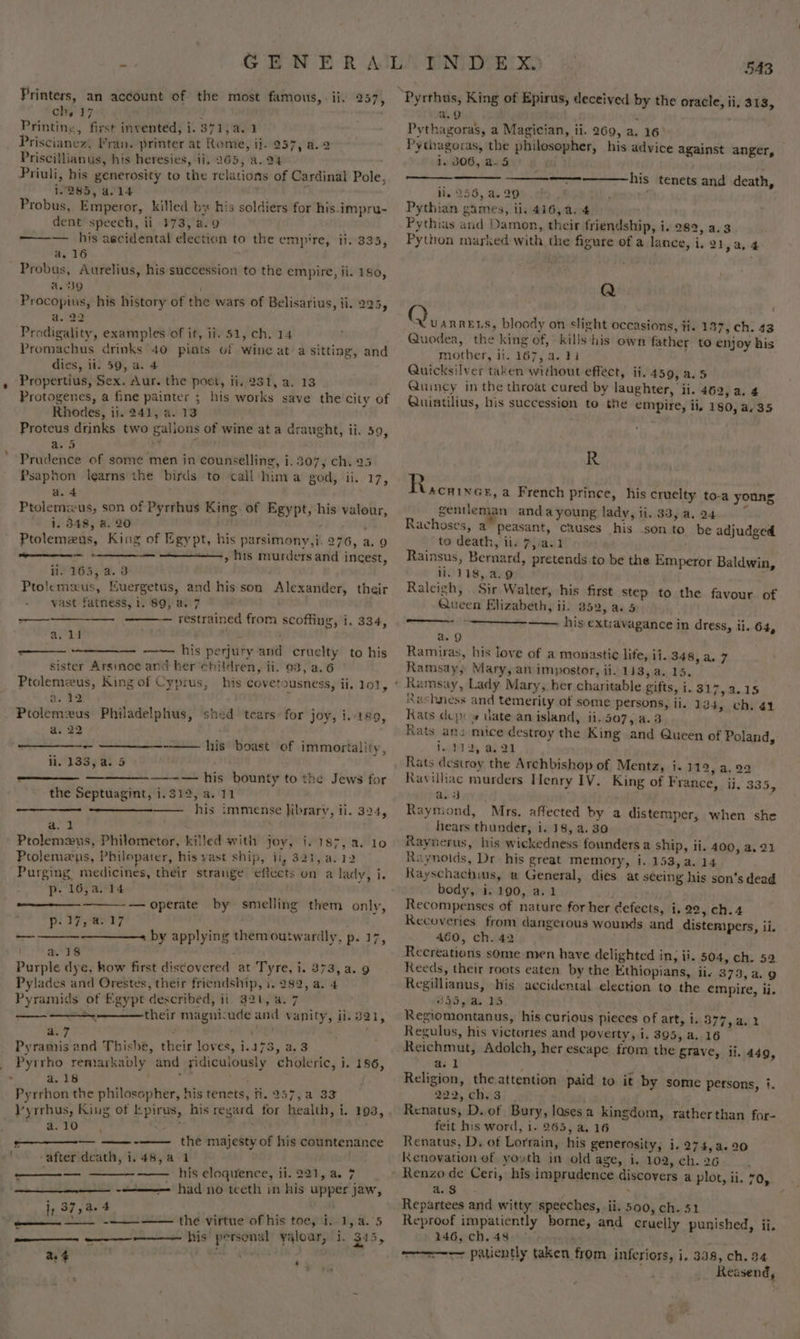 Printers, an account of the most ch, 17 Printine, first invented, i. 871, a. 1 Priscianez, Fran. printer at Rome, ij. 257, a.2 Priscillianus, his heresies, ii, 965, a. 94 Priuli, his generosity to the relations of Cardinal Pole, 1.285, a.14 \ Probus, Emperor, killed by his soldiers for his.impru- dent speech, ii 373, a.9 famous, - ii. 257, ——— his aecidental election to the empire, ii. 335, a. 16 ‘ Probus, Aurelius, his succession to the empire, ji. 180, a. 39 Procopits, his history of the wars of Belisarius, ii. 225, a. 22 Prodigality, examples of it, ii. 51, ch. 14 Promachus drinks 40 pints of wine at a sitting, and dies, ii. 59, a. 4 » Propertius, Sex. Aur. the poet, ii, 231, a. 13 Protogenes, a fine painter ; his works save the city of Rhodes, ii. 241, a. 13 Proteus drinks two gallons of wine at a draught, ii. 59, a. 5 ; Prudence of some men in counselling, i. 307, ch. 25 Psaphon learns the birds to call hima god, ii. 17, a. 4 Ptolemus, son of Pyrrhus King. of Egypt, his valour, i. 348, a. 20 ’ Ptolemeus, King of Egypt, his parsimony,i. 276, a. 9 PERV Brame on &gt; his murders and incest, Piper He ii. 165, a. 3 Ptolemaus, Kuergetus, and his son Alexander, their vast fatness, 1. 89, a. 7 restrained from scoffing, i. 334, —_—— ai 4d his perjury and cruelty to his sister Arsinoe and her children, ii. 03, a.6 \ a. 2:2! . Ptolemzus Philadelphus, shed tears for joy, i.189, a. 22 . - -—— his boast of immortality, ii. 133, a. 5» . : ——————_-— his bounty to the Jews for the Septuagint, i.312, a. 11 his immense Jibrary, ii. 324, a. 1 Ptolemaus, Philometor, killed with joy, i. 187, 2. 10 Prolemeus, Philopater, his vast ship, ii, 321, a.12 Purging medicines, their strange effects on a lady, i. p- 16,a. 14 — operate by smelling them only, p. 17, a: 17 ’ ————+ by applying themoutwardly, p. 17, a. 18 . Purple dye, how first discovered at Tyre, i. 373, a. 9 Pylades and Orestes, their friendship, i. 282, a. 4 Pyramids of Egypt described, ii. 321, a. 7 SS ————their magnicude and vanity, ii. 321, ma7 ye , Pyramis and Thishe, their loves, 1.173, a.3 Pyrrho remarkably and yidiculously choleric, i. 186, a.18 , Pyrrhon the philosopher, his tenets, fi. 257, a 33 op si ew ————— —— -—— _the majesty of his countenance ; ‘after death, i.48,a 1 bs . his eloquence, ii. 221, a. 7 a had no teeth in his upper jaw, eee &lt; i, 37,44 —— —— _ --—_- —— the virtue of his toe, i. 1, a. 5 ———- —— his personal yaloar, i. 345, a. $ h : 543 a.g j Pythagoras, a Magician, ii. 269, a. 16° Pythagoras, the philosopher, his advice against anger, 1. 306, a-5 his tenets and death, ii, 256, a. 29 Pythian games, ii, 416, a. 4 Pythias and Damon, their friendship, i. 282, a.3 Python marked with the figure of a lance, i. 21,a,4 Q Q “UARRELS, bloody on slight occasions, ti. 137, ch: 43 Quodea, the king of, kills his own father to enjoy his mother, it. 167, 4.21 Quicksilver taken without effect, ii. 459, a.5 Quincy in the throat cured by laughter, ‘ii. 462,a.4 Quintilius, his succession to the empire, ii, 180, a, 35 R Pevcainee: a French prince, his cruelty to-a young gentleman andayoung lady, ii. 33,a.24 ~ Rachoses, a” peasant, causes his son to be adjudged to death, tie 7):a.1 Rainsus, Bernard, pretends to be the Emperor Baldwin, ii. 118, 4.9 Raleigh, Sir Walter, his first step to the favour of Queen Elizabeth, ii. 352, ae 5 —— his extravagance in dress, ii. 64, a. 9 Ramiras, his love of a monastic life, ii. 348,a.7 Ramsay, Mary, an impostor, ii. 133, a.,15. Ramsay, Lady Mary, her charitable gifts, i. 317,a.15 RXashness and temerity of some persons, ii. 134, ch. 41 Rats dep: » date an island, ii. 507, a.3 Rats ani mice destroy the King and Queen of Poland, 1450 2, a 2 Rats desuroy the Archbishop of Mentz, i. 112, a, 22 Ravilhac murders Henry IV. King of France, ii, 335, a. 3 Raymond, Mrs. affected by a distemper, when she hears thunder, i. 18, a. 30 Raynerus, his wickedness founders a ship, ii. 400, a. 21 Raynolds, Dr his great memory, i. 153,a.14 Rayschachius, a General, dies at seeing his son’s dead body, i. 190, a.1 Recompenses of nature for her Gefects, i. 22, ch.4 Recoveries from dangerous wounds and distempers, ii. 460, ch. 42 Recreations some men have delighted in, ii. 504, ch. 52. Reeds, their roots eaten by the Ethiopians, ii- 373, a. 9 Regillianus, his accidental election to the empire, ii. 345,/a. 15 Regiomontanus, his curious pieces of art, i. 377, a. 2 Regulus, his victories and poverty, i. 395, a. 16 Reichmut, Adolch, her escape from the gTave, ii. 449, a. 1 Religion, theattention paid to it by some persons, i. 292, chs.3 Renatus, D. of Bury, lasesa kingdom, ratherthan for- feit his word, i. 265, a. 16 Renatus, D. of Lorrain, his generosity, i. 274,a.20 Kenovation of youth in old age, i, 102, ch. 26 a. $ Repartees and witty speeches, ii, 500, ch. 51 Reproof impatiently borne, and cruelly punished, ii. 146, ch. 48&gt;. : —~ patiently taken from inferiors, i, 338, ch. 94 Reasend,