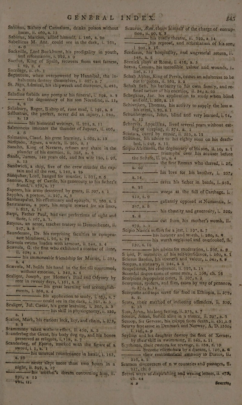 Sabinus, Matcius, killed himself, i. 186, a. 20 Sabellicus M. Ant. could see in the dark, i. 161, Dee ope hy Sackville, Lord Buckhurst, his prodigality in youth, and reformation, i. 242, a 9 Sactius, King of Spain, recovers from vast fatness, i. $9,°a,° 4 Sacrilege, ii. ch; 1 . Saguntum, when overpoweréd by Hannibal, the in- habitants destroy themselves, i. 397, a. 7 : a AS i Saladine forbids any pomp at his funeral, i) 398, a. 9 4, 8 . &amp; * « / . Salisbury, Roger, Bishop of, runs mad, i: 191, 2. 8 Sallustius, the prefect, never did an injury, i. 280, a. 13 . 3 —~ his historical writings, if. 224, a. 11 Salmoneus imitates the thunder of Jupiter, ii. 406, a. 6 , Salmasius, Claud. his great learning, i. 369, a. 13 Sartipson, “Agnes, a witch, ii. 265, a. 1 . Sancho, King of Navarre, refuses any share in the plunder of his enemies, ii. 393, a. 2 Sands, James, 140 years old, and his wife 120, i. 99, . a. 15 Sandwich, a ship, five of the crew murder the cap- _ tain and all the rest, i.142, a. 25 Sanquhar; Lord, hanged for murder, i. 39%, 2.6 Santius, King of Castile, his gerierosity to his father’s friend, i. 273, a. 17 Sapores, his army destroyed by gnats, ii. 507, a 1 Sappho, -a poetess, ii. 227, a, 5 Sardanapalus, his effeminacy and epitaph, fi. 160, a. 5 Sarizanarus, a poet, his ample reward for six lines, 1. $18, a, 14 : Sarpi, Father Paul, had vast perfections of sight and taste, i. 167, 4.1. Satyrus, an actor, teaches Oratory to Demosthenes, ii, 247, a.8 gee Sate blindness, i. 26, a. 22 Scevola swims loaden with atmour, li. 248, a, 4 Scevola, Q. the first who exhibited a combat! of lions, li. 408; a. 11 — his immoveable friendship for Marius, 3. 355, a. 4 Sceevola, M. holds his hand in the fire til] consumed, without emotion, i. 342,a.4 Bieta caliger, Joseph, got Homer’s Iliad arid Odyssey by _ fote in twenty days, 1,161, a.6-_ pee ———~ = — his great learning arid aceoniplish- ments, i. 368, a. 4 ne ne ‘ his application to study, i. 365, a. 7 could see in the dark, i, 161, a. 5 Scaliger, Jul. Cesar, his great learning, i. 366, a. 3 +— his skill in physiognomy, ii. 236, i . : / —~—--— a. 1 a.3 a , MyUR es Scammony taken witho-tt effect, ii. 450, a3 _ Scanderbeg the Great, his body dug up, and. his bones preserved as reliques, i.118, a.7 0 8 Scanderbeg, of Epirus, marked with the figure of a swords t,o. Nacru aes ?  night, ii. 392, a, 12 8 ans = Es pris &gt; Wao wild Z. — — his ‘mrothei’s dream. ‘concerning him, ii, é 291, a: 1S ‘ . ; &gt; ASO L, 152 643 8 * Ot «) .eas Sone oki s ; Scaurus, Aim, clears himself of the charge of corrup- me CoG Theat ii. 592, a.14. his reproet, and reformation. of his sony _—— = Hi i 202,.a. 36 lan . Scedasus, his hospitality, 2nd ungrateful return, il. 148, a, 2 et Rae, o. Scenick plays’ at Rome; ii.416; a. 5. Sceva, Cassius, his incredible, yalour and wounds, i. 346, a. 12 P &gt; Cut fo“picces, if, 162, BP. Schah Sefi, his barbarity to his own family, and re- fined torture of his enemies, ii. 343 a,.26 ... Schegkius, Jac. his application to study when blind “and old, i. 366, a. 15 aoa Schiveiken, Thomas, his activity to supply his arms, i. 22, a4. 1 ‘ gine Schonbergerus, John, blind and vety learned, i. 24, 5 Ee — - Schrevia, Appollina, lived several years without eat- iag or sleeping, ii. 374, a. 1 ‘ Sciatica, cured by music, ii. 235, 2.12 Scilunus, his advice to his eighty sons on his death- bed, i. 248, a. 11 , ah Me, ' Scipio Africanus, the dégéneracy of fis son, ii. 10, a.1 triumphs over his accuser before the Senafe, ii. 90, a. 4 f o - —~ the first Roman who shaved, i. 36, a. 40 ; Sean his love for his brother, i, 2574 the loss @ ee ee a. 14, a. 22 210, a.9 saves his father in. battle, i.253, weeps at the fall of Carthage, ing gallantly opposed at Numantia, ie 397, a. 6 Oh -—~——-—-—-——-- his Chastity and generosity, i. 329, a. 8 thes just ean cut from his mother’s womb, ii. 279, 4.5 : Scipio Nasica suffers for a jest, i. 197, 4. 7 _——— his honesty and worth, i. 280,a, 8% | ——-— his worth neglected and overlooked, its! Taa5 ex 100, x , a alk ~ his advite for moderation, i. 306, a. 8 “ S ipic, P. instances of his self-confidence, i. 360, a.t Sclerus Bardus, his strength and valour, i. 342, 4. 8 Scopas, astatuary,li 244,44 Scopelianus, his eloquence; ii.99%, 4.15 Scornful dispositions, of some men, i, 196; ch. 16 Scorpions depopulate cities, fi. 507,a.3__ pts hh Scorpions, spiders, and flies, eaten by way of penancey Pe A A: De RP wate oD cau tt ais Scorpions aridasps serve for food in Ethiopia, ii. 3724 a, 2. . —ae ae a. 16 Scot, John,, his long fasting, ii. 375, a. 7 : Scotus, Johan, Bufied alive in a trarice, ii. 397,,.a.3 Scroop, Sir Gervase, his escape from death, ii. 451,a.9 Seurvy first arose in Denmark and Norway, A, D. 15304 i. 106; a. 9 . : Seyllias and his daughter destroy the fleet of Xerxes, ~ by their skit in swimming, ii. 249, a. ae Scythians, their custom, for revenge, ii. 358, 4:10, -- — become effeminate by a disease, i. 106,a. # - their emblematical mbassy to Darius, iis ve BLO, &amp;, 2 Seamen discoverers of n.w countries and passages, ii. 217, ch. 6 &gt; Sigesy ¥ RY. we ; o* ag Secret ways ‘of Mispatching ang writing letters, ii. 473, ch. 44 eo 48 Seeretsy