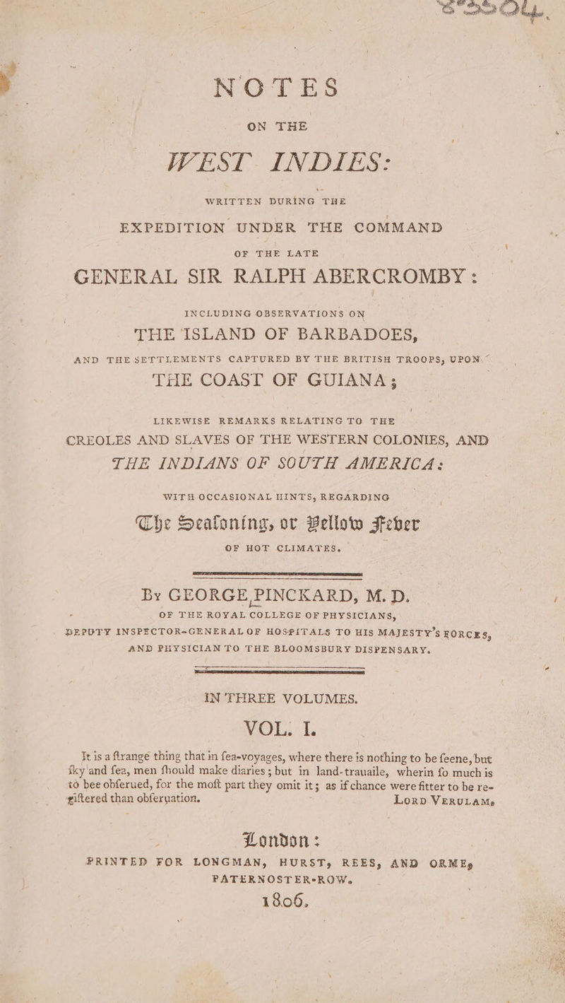 NOTES WEST INDIES: EXPEDITION UNDER THE COMMAND OF THE LATE GENERAL SIR RALPH ABERCROMBY : INCLUDING OBSERVATIONS ON THE ISLAND OF BARBADOES, AND THE SETTLEMENTS CAPTURED BY THE BRITISH TROOPS, UPON, ~ THE COAST OF GUIANA; U] LIKEWISE REMARKS RELATING TO THE CREOLES AND SLAVES OF THE WESTERN COLONIES, AND THE INDIANS OF SOUTH AMERICA: WITH OCCASIONAL HINTS, REGARDING Che Sealoning, ov Bellow Feber OF HOT CLIMATES. By GEORGE PINCKARD, M.D. OF THE ROYAL ee OF PHYSICIANS, BEPOTY INSPECTORsGENERAL OF HOSPITALS TO HIS MAJESTY’s FORCES, AND PHYSICIAN TO THE BLOOMSBURY DISPENSARY. IN ‘THREE VOLUMES. QOL. 1. Tt is a flrange thing that in fea-voyages, where there is nothing to be feene, but iky ‘and fea, men fieuld make diaries; but in land-trauaile, wherin fo rausthy is <0 bee obferued, for the moft part they omit it; as ifchance were fitter to be re- giftered than mghice gation, Lorp. VERULAMe London: PRINTED FOR LONGMAN, HURST, REES, AND ORM Eg PATERNOSTER*ROW. 1806,