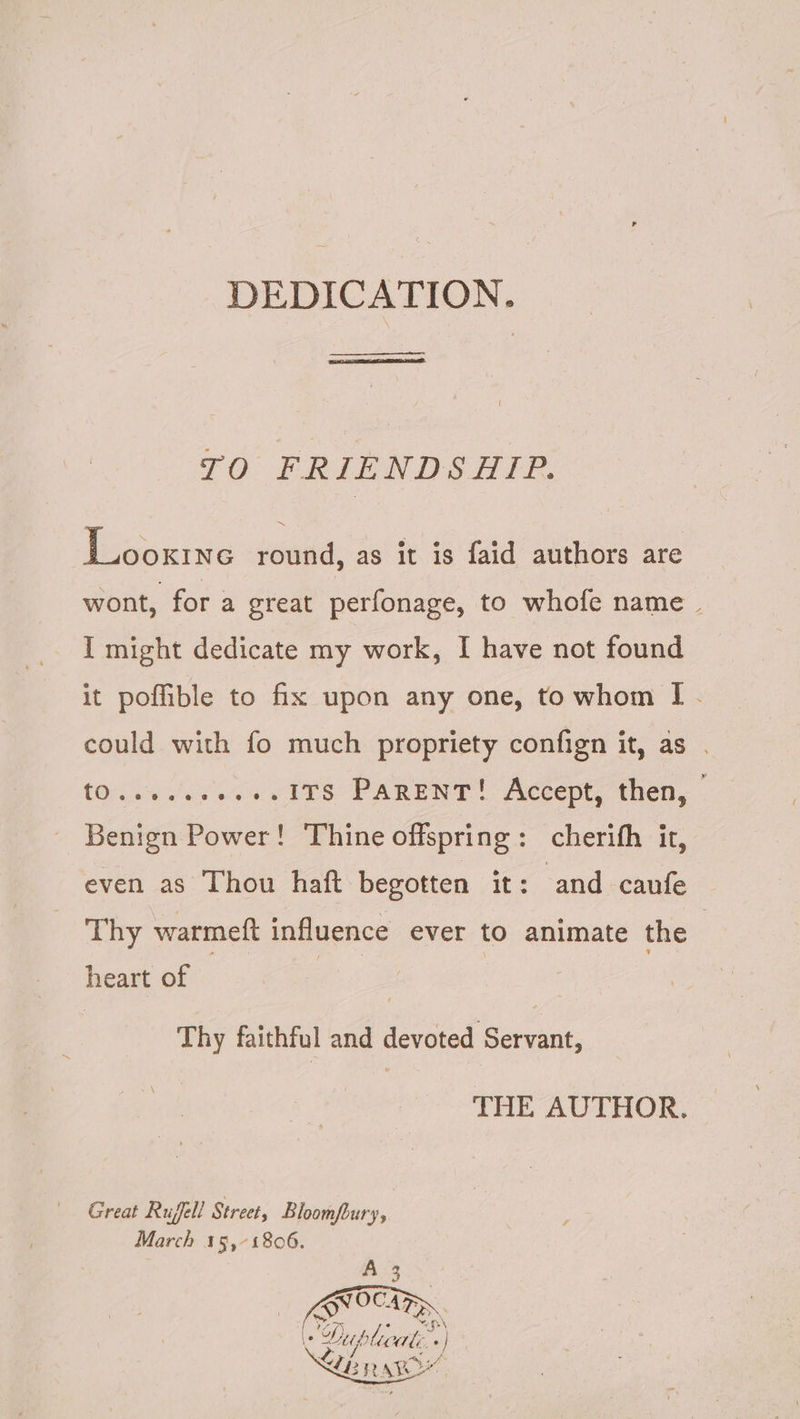 DEDICATION. —— ie ate RI rete, TO FRIENDSHIP. Looxine round, as it is faid authors are wont, for a great perfonage, to whofe name. I might dedicate my work, I have not found it poffible to fix upon any one, to whom I[ . could with fo much propriety confign it, as . tO......+.+.1TS PARENT! Accept, then, © Benign Power! Thine offspring: cherifh it, even as Thou haft begotten it: and caufe Thy warmeft influence ever to animate the | heart of — ie. | Thy faithful and devoted Servant, THE AUTHOR. Great Rufell Street, Bloomfbury, March 15,°1806.