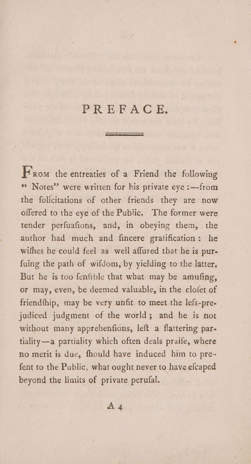 PREFACE, From the entreaties of a Friend the following * Notes” were written for his private eye :—from the folicitations of other friends they are now | offered to the eye of the Public. The former were tender perfuafions, and, in obeying them, the author had much and fincere gratification: he wilhes he could feel as well affured that he is pur- fuing the path of wifdom, by yielding to the latter. But he is too fenfible that what may be amufing, or may, even, be deemed valuable, in the clofet of friendfhip, may be very unfit to meet the lefs-pre- judiced judgment of the world; and he is not without many apprehenfions, left a flattering par- tiality—a partiality which often deals praife, where no merit is due, fhould have induced him to pre- fent to the Public, what ought never to have efcaped beyond the limits of private perufal. dh 4