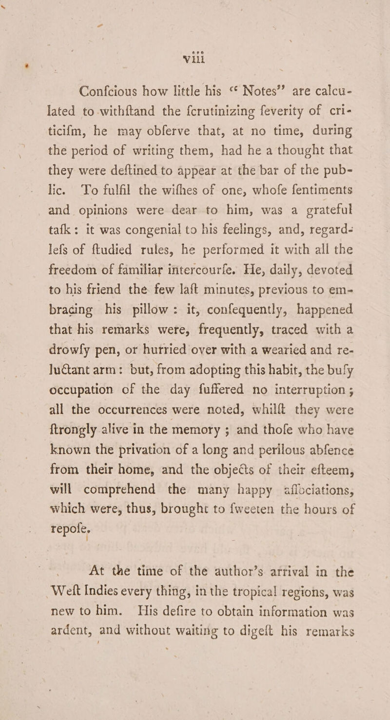 Vl Confcious how little his “ Notes” are calcu- lated to -withftand the fcrutinizing feverity of cri- ticifm, he may obferve that, at no time, during the period of writing them, had he a thought that they were deftined to appear at the bar of the pub- lic. To fulfil the wifhes of one, whofe fentiments and opinions were dear to him, was a grateful tafk: it was congenial to his feelings, and, regard lefs of ftudied rules, he performed it with all the freedom of familiar intercourle. He, daily, devoted to his friend the. few laft minutes, previous to em- bracing his pillow: it, confequently, happened that his remarks were, frequently, traced with a drowfy pen, or hutried over with a wearied and re- luctant arm: but, from adopting this habit, the bufy occupation of the day fuffered no interruption ; all the occurrences were noted, whilft they were ftrongly alive in the memory ; and thofe who have known the privation of a long and perilous abfence from their home, and the objects of their efteem, will comprehend the many happy aflociations, which were, thus, brought to fweeten the hours of repofe. At the time of the author’s arrival in the ‘Welt Indies every thing, in the tropical regions, was new to him. His defire to obtain information was ardent, and without waiting to digeft his remarks