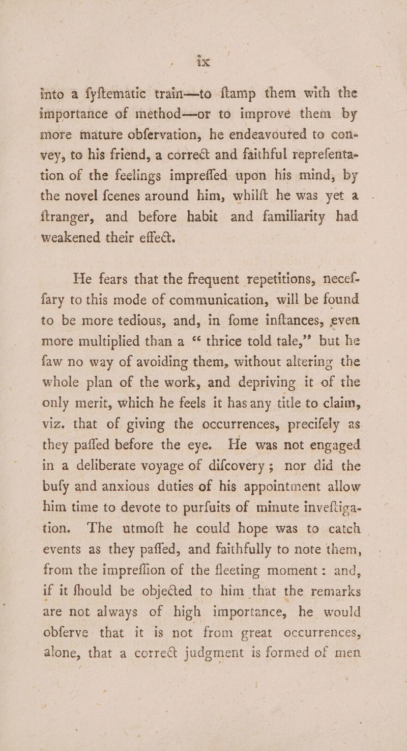 ix into a fyftematic train—to ftamp them with the importance of method—or to improve them by more mature obfervation, he endeavoured to con- vey, to his friend, a correct and faithful reprefenta- tion of the feelings impreffed upon his mind, by the novel fcenes around him, whilft he was yet a firanger, and before habit and familiarity had ‘weakened their effect. : He fears that the frequent repetitions, necel- fary to this mode of communication, will be found to be more tedious, and, in fome inftances, even more multiplied than a “ thrice told tale,” but he faw no way of avoiding them, without altering the - whole plan of the work, and depriving it of the only merit, which he feels it has any title to claim, viz. that of giving the occurrences, precifely as. they pafled before the eye. He was not engaged in a deliberate voyage of difcovery; nor did the bufy and anxious duties of his appointment allow him time to devote to purfuits of minute invefltiga- tion. The utmoft he could hope was to catch events as they paffed, and faithfully to note them, from the impreflion of the fleeting moment: and, if it fhould be objected to him that the remarks are not always of high importance, he would obferve that it is not from great occurrences, alone, that a correct judgment is formed of men