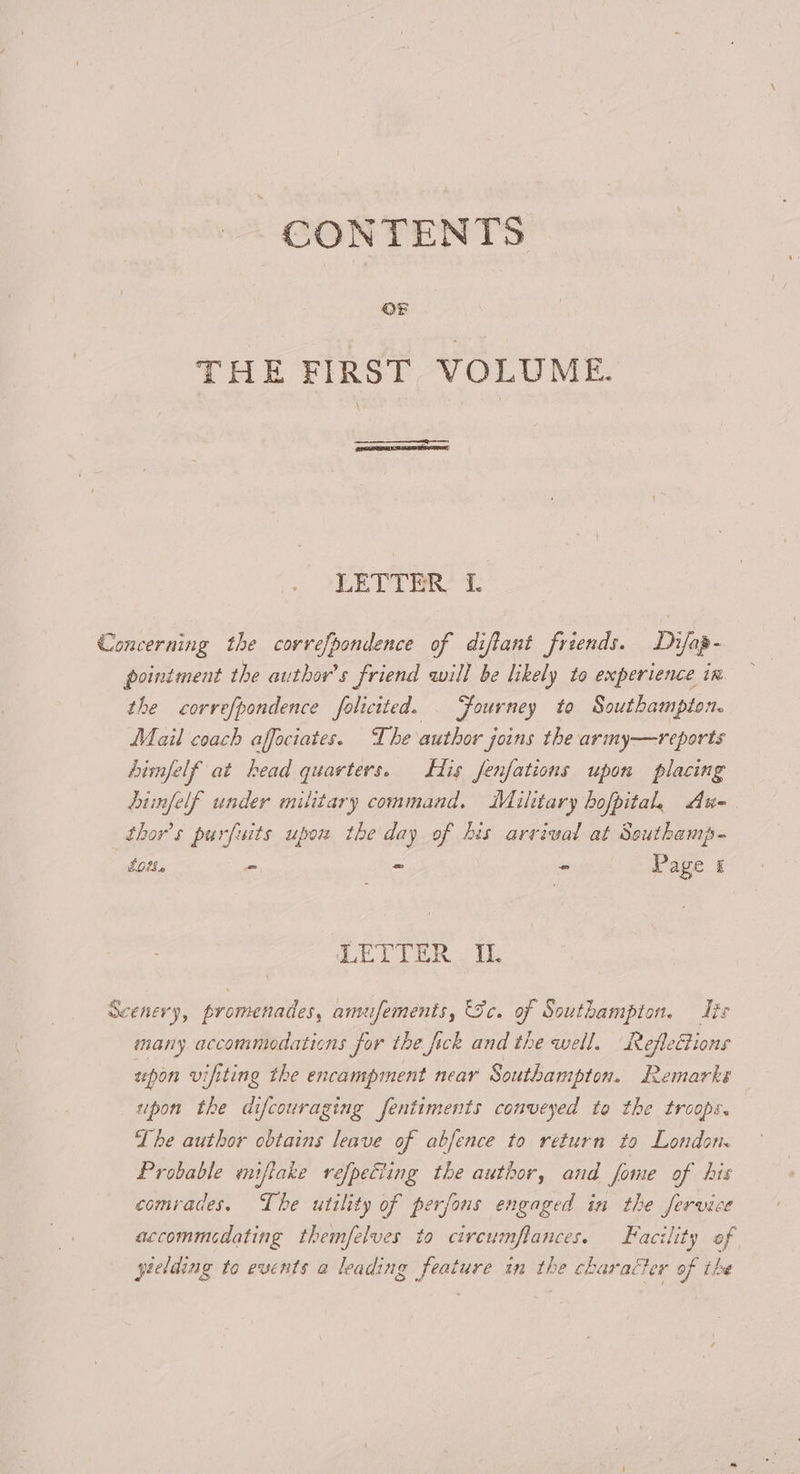 CONTENTS THE FIRST VOLUME. LEVY OR? T Concerning the correfpondence of diftant friends. Difap- pointment the author's friend will be likely to experience in the correfpondence folicited. . Fourney to Southampton. Mail coach affeciates. The author joins the army—reports bimfelf at head quarters. His fenfations upon placing dinfelf under military command. Military hofpital, Au- thor’s purfuits upow the day of his arvival at Southamp- tot. - - - Page £ LETIER i. Scenery, promenades, amufements, Sc. of Southampton. dis many accommodations for the fick and the well. RefleCtions spon vifiting the encampment near Southampton. Remarks upon the difcouraging fentiments conveyed to the troops. The author obtains leave of abfence to return to London. Probable mniftake refpetting the author, and fome of his comrades. The utility of perfons engaged in the fervice accommcdating themfelves to circumflances. Facility of yielding to events a leading feature in the character of the