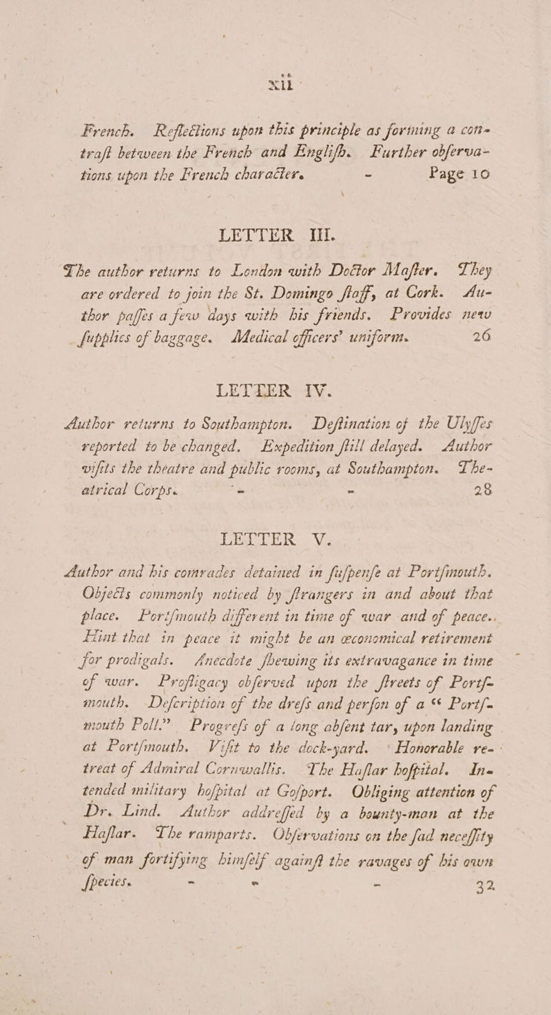 ele French. Reflections upon this principle as fortiuing a conte traft between the French and Englifb. Further obferva- tions upon the French character. - Page 10 LETTER IH. The author returns to London with Doétor Mafter. They are ordered to join the St. Domingo flaff, at Cork. Au- thor paffes a few days with bis friends. Provides new _ fupplies of baggage. Medical officers? uniform. 26 LETEZER IV. Author returns to Southampton. Deftination of the Ulyffes reported to be changed. Expedition flill delayed. Author vifits the theatre and public rooms, at Southampton. The- atrical Corps. = - 28 {bye OTS Author and his comrades detained in fufpenfe at Portfmouth. Objecis commonly noticed by firangers in and about that place. Port/mouth different in time of war and of peace.. fiint that in peace it might be an economical retirement for prodigals. Anecdote /bewing its extravagance in time of war. Profligacy obferved upon the ftreets of Port/- mouth, —Defeription of the drefs and perfon of a Port/- mouth Poll.” Progrefs of a tong abfent tar, upon landing at Port/mouth. Vifit to the dock-yard. ‘ Honorable re-- treat of Admiral Cornwallis. The Haflar hofpital. In- tended military hofpital at Gofport. Obliging attention of Dr. Lind. Author addreffed by a bounty-mon at the Hflaflar. The ramparts. Objervations on the fad neceffity \ of man fortifying bimfelf againfi the ravages of his own [pectes. -~ « 32