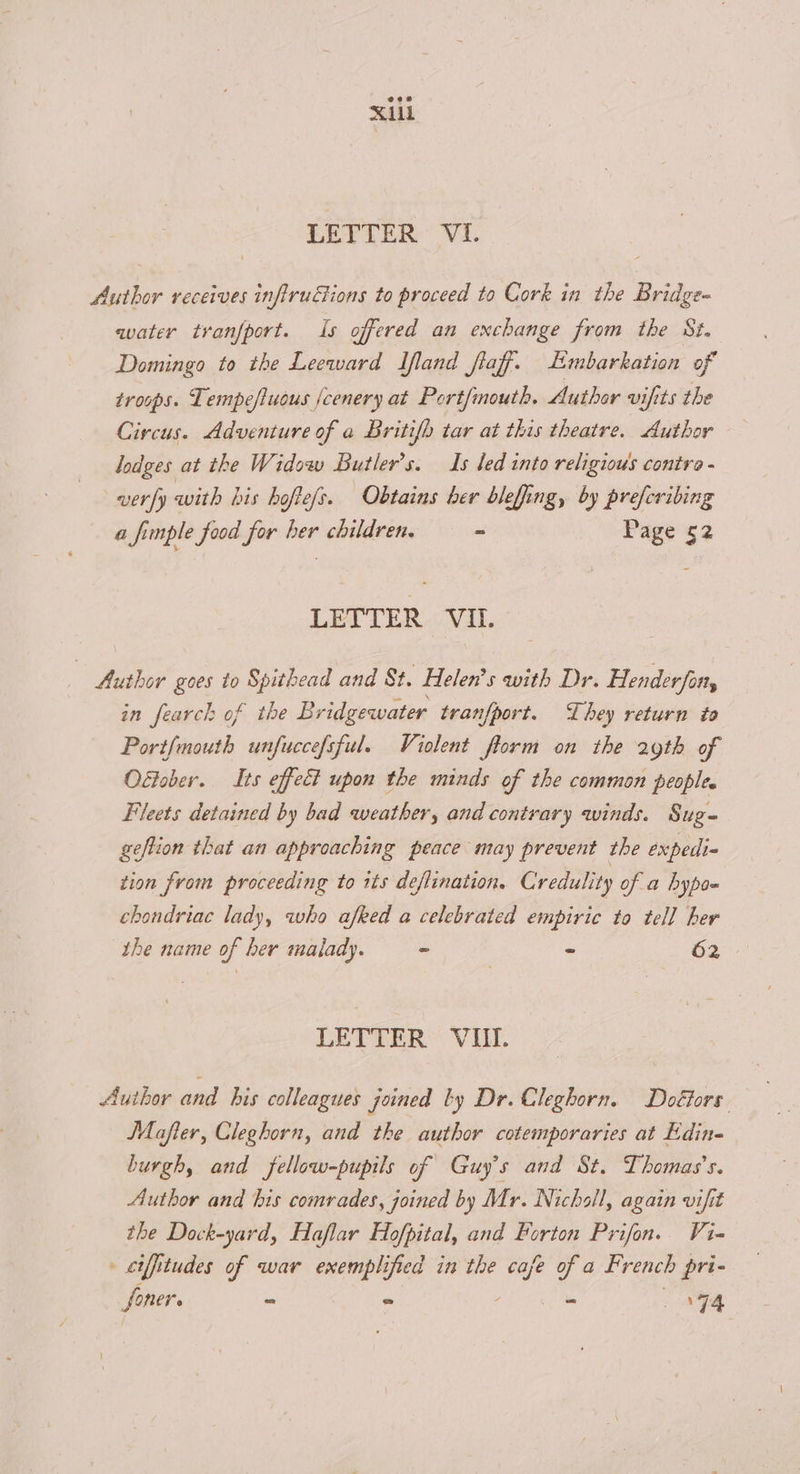 Author receives infiruGions to proceed to Cork in the Bridge water tranfport. Is offered an exchange from the St. Domingo to the Leeward Ifland fiaff. Limbarkation of troops. Tempefiuous jcenery at Port/mouth. Author vifits the Circus. Adventure of a Britifb tar at this theatre. Author lodges at the Widow Butler's. Is led into religious contra - very 3 with his hofte/s. Obtains ber bleffing, by prefcribing a ft imple food for her children. a, Page 52 LETTER VIL. Author goes to Spithead and St. Helen’s with Dr. Henderfon, in fearck of the Bridgewater tranfport. They return to Port{mouth unfuccefsful. Violent florm on the 29th of Oétober. Its effect upon the minds of the common peoples Fleets detained by bad weather, and contrary winds. Sug geftion that an approaching peace may prevent the expedi- tion from proceeding to 1ts deflination. Credulity of a hypo= chondriac lady, who afked a celebrated empiric to tell her the name of ber malady. - - 62 LETTER Vil. Author and his colleagues joined ty Dr. Cleghorn. Doétors. JMafter, Cleghorn, and the author cotemporaries at Edin- burgh, and fellow-pupils of Guy's and St. Thomas's. Author and his comrades, joined by Mr. Nicholl, again vifit the Dock-yard, Haflar Hofpital, and Porton Prifon. Vi- ciffitudes of war exemplified in the bes of a French pri-