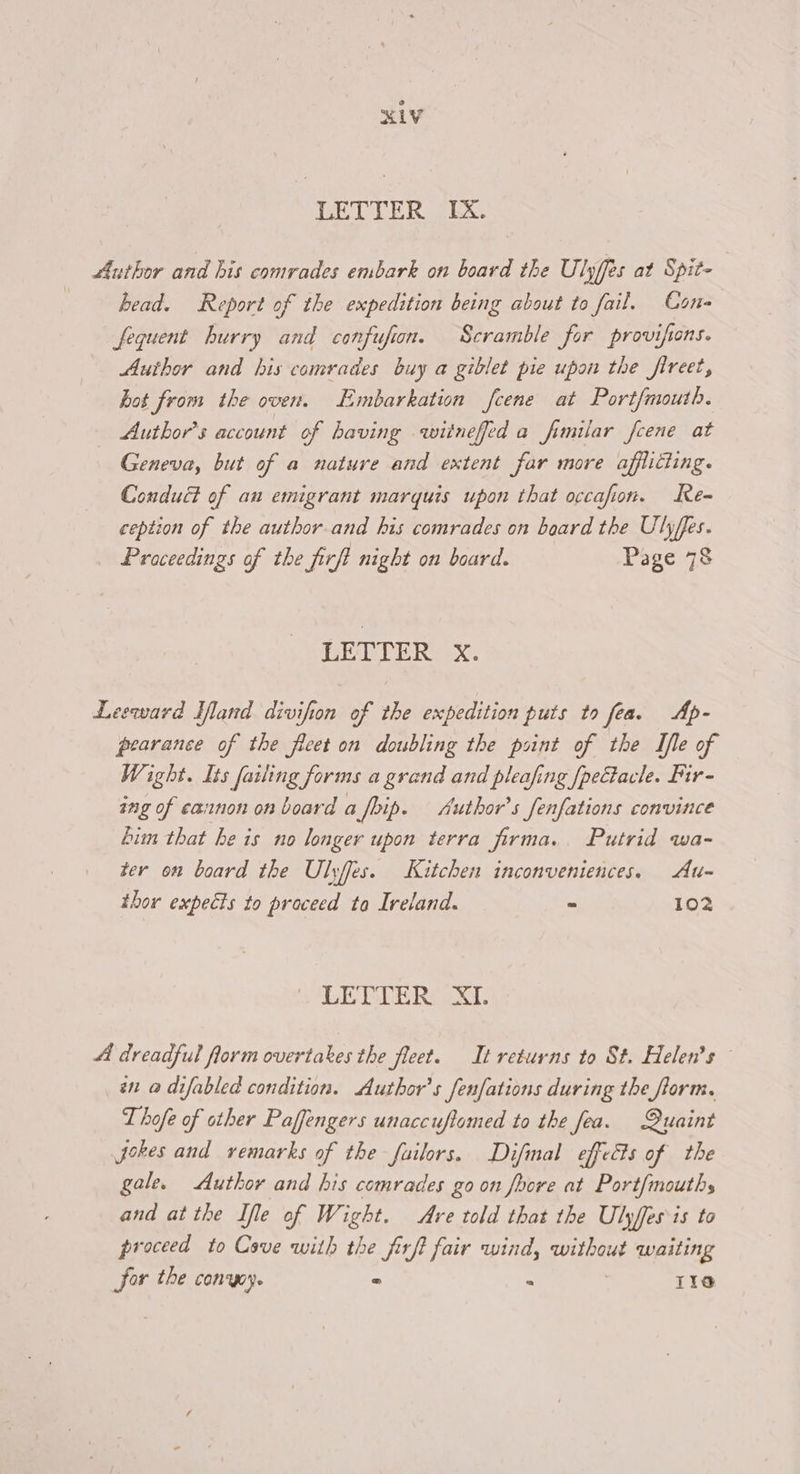 XLV DEL TER SLX. Author and his comrades embark on board the Ulyffes at Spit- head. Report of the expedition being about to fail. Cone fequent hurry and confufion. Scramble for provifions. Author and his comrades buy a giblet pie upon the fireet, hot from the oven. Embarkation feene at Port{mouth. Author's account of having witneffed a fimilar fcene at Geneva, but of a nature and extent far more afflicting. Conduct of an emigrant marquis upon that occafion. Re- ception of the author. and his comrades on board the Ulyffes. Proceedings of the firft night on board. Page 78 LETTER. xX. Leeward Hand divifion of the expedition puts to fea. Ap- pearance of the fleet on doubling the point of the Ifle of Wight. Its failing forms a grand and pleafing [pectacle. Fir- ing of cannon on board a fbip. Author's fenfations convince Lim that he is no longer upon terra firma. Putrid wa- ter on board the Ulyffes. Kitchen inconveniences. Au- thor expects to praceed to Ireland. - 102 DE RLERSX, A dreadful florm overtakes the fleet. It returns to St. Helen's © én a difabled condition. Author's fenfations during the form. Thofe of other Paffengers unaccuftomed to the fea. Quaint Jokes and remarks of the failors. Difinal effects of the gale. Author and his comrades go on foore at Port{mouths and atthe Ife of Wight. Are told that the Ulyfes is to proceed to Cove with the firft fair wind, without waiting