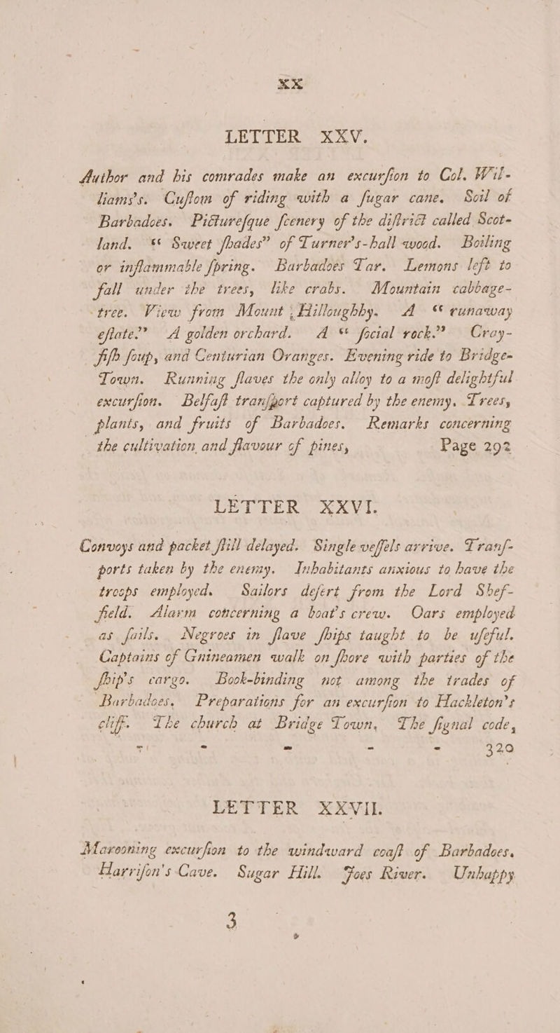 LETTER xXXV. Author and bis comrades make an excurfion to Col. Wil- liamss. Cuftom of riding with a fugar cane. Soil of Barbadoes. Piétuvefque feenery of the difiriG called Scot- land. *©* Sweet Jbades” of Turner’s-hall woed. Bowling or inflammable [pring. Barbadoes Tar. Lemons left to fall under the trees, like crabs. Mountain cabbage- tree. View from Mount ; Hilloughby, A “ runaway efiate”” A golden orchard. A * facial rock.” Croy- Sie foup, and Centurian Oranges. Evening ride to Bridge- Town. Running flaves the only alloy to a moft delightful excurfion. Belfaft tranfgort captured by the enemy. Trees, plants, and fruits of Barbadoes. Remarks concerning the cultivation and flavour cf pines, Page 292 LETTER XXVI. Convoys and packet firil delayed. Single veffels arrive. Tranf- ports taken by the enemy. Inhabitants anxious to have the tresps employed. Sailors defert from the Lord Shef- freld. Alarm concerning a boat's crew. Oars employed as fails, Negroes in flave fbips taught to be ufeful. Captains of Gnineamen walk on foore with parties of the foip's cargo. Book-binding not among the trades of Barbadoes, Preparations for an excurfion to Hackleton’s cif. Lhe church at Bridge Town, The fignal code, | TI - - - - 32,0 LETTER XXVIL Muareoning excurfion to the windward coaft of Barbadees, Harrifon'’s Cave. Sugar Hill. Foes River. Unhappy. 3