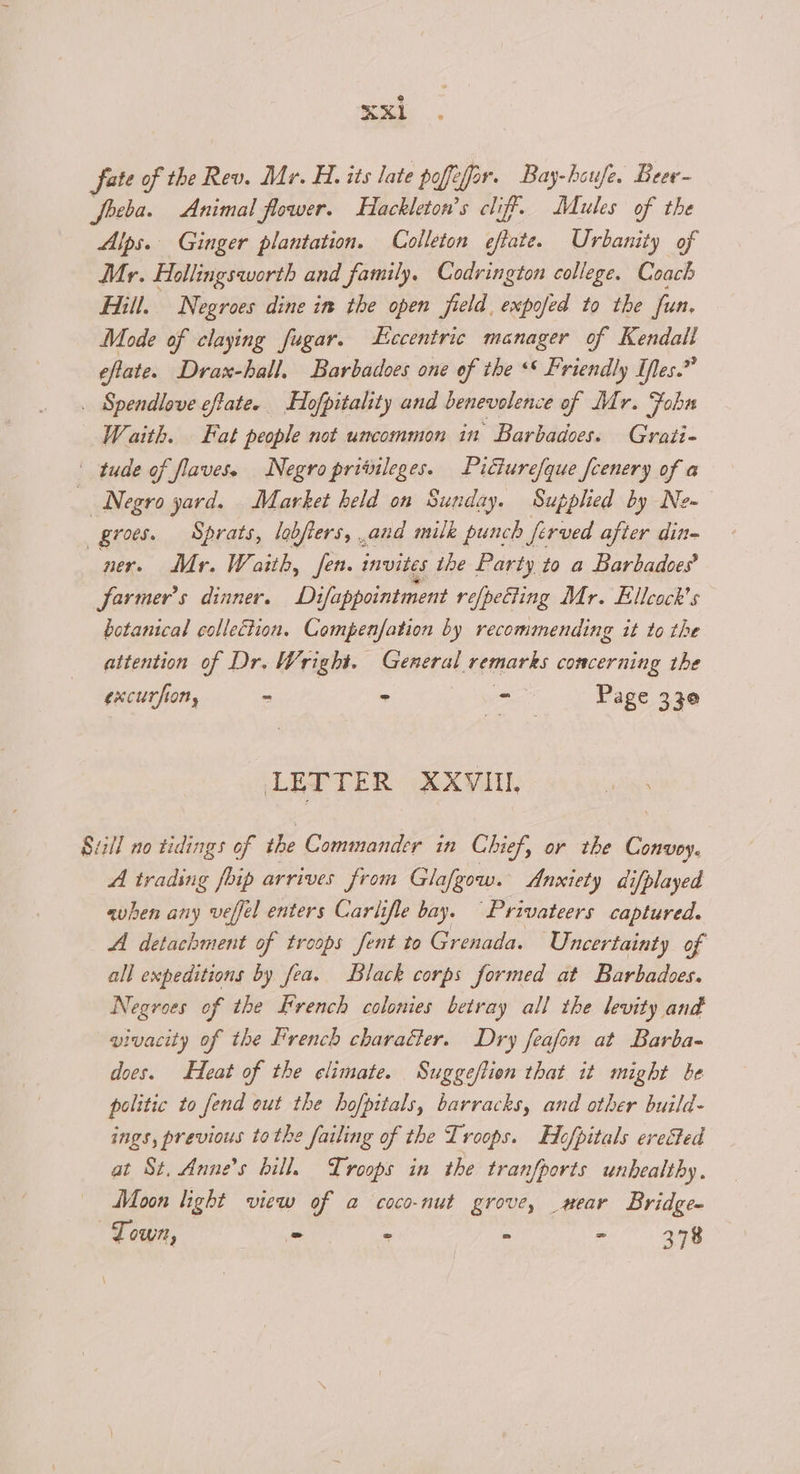 fate of the Rev. Mr. H. its late poffefar. Bay-houfe. Beer- Joeba. Animal flower. Hackleton’s cliff. Mules of the Alps. Ginger plantation. Colleton eftate. Urbanity of Mr. Hollingsworth and family. Codrington college. Coach Hill. Negroes dine in the open field, expofed to the fun, Mode of claying fugar. Eccentric manager of Kendall eflate. Drax-hall, Barbadoes one of the ** Friendly Iles.” . Spendlove effatee Hofpitality and benevolence of Mr. Fobn Waith. Fat people not uncommon in Barbadoes. Grati- tude of flaves. Negro privileges. Pitiurefque fcenery of a Negro yard. Market held on Sunday. Supplied by Ne~ _groes. Sprats, lobters, .and milk punch ferved after din- ner. Mr. Waith, fen. invites the Party to a Barbadoes’ Jarmer’s dinner. Difappointment refpeciing Mr. Ellcock's botanical collection. Compenfation by recommending it to the attention of Dr. Wright. General remarks concerning the excurfion, - = - Page 330 LETTER XXVIII. Suiil no tidings of the Commander in Chief, or the Convoy. A trading fhip arrives from Glafgow. Anxiety difplayed when any veffel enters Carlifle bay. Privateers captured. A detachment of troops fent to Grenada. Uncertainty of all expeditions by fea. Black corps formed at Barbadoes. Negroes of the french colonies betray all the levity and vivacity of the French character. Dry feafon at Barba- does. Heat of the elimate. Suggeftion that it might be politic to fend out the hofpitals, barracks, and other build- ings, previous tothe failing of the Troops. Hofpitals erected at St, Annes bill. Troops in the tranfports unhealthy . Moon light view of a coco-nut grove, _mear Bridge- Town, 2 - - - 378