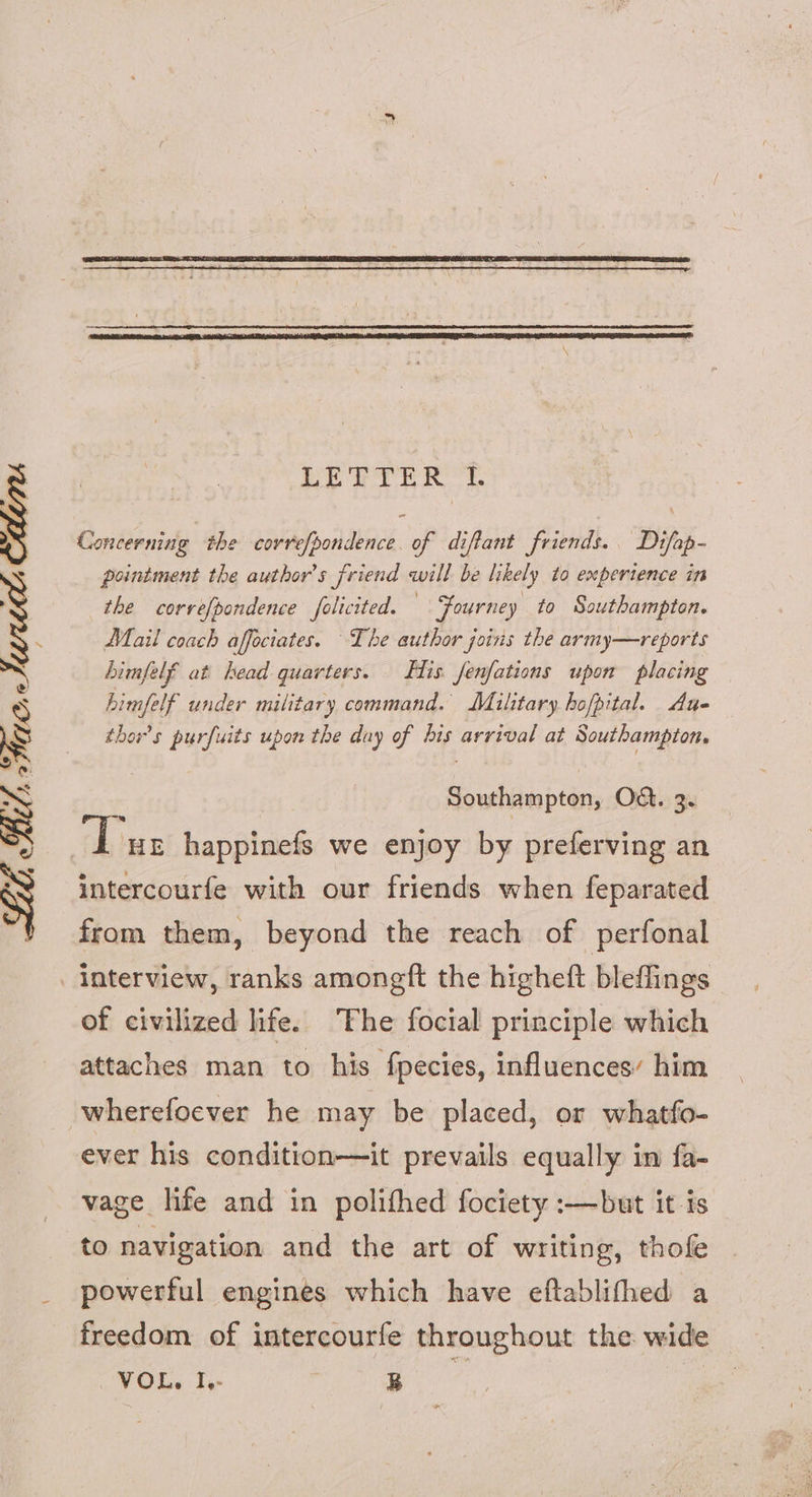Concerning the covrefpondence. of diftant friends. Difap- pointment the author's friend will be likely to experience in the correfpondence folicited. Fourney to Southampton. Mail coach affeciates. The author joins the army—reports himfelf at head quarters. Fis. fenfations upon placing Limfelf under military command. Malitary hofpital. Aue thors purfuits upon the day of his arrival at Southampton, : Southampton, Od. 3. ‘Tur happinefs we enjoy by preferving an intercourfe with our friends when feparated from them, beyond the reach of perfonal interview, ranks amongft the higheft bleffings of civilized life. The focial principle which attaches man to his fpecies, influences’ him wherefoever he may be placed, or whatfo- ever his condition—it prevails equally im fa- vage life and in polifhed fociety :—but it is to navigation and the art of writing, thofe powerful engines which have eftablifhed a freedom of intercourfe throughout the wide (POG. Te or
