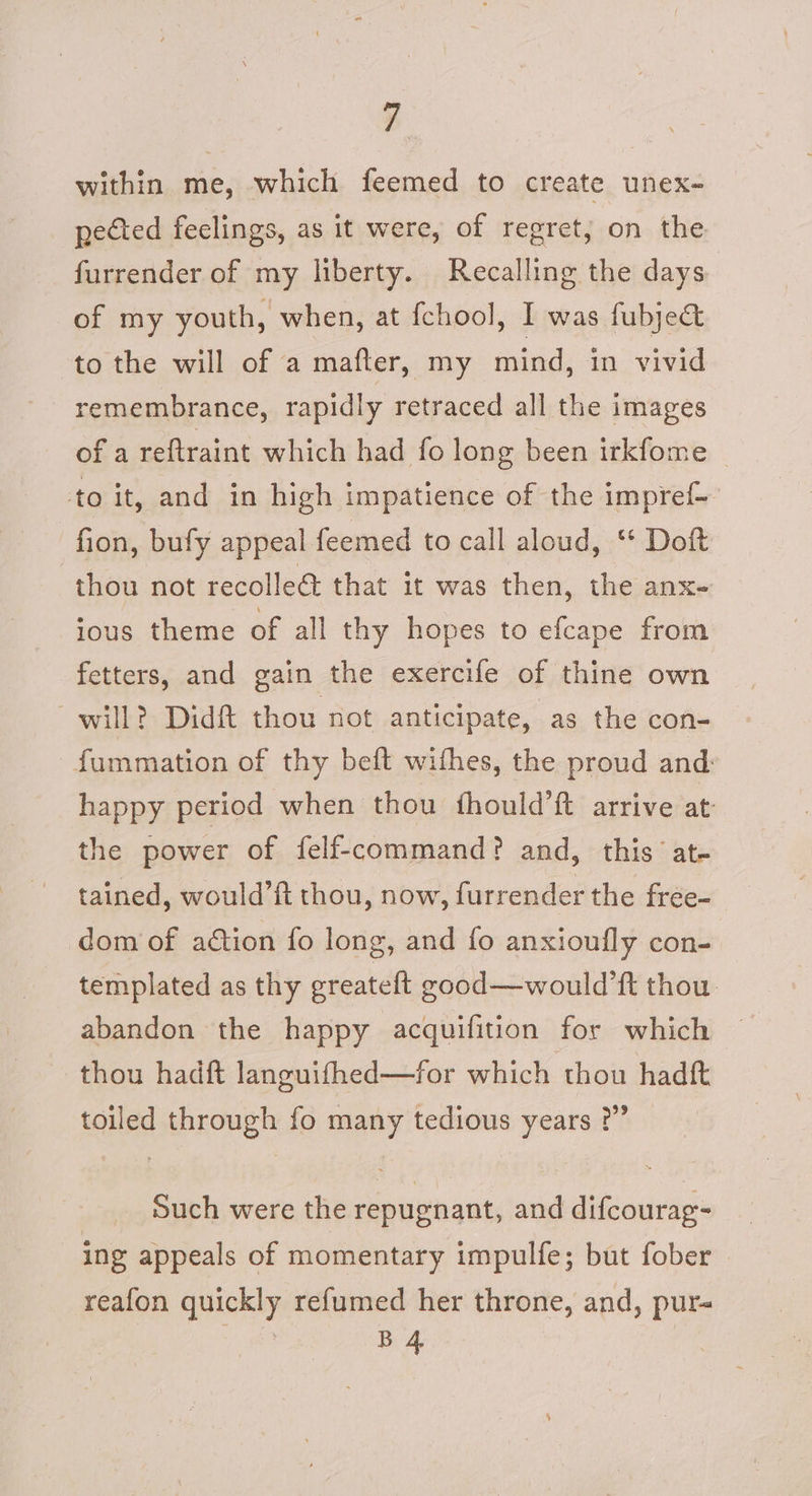 ie within me, which feemed to create unex- pected feelings, as it were, of regret; on the furrender of my liberty. Recalling the days of my youth, when, at fchool, I was fubjedt to the will of a mafter, my mind, in vivid remembrance, rapidly retraced all the images of a reftraint which had fo long been itkfome to it, and in high impatience of the impref- fion, bufy appeal feemed to call aloud, ‘* Doft thou not recolle&amp; that it was then, the anx- ious theme of all thy hopes to efcape from fetters, and gain the exercife of thine own will? Didt thou not anticipate, as the con- fummation of thy beft withes, the proud and happy period when thou fhould’ft arrive at the power of felf-command? and, this’ at- tained, would’ft thou, now, furrender the free- dom of aétion fo long, and fo anxioufly con- templated as thy greateft good—would’ft thou. abandon the happy acquifition for which thou hadf&amp;t languifhed—for which thou hadft toiled through fo many tedious years ?” Such were the repugnant, and difcourag- ing appeals of momentary impulfe; but fober reafon quickly refumed her throne, and, pur aa me )