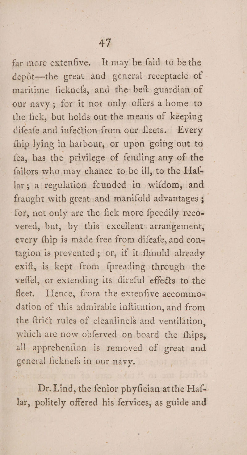 far more extenfive. It may be faid to bethe dep6t—the great and general receptacle of maritime ficknefs, and the beft guardian of our navy; for it not only offers a home to the fick, but holds out the means of keeping difeafe and infe@ion from our fleets. Every fhip lying in harbour, or upon going out to fea, has the privilege of fending any of the failors who may chance to be ill, to the Haf- lar; a regulation founded in wifdom, and fraught with great.and manifold advantages ; for, not only are the fick more fpeedily reco- vered, but, by this excellent: arrangement, every fhip is made free from difeafe, and con- tagion is prevented; or, if it fhould already exift, is kept from {preading through the veflel, or extending its direful effeéts to the fleet. Hence, from the extenfive accommo- dation of this admirable inftitution, and from the frit rules of cleanlinefs and ventilation, which are now obferved on board the thips, all apprehenfion is removed of great and general ficknefs in our navy. _ Dr. Lind, the fenior phyfician at the Haf- lar, politely offered his fervices, as guide and