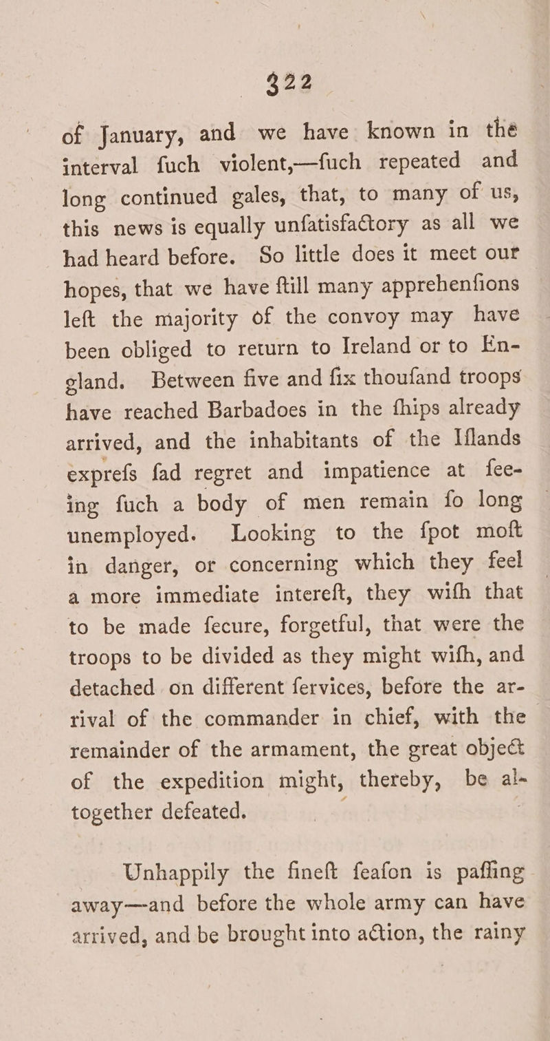 of January, and we have known in the interval fuch violent,—fuch repeated and long continued gales, that, to many of us, this news is equally unfatisfattory as all we had heard before. So little does it meet our hopes, that we have ftill many apprehenfions left the majority of the convoy may have been obliged to return to Ireland or to En- gland. Between five and fix thoufand troops have reached Barbadoes in the fhips already arrived, and the inhabitants of the Mlands exprefs fad regret and impatience at fee- ing fuch a body of men remain fo long unemployed. Looking to the fpot moft in danger, or concerning which they feel a more immediate intereft, they with that to be made fecure, forgetful, that were the troops to be divided as they might wifh, and detached on different fervices, before the ar- rival of the commander in chief, with the remainder of the armament, the great object of the expedition might, thereby, be al- together defeated. | Unhappily the fineft feafon is pafling away—and before the whole army can have arrived, and be brought into action, the rainy