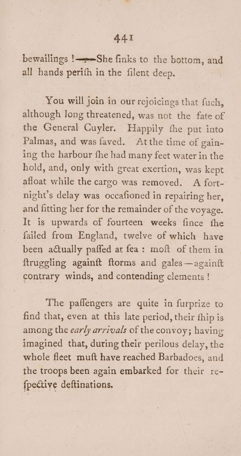 bewailings !e=She finks to the bottom, and all hands perifh in the filent deep. You will j join in our rejoicings that fuch, although long threatened, was not the fate of. the ear Cuyler. Happily the put into Palmas, and was faved. Atthe time of gain-~ ing the harbour fhe had many feet water in the hold, and, only with great exertion, was kept afloat while the cargo was removed. A fort- night’s delay was occafioned in repairing her, and fitting her for the remainder of the voyage. It is upwards of fourteen weeks fince the failed from England, twelve of which have been actually paffed at fea: moft of them in ftruggling againft ftorms and gales —againtt contrary winds, and contending clements ! The paffengers are quite in furprize to find that, even at this late period, their hip is among the early arrivals of the convoy; having imagined that, during their perilous delay, the whole fleet muft have reached Barbadoes, and the troops been again embarked for their re- {pective deftinations.