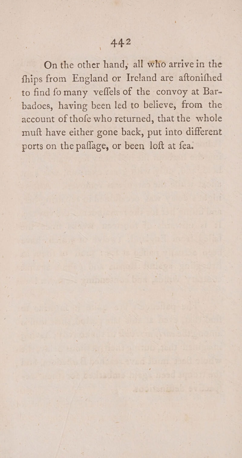 On the other hand, all Who arrivein the fhips from England or Ireland are aftonithed to find fomany veflels of the convoy at Bar- badoes, having been led to believe, from the account of thofe who returned, that the whole mutt have either gone back, put into different ports on the paflage, or been loft at fea. \