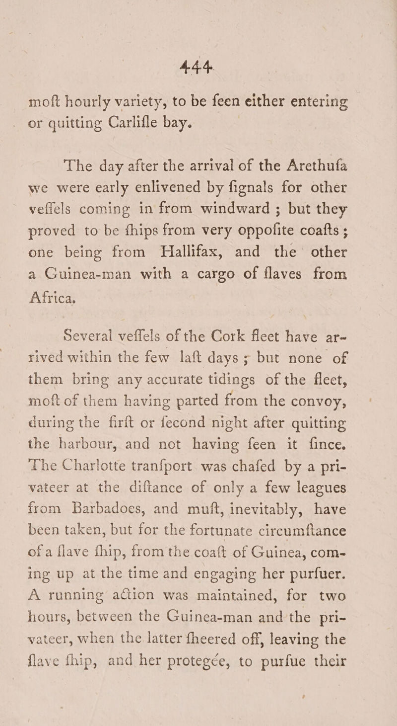 moft hourly variety, to be feen either entering or quitting Carlifle bay. The day after the arrival of the Arethufa we were early enlivened by fignals for other vellels coming in from windward ; but they proved to be fhips from very oppofite coafts ; one being from Hallifax, and the’ other a Guinea-man with a cargo of flaves from Africa. Several veffels of the Cork fleet have ar- rived within the few laft days; but none of them bring any accurate tidings of the fleet, moft of them having parted from the convoy, during the firft or fecond night after quitting the harbour, and not having feen it fince. The Charlotte tranfport. was chafed by a pri- vateer at the diftance of only a few leagues from Barbadoes, and muft, inevitably, have been taken, but for the fortunate circumftance ofa flave fhip, from the coaft of Guinea, com- ing up at the time and engaging her purfuer. A running action was maintained, for two hours, between the Guinea-man and the pri- vateer, when the latter fheered off, leaving the flave fhip, and her protegée, to purfue their